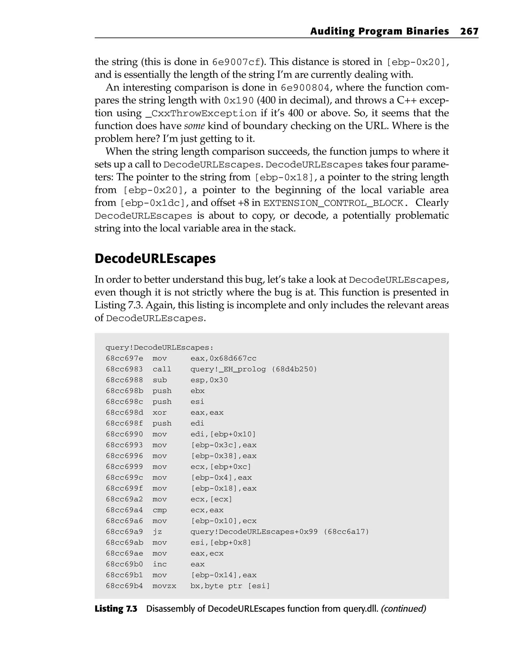 the string (this is done in 6e9007cf). This distance is stored in [ebp-0x20],
and is essentially the length of the string I’m are currently dealing with.
An interesting comparison is done in 6e900804, where the function com-
pares the string length with 0x190 (400 in decimal), and throws a C++ excep-
tion using _CxxThrowException if it’s 400 or above. So, it seems that the
function does have some kind of boundary checking on the URL. Where is the
problem here? I’m just getting to it.
When the string length comparison succeeds, the function jumps to where it
sets up a call to DecodeURLEscapes. DecodeURLEscapes takes four parame-
ters: The pointer to the string from [ebp-0x18], a pointer to the string length
from [ebp-0x20], a pointer to the beginning of the local variable area
from [ebp-0x1dc], and offset +8 in EXTENSION_CONTROL_BLOCK. Clearly
DecodeURLEscapes is about to copy, or decode, a potentially problematic
string into the local variable area in the stack.
DecodeURLEscapes
In order to better understand this bug, let’s take a look at DecodeURLEscapes,
even though it is not strictly where the bug is at. This function is presented in
Listing 7.3. Again, this listing is incomplete and only includes the relevant areas
of DecodeURLEscapes.
query!DecodeURLEscapes:
68cc697e mov eax,0x68d667cc
68cc6983 call query!_EH_prolog (68d4b250)
68cc6988 sub esp,0x30
68cc698b push ebx
68cc698c push esi
68cc698d xor eax,eax
68cc698f push edi
68cc6990 mov edi,[ebp+0x10]
68cc6993 mov [ebp-0x3c],eax
68cc6996 mov [ebp-0x38],eax
68cc6999 mov ecx,[ebp+0xc]
68cc699c mov [ebp-0x4],eax
68cc699f mov [ebp-0x18],eax
68cc69a2 mov ecx,[ecx]
68cc69a4 cmp ecx,eax
68cc69a6 mov [ebp-0x10],ecx
68cc69a9 jz query!DecodeURLEscapes+0x99 (68cc6a17)
68cc69ab mov esi,[ebp+0x8]
68cc69ae mov eax,ecx
68cc69b0 inc eax
68cc69b1 mov [ebp-0x14],eax
68cc69b4 movzx bx,byte ptr [esi]
Listing 7.3 Disassembly of DecodeURLEscapes function from query.dll. (continued)
Auditing Program Binaries 267
 