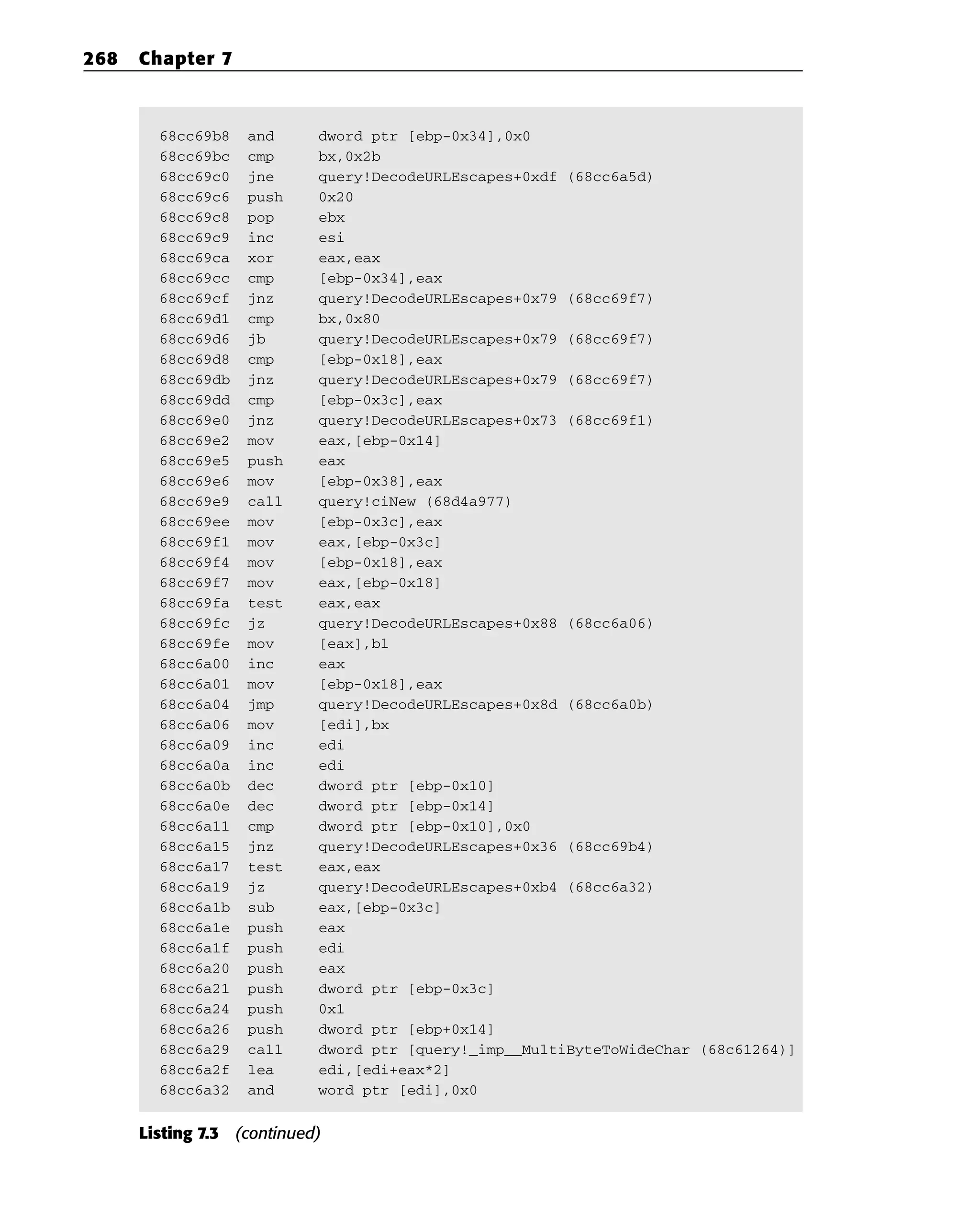 68cc69b8 and dword ptr [ebp-0x34],0x0
68cc69bc cmp bx,0x2b
68cc69c0 jne query!DecodeURLEscapes+0xdf (68cc6a5d)
68cc69c6 push 0x20
68cc69c8 pop ebx
68cc69c9 inc esi
68cc69ca xor eax,eax
68cc69cc cmp [ebp-0x34],eax
68cc69cf jnz query!DecodeURLEscapes+0x79 (68cc69f7)
68cc69d1 cmp bx,0x80
68cc69d6 jb query!DecodeURLEscapes+0x79 (68cc69f7)
68cc69d8 cmp [ebp-0x18],eax
68cc69db jnz query!DecodeURLEscapes+0x79 (68cc69f7)
68cc69dd cmp [ebp-0x3c],eax
68cc69e0 jnz query!DecodeURLEscapes+0x73 (68cc69f1)
68cc69e2 mov eax,[ebp-0x14]
68cc69e5 push eax
68cc69e6 mov [ebp-0x38],eax
68cc69e9 call query!ciNew (68d4a977)
68cc69ee mov [ebp-0x3c],eax
68cc69f1 mov eax,[ebp-0x3c]
68cc69f4 mov [ebp-0x18],eax
68cc69f7 mov eax,[ebp-0x18]
68cc69fa test eax,eax
68cc69fc jz query!DecodeURLEscapes+0x88 (68cc6a06)
68cc69fe mov [eax],bl
68cc6a00 inc eax
68cc6a01 mov [ebp-0x18],eax
68cc6a04 jmp query!DecodeURLEscapes+0x8d (68cc6a0b)
68cc6a06 mov [edi],bx
68cc6a09 inc edi
68cc6a0a inc edi
68cc6a0b dec dword ptr [ebp-0x10]
68cc6a0e dec dword ptr [ebp-0x14]
68cc6a11 cmp dword ptr [ebp-0x10],0x0
68cc6a15 jnz query!DecodeURLEscapes+0x36 (68cc69b4)
68cc6a17 test eax,eax
68cc6a19 jz query!DecodeURLEscapes+0xb4 (68cc6a32)
68cc6a1b sub eax,[ebp-0x3c]
68cc6a1e push eax
68cc6a1f push edi
68cc6a20 push eax
68cc6a21 push dword ptr [ebp-0x3c]
68cc6a24 push 0x1
68cc6a26 push dword ptr [ebp+0x14]
68cc6a29 call dword ptr [query!_imp__MultiByteToWideChar (68c61264)]
68cc6a2f lea edi,[edi+eax*2]
68cc6a32 and word ptr [edi],0x0
Listing 7.3 (continued)
268 Chapter 7
 