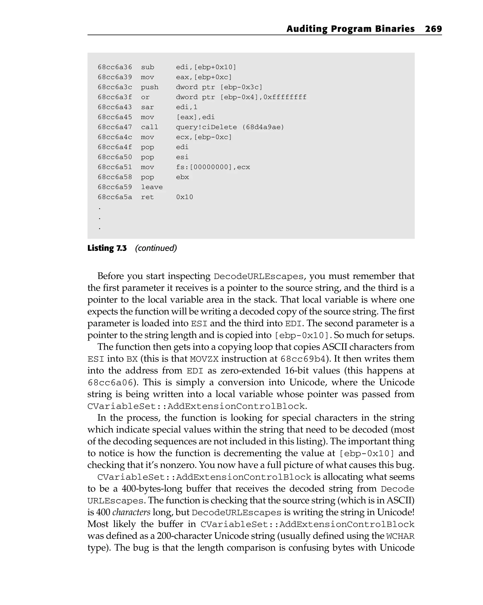 68cc6a36 sub edi,[ebp+0x10]
68cc6a39 mov eax,[ebp+0xc]
68cc6a3c push dword ptr [ebp-0x3c]
68cc6a3f or dword ptr [ebp-0x4],0xffffffff
68cc6a43 sar edi,1
68cc6a45 mov [eax],edi
68cc6a47 call query!ciDelete (68d4a9ae)
68cc6a4c mov ecx,[ebp-0xc]
68cc6a4f pop edi
68cc6a50 pop esi
68cc6a51 mov fs:[00000000],ecx
68cc6a58 pop ebx
68cc6a59 leave
68cc6a5a ret 0x10
.
.
.
Listing 7.3 (continued)
Before you start inspecting DecodeURLEscapes, you must remember that
the first parameter it receives is a pointer to the source string, and the third is a
pointer to the local variable area in the stack. That local variable is where one
expects the function will be writing a decoded copy of the source string. The first
parameter is loaded into ESI and the third into EDI. The second parameter is a
pointer to the string length and is copied into [ebp-0x10]. So much for setups.
The function then gets into a copying loop that copies ASCII characters from
ESI into BX (this is that MOVZX instruction at 68cc69b4). It then writes them
into the address from EDI as zero-extended 16-bit values (this happens at
68cc6a06). This is simply a conversion into Unicode, where the Unicode
string is being written into a local variable whose pointer was passed from
CVariableSet::AddExtensionControlBlock.
In the process, the function is looking for special characters in the string
which indicate special values within the string that need to be decoded (most
of the decoding sequences are not included in this listing). The important thing
to notice is how the function is decrementing the value at [ebp-0x10] and
checking that it’s nonzero. You now have a full picture of what causes this bug.
CVariableSet::AddExtensionControlBlock is allocating what seems
to be a 400-bytes-long buffer that receives the decoded string from Decode
URLEscapes. The function is checking that the source string (which is in ASCII)
is 400 characters long, but DecodeURLEscapes is writing the string in Unicode!
Most likely the buffer in CVariableSet::AddExtensionControlBlock
was defined as a 200-character Unicode string (usually defined using the WCHAR
type). The bug is that the length comparison is confusing bytes with Unicode
Auditing Program Binaries 269
 