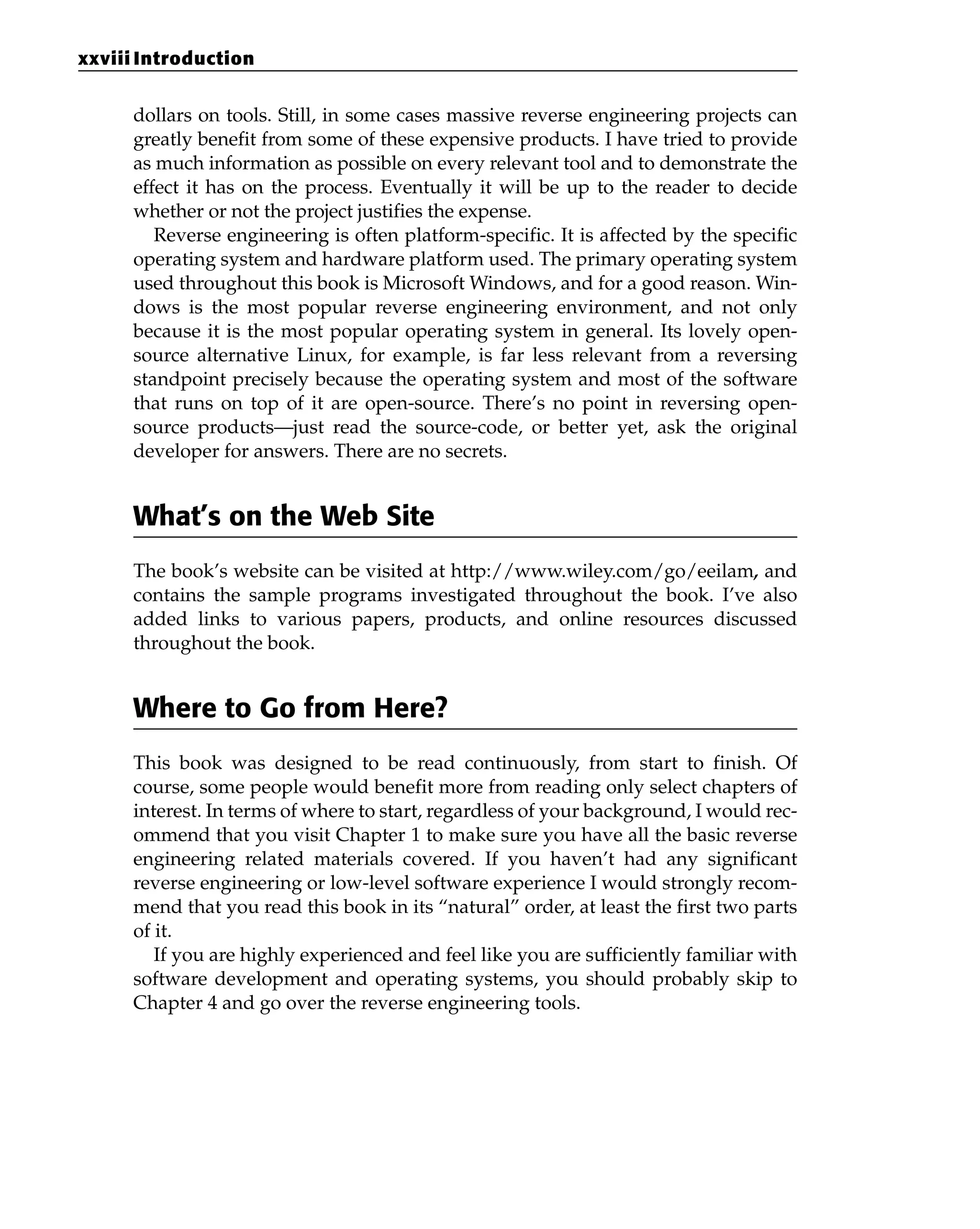 dollars on tools. Still, in some cases massive reverse engineering projects can
greatly benefit from some of these expensive products. I have tried to provide
as much information as possible on every relevant tool and to demonstrate the
effect it has on the process. Eventually it will be up to the reader to decide
whether or not the project justifies the expense.
Reverse engineering is often platform-specific. It is affected by the specific
operating system and hardware platform used. The primary operating system
used throughout this book is Microsoft Windows, and for a good reason. Win-
dows is the most popular reverse engineering environment, and not only
because it is the most popular operating system in general. Its lovely open-
source alternative Linux, for example, is far less relevant from a reversing
standpoint precisely because the operating system and most of the software
that runs on top of it are open-source. There’s no point in reversing open-
source products—just read the source-code, or better yet, ask the original
developer for answers. There are no secrets.
What’s on the Web Site
The book’s website can be visited at http://www.wiley.com/go/eeilam, and
contains the sample programs investigated throughout the book. I’ve also
added links to various papers, products, and online resources discussed
throughout the book.
Where to Go from Here?
This book was designed to be read continuously, from start to finish. Of
course, some people would benefit more from reading only select chapters of
interest. In terms of where to start, regardless of your background, I would rec-
ommend that you visit Chapter 1 to make sure you have all the basic reverse
engineering related materials covered. If you haven’t had any significant
reverse engineering or low-level software experience I would strongly recom-
mend that you read this book in its “natural” order, at least the first two parts
of it.
If you are highly experienced and feel like you are sufficiently familiar with
software development and operating systems, you should probably skip to
Chapter 4 and go over the reverse engineering tools.
xxviii Introduction
 