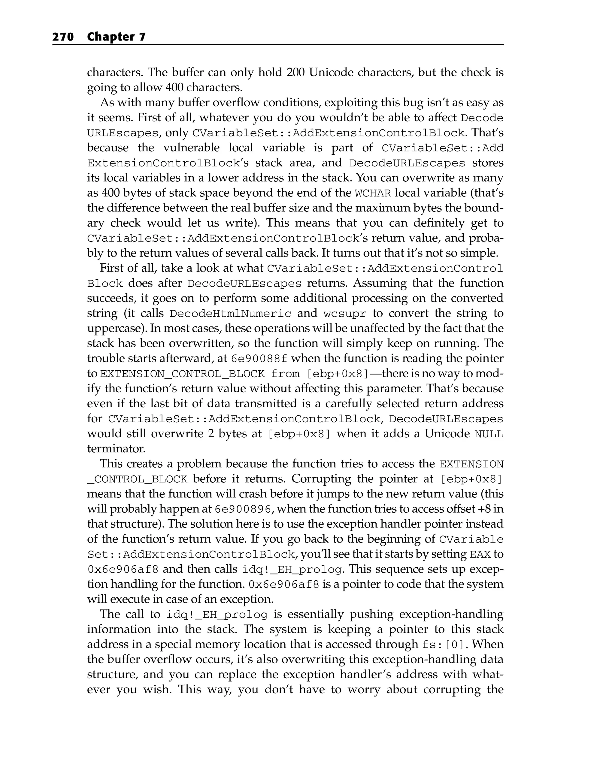 characters. The buffer can only hold 200 Unicode characters, but the check is
going to allow 400 characters.
As with many buffer overflow conditions, exploiting this bug isn’t as easy as
it seems. First of all, whatever you do you wouldn’t be able to affect Decode
URLEscapes, only CVariableSet::AddExtensionControlBlock. That’s
because the vulnerable local variable is part of CVariableSet::Add
ExtensionControlBlock’s stack area, and DecodeURLEscapes stores
its local variables in a lower address in the stack. You can overwrite as many
as 400 bytes of stack space beyond the end of the WCHAR local variable (that’s
the difference between the real buffer size and the maximum bytes the bound-
ary check would let us write). This means that you can definitely get to
CVariableSet::AddExtensionControlBlock’s return value, and proba-
bly to the return values of several calls back. It turns out that it’s not so simple.
First of all, take a look at what CVariableSet::AddExtensionControl
Block does after DecodeURLEscapes returns. Assuming that the function
succeeds, it goes on to perform some additional processing on the converted
string (it calls DecodeHtmlNumeric and wcsupr to convert the string to
uppercase). In most cases, these operations will be unaffected by the fact that the
stack has been overwritten, so the function will simply keep on running. The
trouble starts afterward, at 6e90088f when the function is reading the pointer
to EXTENSION_CONTROL_BLOCK from [ebp+0x8]—there is no way to mod-
ify the function’s return value without affecting this parameter. That’s because
even if the last bit of data transmitted is a carefully selected return address
for CVariableSet::AddExtensionControlBlock, DecodeURLEscapes
would still overwrite 2 bytes at [ebp+0x8] when it adds a Unicode NULL
terminator.
This creates a problem because the function tries to access the EXTENSION
_CONTROL_BLOCK before it returns. Corrupting the pointer at [ebp+0x8]
means that the function will crash before it jumps to the new return value (this
will probably happen at 6e900896, when the function tries to access offset +8 in
that structure). The solution here is to use the exception handler pointer instead
of the function’s return value. If you go back to the beginning of CVariable
Set::AddExtensionControlBlock, you’ll see that it starts by setting EAX to
0x6e906af8 and then calls idq!_EH_prolog. This sequence sets up excep-
tion handling for the function. 0x6e906af8 is a pointer to code that the system
will execute in case of an exception.
The call to idq!_EH_prolog is essentially pushing exception-handling
information into the stack. The system is keeping a pointer to this stack
address in a special memory location that is accessed through fs:[0]. When
the buffer overflow occurs, it’s also overwriting this exception-handling data
structure, and you can replace the exception handler’s address with what-
ever you wish. This way, you don’t have to worry about corrupting the
270 Chapter 7
 