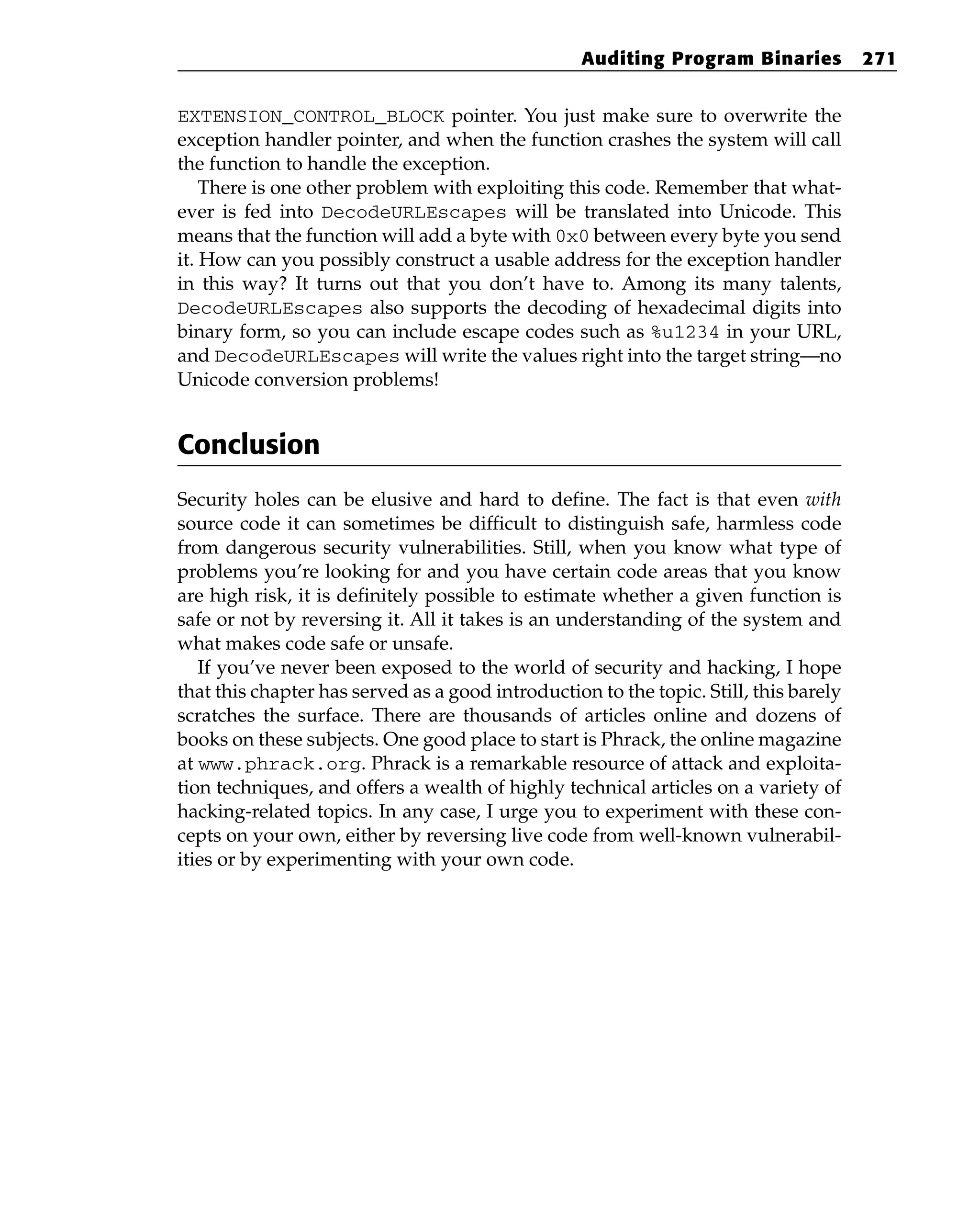 EXTENSION_CONTROL_BLOCK pointer. You just make sure to overwrite the
exception handler pointer, and when the function crashes the system will call
the function to handle the exception.
There is one other problem with exploiting this code. Remember that what-
ever is fed into DecodeURLEscapes will be translated into Unicode. This
means that the function will add a byte with 0x0 between every byte you send
it. How can you possibly construct a usable address for the exception handler
in this way? It turns out that you don’t have to. Among its many talents,
DecodeURLEscapes also supports the decoding of hexadecimal digits into
binary form, so you can include escape codes such as %u1234 in your URL,
and DecodeURLEscapes will write the values right into the target string—no
Unicode conversion problems!
Conclusion
Security holes can be elusive and hard to define. The fact is that even with
source code it can sometimes be difficult to distinguish safe, harmless code
from dangerous security vulnerabilities. Still, when you know what type of
problems you’re looking for and you have certain code areas that you know
are high risk, it is definitely possible to estimate whether a given function is
safe or not by reversing it. All it takes is an understanding of the system and
what makes code safe or unsafe.
If you’ve never been exposed to the world of security and hacking, I hope
that this chapter has served as a good introduction to the topic. Still, this barely
scratches the surface. There are thousands of articles online and dozens of
books on these subjects. One good place to start is Phrack, the online magazine
at www.phrack.org. Phrack is a remarkable resource of attack and exploita-
tion techniques, and offers a wealth of highly technical articles on a variety of
hacking-related topics. In any case, I urge you to experiment with these con-
cepts on your own, either by reversing live code from well-known vulnerabil-
ities or by experimenting with your own code.
Auditing Program Binaries 271
 