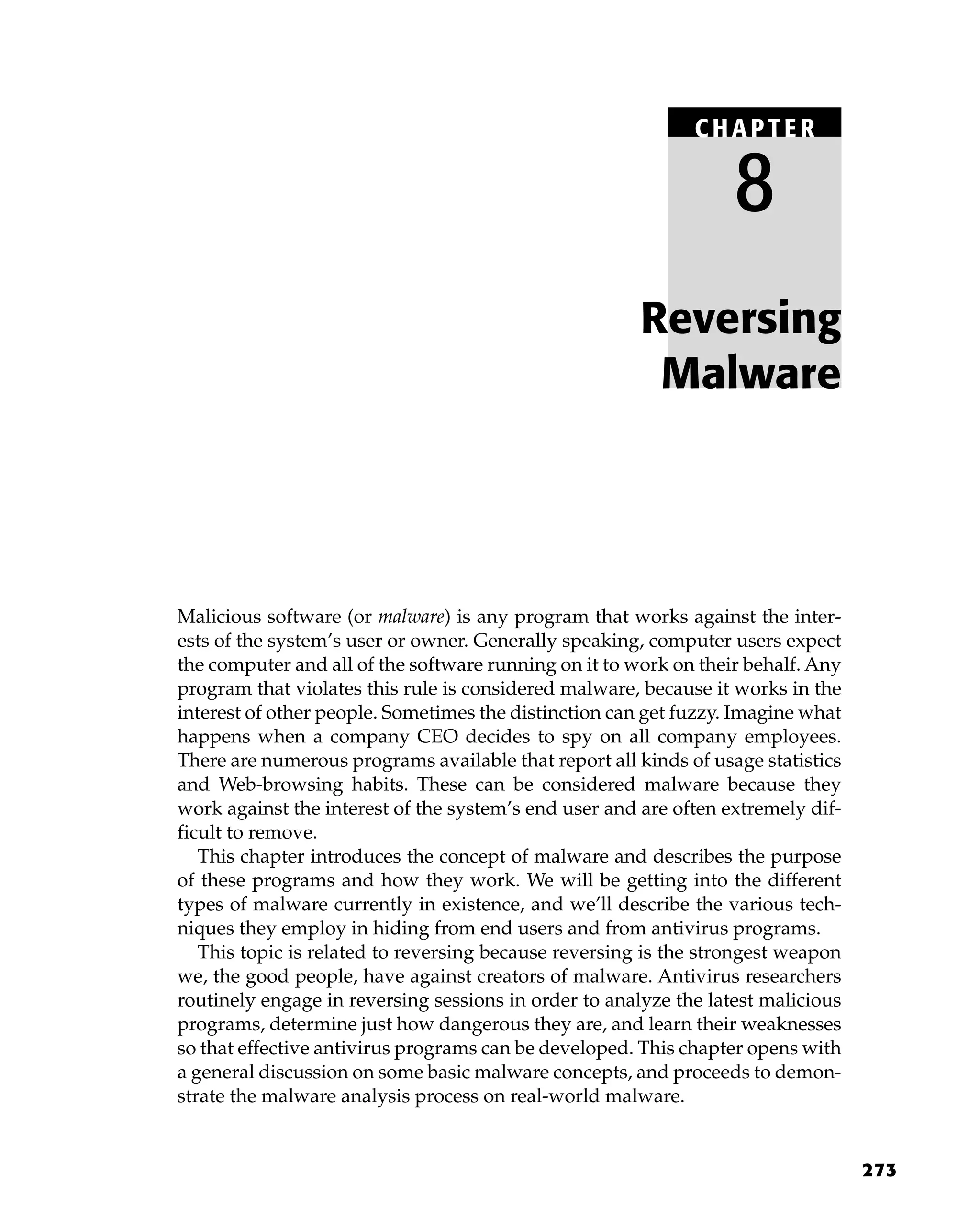 273
Malicious software (or malware) is any program that works against the inter-
ests of the system’s user or owner. Generally speaking, computer users expect
the computer and all of the software running on it to work on their behalf. Any
program that violates this rule is considered malware, because it works in the
interest of other people. Sometimes the distinction can get fuzzy. Imagine what
happens when a company CEO decides to spy on all company employees.
There are numerous programs available that report all kinds of usage statistics
and Web-browsing habits. These can be considered malware because they
work against the interest of the system’s end user and are often extremely dif-
ficult to remove.
This chapter introduces the concept of malware and describes the purpose
of these programs and how they work. We will be getting into the different
types of malware currently in existence, and we’ll describe the various tech-
niques they employ in hiding from end users and from antivirus programs.
This topic is related to reversing because reversing is the strongest weapon
we, the good people, have against creators of malware. Antivirus researchers
routinely engage in reversing sessions in order to analyze the latest malicious
programs, determine just how dangerous they are, and learn their weaknesses
so that effective antivirus programs can be developed. This chapter opens with
a general discussion on some basic malware concepts, and proceeds to demon-
strate the malware analysis process on real-world malware.
Reversing
Malware
C HAPTE R
8
 