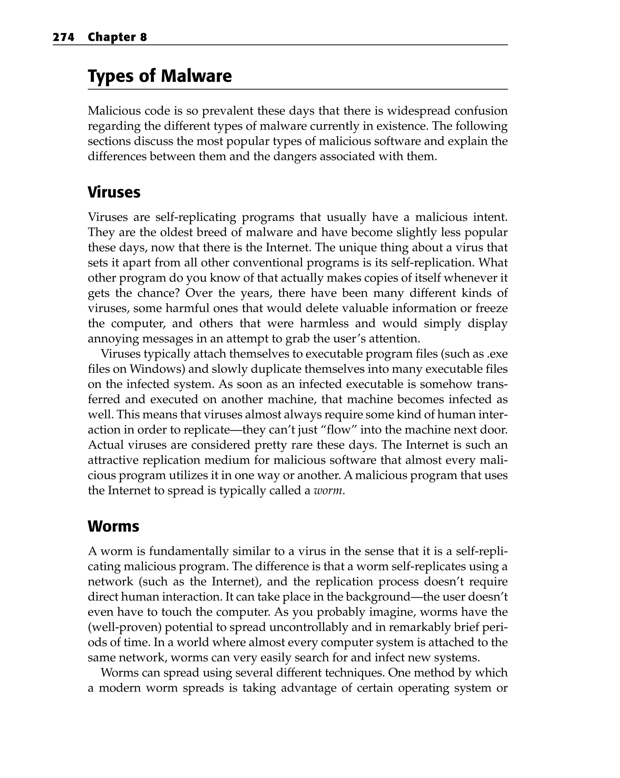 Types of Malware
Malicious code is so prevalent these days that there is widespread confusion
regarding the different types of malware currently in existence. The following
sections discuss the most popular types of malicious software and explain the
differences between them and the dangers associated with them.
Viruses
Viruses are self-replicating programs that usually have a malicious intent.
They are the oldest breed of malware and have become slightly less popular
these days, now that there is the Internet. The unique thing about a virus that
sets it apart from all other conventional programs is its self-replication. What
other program do you know of that actually makes copies of itself whenever it
gets the chance? Over the years, there have been many different kinds of
viruses, some harmful ones that would delete valuable information or freeze
the computer, and others that were harmless and would simply display
annoying messages in an attempt to grab the user’s attention.
Viruses typically attach themselves to executable program files (such as .exe
files on Windows) and slowly duplicate themselves into many executable files
on the infected system. As soon as an infected executable is somehow trans-
ferred and executed on another machine, that machine becomes infected as
well. This means that viruses almost always require some kind of human inter-
action in order to replicate—they can’t just “flow” into the machine next door.
Actual viruses are considered pretty rare these days. The Internet is such an
attractive replication medium for malicious software that almost every mali-
cious program utilizes it in one way or another. A malicious program that uses
the Internet to spread is typically called a worm.
Worms
A worm is fundamentally similar to a virus in the sense that it is a self-repli-
cating malicious program. The difference is that a worm self-replicates using a
network (such as the Internet), and the replication process doesn’t require
direct human interaction. It can take place in the background—the user doesn’t
even have to touch the computer. As you probably imagine, worms have the
(well-proven) potential to spread uncontrollably and in remarkably brief peri-
ods of time. In a world where almost every computer system is attached to the
same network, worms can very easily search for and infect new systems.
Worms can spread using several different techniques. One method by which
a modern worm spreads is taking advantage of certain operating system or
274 Chapter 8
 