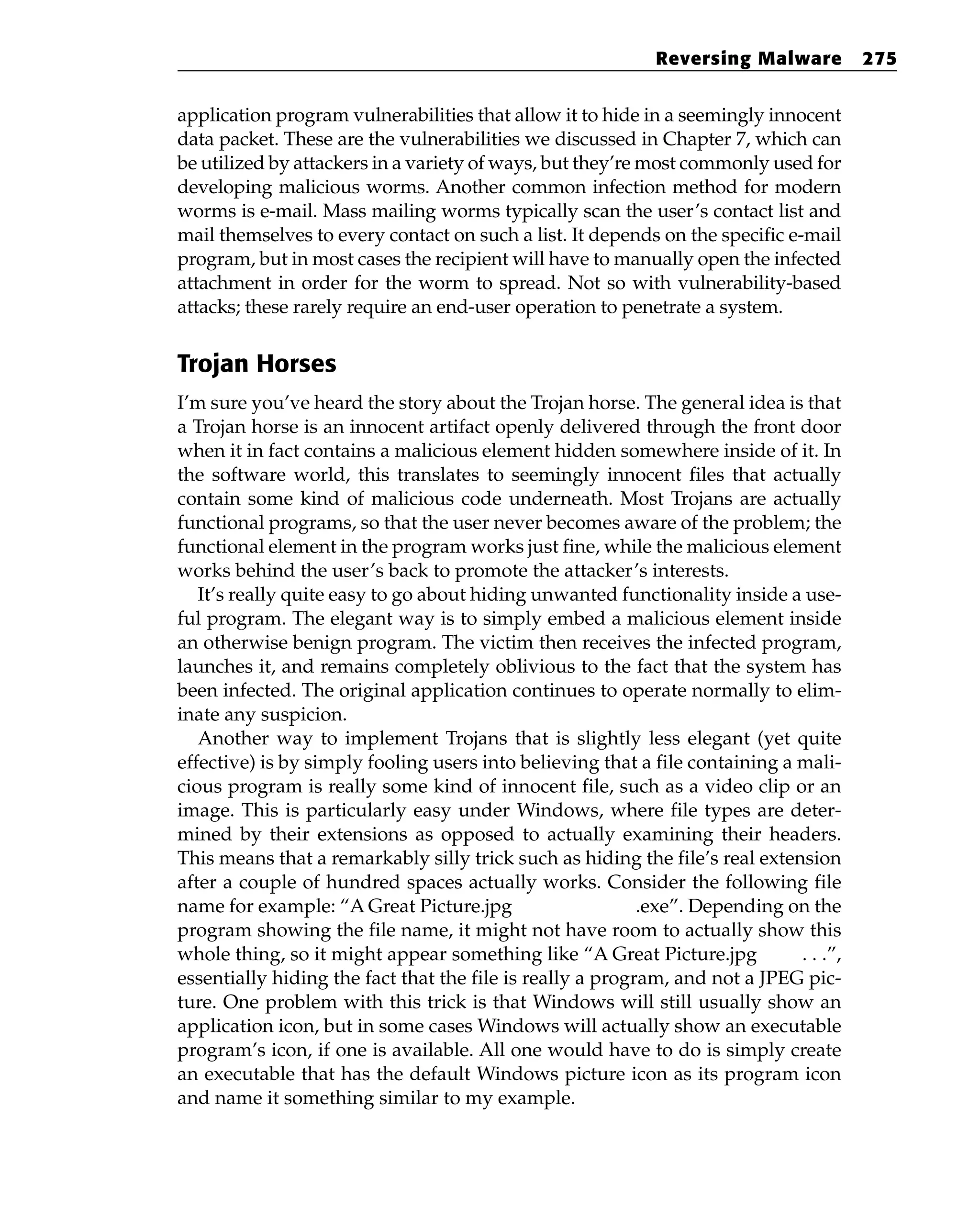 application program vulnerabilities that allow it to hide in a seemingly innocent
data packet. These are the vulnerabilities we discussed in Chapter 7, which can
be utilized by attackers in a variety of ways, but they’re most commonly used for
developing malicious worms. Another common infection method for modern
worms is e-mail. Mass mailing worms typically scan the user’s contact list and
mail themselves to every contact on such a list. It depends on the specific e-mail
program, but in most cases the recipient will have to manually open the infected
attachment in order for the worm to spread. Not so with vulnerability-based
attacks; these rarely require an end-user operation to penetrate a system.
Trojan Horses
I’m sure you’ve heard the story about the Trojan horse. The general idea is that
a Trojan horse is an innocent artifact openly delivered through the front door
when it in fact contains a malicious element hidden somewhere inside of it. In
the software world, this translates to seemingly innocent files that actually
contain some kind of malicious code underneath. Most Trojans are actually
functional programs, so that the user never becomes aware of the problem; the
functional element in the program works just fine, while the malicious element
works behind the user’s back to promote the attacker’s interests.
It’s really quite easy to go about hiding unwanted functionality inside a use-
ful program. The elegant way is to simply embed a malicious element inside
an otherwise benign program. The victim then receives the infected program,
launches it, and remains completely oblivious to the fact that the system has
been infected. The original application continues to operate normally to elim-
inate any suspicion.
Another way to implement Trojans that is slightly less elegant (yet quite
effective) is by simply fooling users into believing that a file containing a mali-
cious program is really some kind of innocent file, such as a video clip or an
image. This is particularly easy under Windows, where file types are deter-
mined by their extensions as opposed to actually examining their headers.
This means that a remarkably silly trick such as hiding the file’s real extension
after a couple of hundred spaces actually works. Consider the following file
name for example: “A Great Picture.jpg .exe”. Depending on the
program showing the file name, it might not have room to actually show this
whole thing, so it might appear something like “A Great Picture.jpg . . .”,
essentially hiding the fact that the file is really a program, and not a JPEG pic-
ture. One problem with this trick is that Windows will still usually show an
application icon, but in some cases Windows will actually show an executable
program’s icon, if one is available. All one would have to do is simply create
an executable that has the default Windows picture icon as its program icon
and name it something similar to my example.
Reversing Malware 275
 
