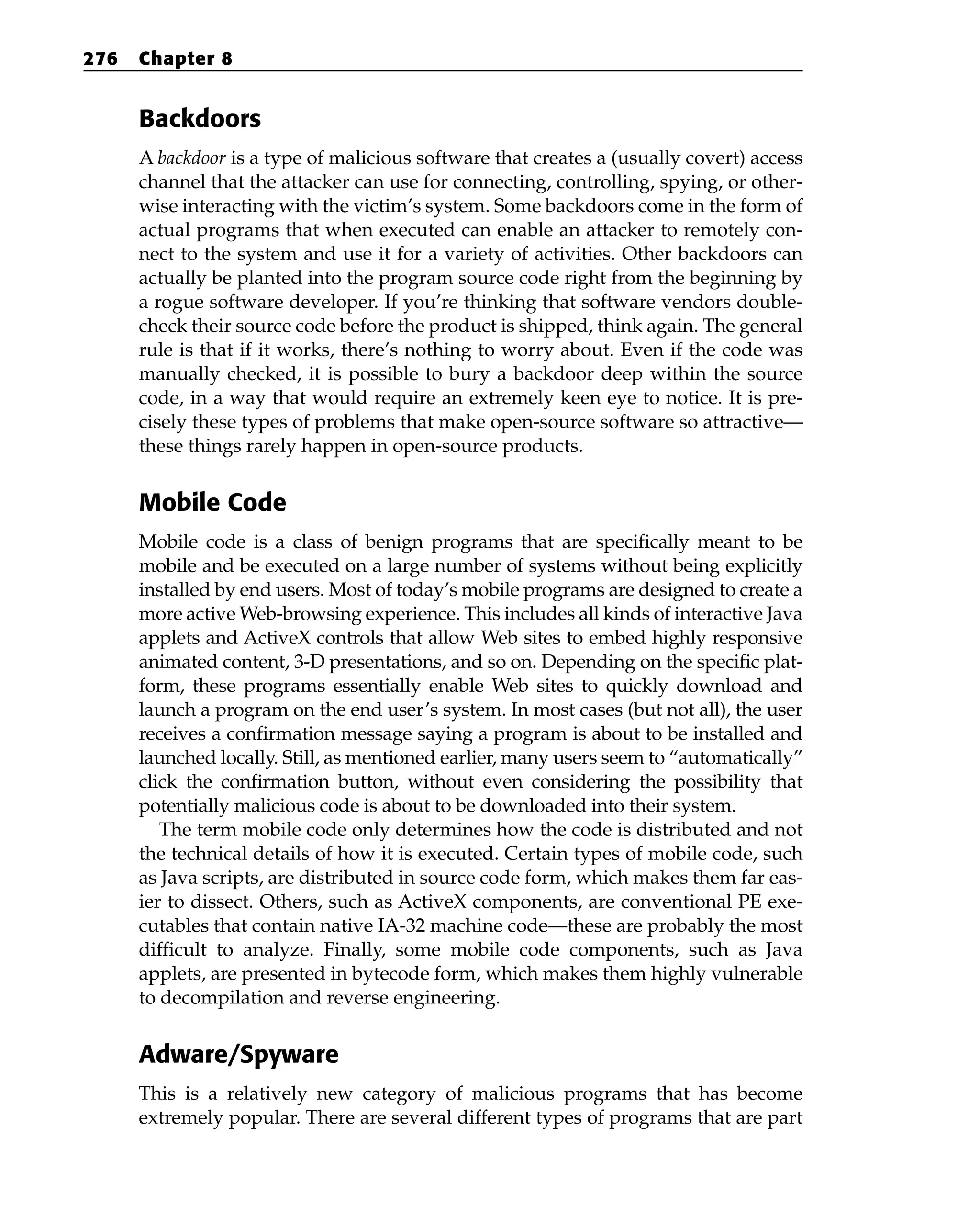 Backdoors
A backdoor is a type of malicious software that creates a (usually covert) access
channel that the attacker can use for connecting, controlling, spying, or other-
wise interacting with the victim’s system. Some backdoors come in the form of
actual programs that when executed can enable an attacker to remotely con-
nect to the system and use it for a variety of activities. Other backdoors can
actually be planted into the program source code right from the beginning by
a rogue software developer. If you’re thinking that software vendors double-
check their source code before the product is shipped, think again. The general
rule is that if it works, there’s nothing to worry about. Even if the code was
manually checked, it is possible to bury a backdoor deep within the source
code, in a way that would require an extremely keen eye to notice. It is pre-
cisely these types of problems that make open-source software so attractive—
these things rarely happen in open-source products.
Mobile Code
Mobile code is a class of benign programs that are specifically meant to be
mobile and be executed on a large number of systems without being explicitly
installed by end users. Most of today’s mobile programs are designed to create a
more active Web-browsing experience. This includes all kinds of interactive Java
applets and ActiveX controls that allow Web sites to embed highly responsive
animated content, 3-D presentations, and so on. Depending on the specific plat-
form, these programs essentially enable Web sites to quickly download and
launch a program on the end user’s system. In most cases (but not all), the user
receives a confirmation message saying a program is about to be installed and
launched locally. Still, as mentioned earlier, many users seem to “automatically”
click the confirmation button, without even considering the possibility that
potentially malicious code is about to be downloaded into their system.
The term mobile code only determines how the code is distributed and not
the technical details of how it is executed. Certain types of mobile code, such
as Java scripts, are distributed in source code form, which makes them far eas-
ier to dissect. Others, such as ActiveX components, are conventional PE exe-
cutables that contain native IA-32 machine code—these are probably the most
difficult to analyze. Finally, some mobile code components, such as Java
applets, are presented in bytecode form, which makes them highly vulnerable
to decompilation and reverse engineering.
Adware/Spyware
This is a relatively new category of malicious programs that has become
extremely popular. There are several different types of programs that are part
276 Chapter 8
 