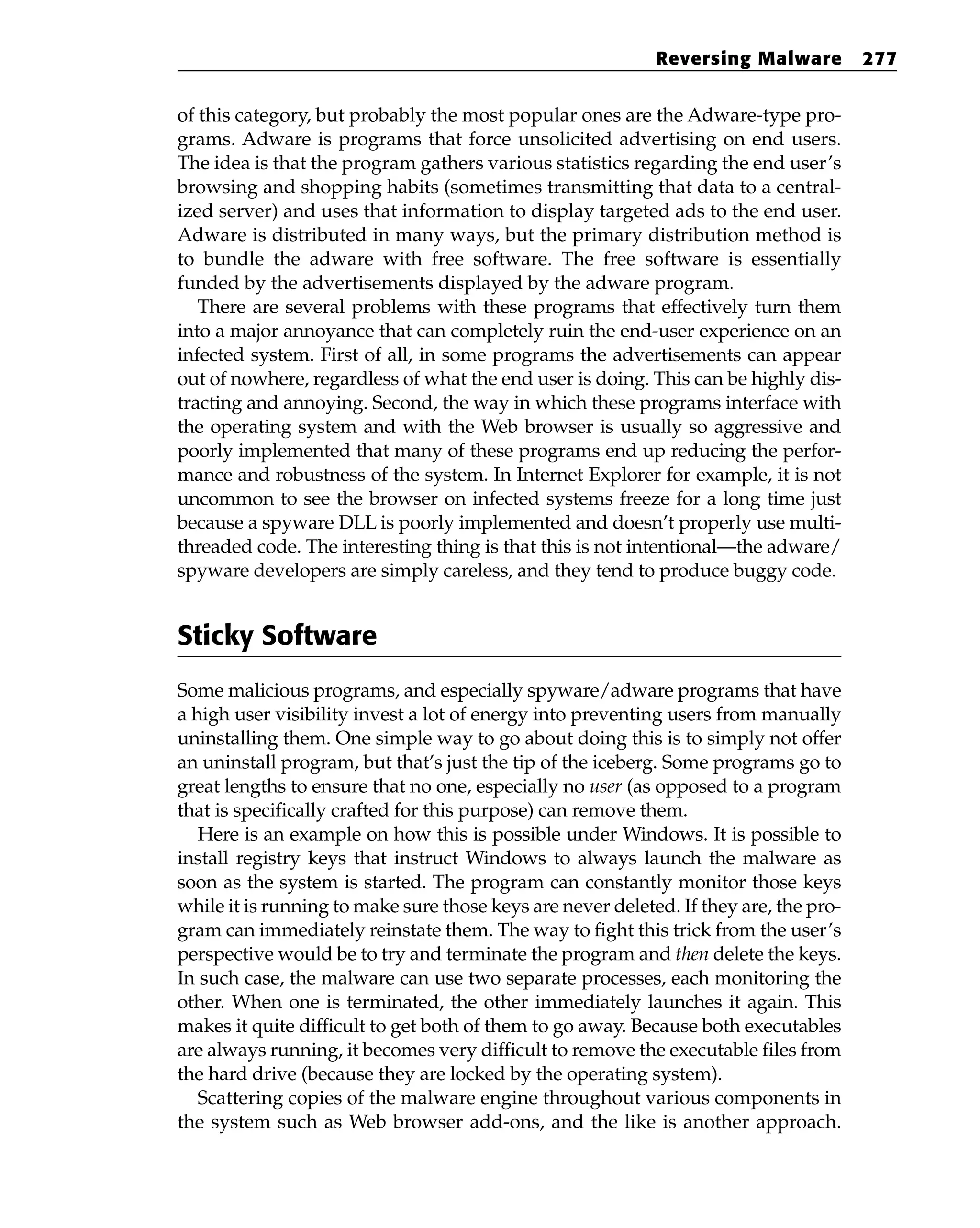 of this category, but probably the most popular ones are the Adware-type pro-
grams. Adware is programs that force unsolicited advertising on end users.
The idea is that the program gathers various statistics regarding the end user’s
browsing and shopping habits (sometimes transmitting that data to a central-
ized server) and uses that information to display targeted ads to the end user.
Adware is distributed in many ways, but the primary distribution method is
to bundle the adware with free software. The free software is essentially
funded by the advertisements displayed by the adware program.
There are several problems with these programs that effectively turn them
into a major annoyance that can completely ruin the end-user experience on an
infected system. First of all, in some programs the advertisements can appear
out of nowhere, regardless of what the end user is doing. This can be highly dis-
tracting and annoying. Second, the way in which these programs interface with
the operating system and with the Web browser is usually so aggressive and
poorly implemented that many of these programs end up reducing the perfor-
mance and robustness of the system. In Internet Explorer for example, it is not
uncommon to see the browser on infected systems freeze for a long time just
because a spyware DLL is poorly implemented and doesn’t properly use multi-
threaded code. The interesting thing is that this is not intentional—the adware/
spyware developers are simply careless, and they tend to produce buggy code.
Sticky Software
Some malicious programs, and especially spyware/adware programs that have
a high user visibility invest a lot of energy into preventing users from manually
uninstalling them. One simple way to go about doing this is to simply not offer
an uninstall program, but that’s just the tip of the iceberg. Some programs go to
great lengths to ensure that no one, especially no user (as opposed to a program
that is specifically crafted for this purpose) can remove them.
Here is an example on how this is possible under Windows. It is possible to
install registry keys that instruct Windows to always launch the malware as
soon as the system is started. The program can constantly monitor those keys
while it is running to make sure those keys are never deleted. If they are, the pro-
gram can immediately reinstate them. The way to fight this trick from the user’s
perspective would be to try and terminate the program and then delete the keys.
In such case, the malware can use two separate processes, each monitoring the
other. When one is terminated, the other immediately launches it again. This
makes it quite difficult to get both of them to go away. Because both executables
are always running, it becomes very difficult to remove the executable files from
the hard drive (because they are locked by the operating system).
Scattering copies of the malware engine throughout various components in
the system such as Web browser add-ons, and the like is another approach.
Reversing Malware 277
 