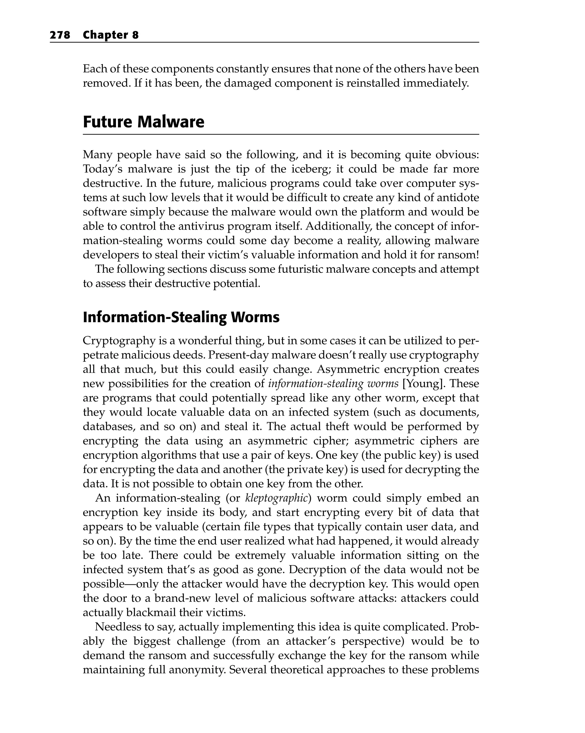 Each of these components constantly ensures that none of the others have been
removed. If it has been, the damaged component is reinstalled immediately.
Future Malware
Many people have said so the following, and it is becoming quite obvious:
Today’s malware is just the tip of the iceberg; it could be made far more
destructive. In the future, malicious programs could take over computer sys-
tems at such low levels that it would be difficult to create any kind of antidote
software simply because the malware would own the platform and would be
able to control the antivirus program itself. Additionally, the concept of infor-
mation-stealing worms could some day become a reality, allowing malware
developers to steal their victim’s valuable information and hold it for ransom!
The following sections discuss some futuristic malware concepts and attempt
to assess their destructive potential.
Information-Stealing Worms
Cryptography is a wonderful thing, but in some cases it can be utilized to per-
petrate malicious deeds. Present-day malware doesn’t really use cryptography
all that much, but this could easily change. Asymmetric encryption creates
new possibilities for the creation of information-stealing worms [Young]. These
are programs that could potentially spread like any other worm, except that
they would locate valuable data on an infected system (such as documents,
databases, and so on) and steal it. The actual theft would be performed by
encrypting the data using an asymmetric cipher; asymmetric ciphers are
encryption algorithms that use a pair of keys. One key (the public key) is used
for encrypting the data and another (the private key) is used for decrypting the
data. It is not possible to obtain one key from the other.
An information-stealing (or kleptographic) worm could simply embed an
encryption key inside its body, and start encrypting every bit of data that
appears to be valuable (certain file types that typically contain user data, and
so on). By the time the end user realized what had happened, it would already
be too late. There could be extremely valuable information sitting on the
infected system that’s as good as gone. Decryption of the data would not be
possible—only the attacker would have the decryption key. This would open
the door to a brand-new level of malicious software attacks: attackers could
actually blackmail their victims.
Needless to say, actually implementing this idea is quite complicated. Prob-
ably the biggest challenge (from an attacker’s perspective) would be to
demand the ransom and successfully exchange the key for the ransom while
maintaining full anonymity. Several theoretical approaches to these problems
278 Chapter 8
 