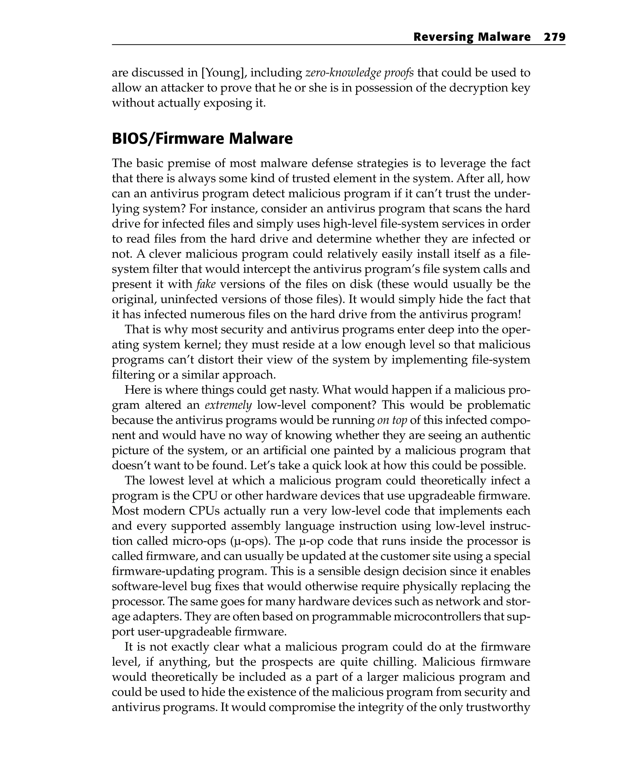 are discussed in [Young], including zero-knowledge proofs that could be used to
allow an attacker to prove that he or she is in possession of the decryption key
without actually exposing it.
BIOS/Firmware Malware
The basic premise of most malware defense strategies is to leverage the fact
that there is always some kind of trusted element in the system. After all, how
can an antivirus program detect malicious program if it can’t trust the under-
lying system? For instance, consider an antivirus program that scans the hard
drive for infected files and simply uses high-level file-system services in order
to read files from the hard drive and determine whether they are infected or
not. A clever malicious program could relatively easily install itself as a file-
system filter that would intercept the antivirus program’s file system calls and
present it with fake versions of the files on disk (these would usually be the
original, uninfected versions of those files). It would simply hide the fact that
it has infected numerous files on the hard drive from the antivirus program!
That is why most security and antivirus programs enter deep into the oper-
ating system kernel; they must reside at a low enough level so that malicious
programs can’t distort their view of the system by implementing file-system
filtering or a similar approach.
Here is where things could get nasty. What would happen if a malicious pro-
gram altered an extremely low-level component? This would be problematic
because the antivirus programs would be running on top of this infected compo-
nent and would have no way of knowing whether they are seeing an authentic
picture of the system, or an artificial one painted by a malicious program that
doesn’t want to be found. Let’s take a quick look at how this could be possible.
The lowest level at which a malicious program could theoretically infect a
program is the CPU or other hardware devices that use upgradeable firmware.
Most modern CPUs actually run a very low-level code that implements each
and every supported assembly language instruction using low-level instruc-
tion called micro-ops (µ-ops). The µ-op code that runs inside the processor is
called firmware, and can usually be updated at the customer site using a special
firmware-updating program. This is a sensible design decision since it enables
software-level bug fixes that would otherwise require physically replacing the
processor. The same goes for many hardware devices such as network and stor-
age adapters. They are often based on programmable microcontrollers that sup-
port user-upgradeable firmware.
It is not exactly clear what a malicious program could do at the firmware
level, if anything, but the prospects are quite chilling. Malicious firmware
would theoretically be included as a part of a larger malicious program and
could be used to hide the existence of the malicious program from security and
antivirus programs. It would compromise the integrity of the only trustworthy
Reversing Malware 279
 