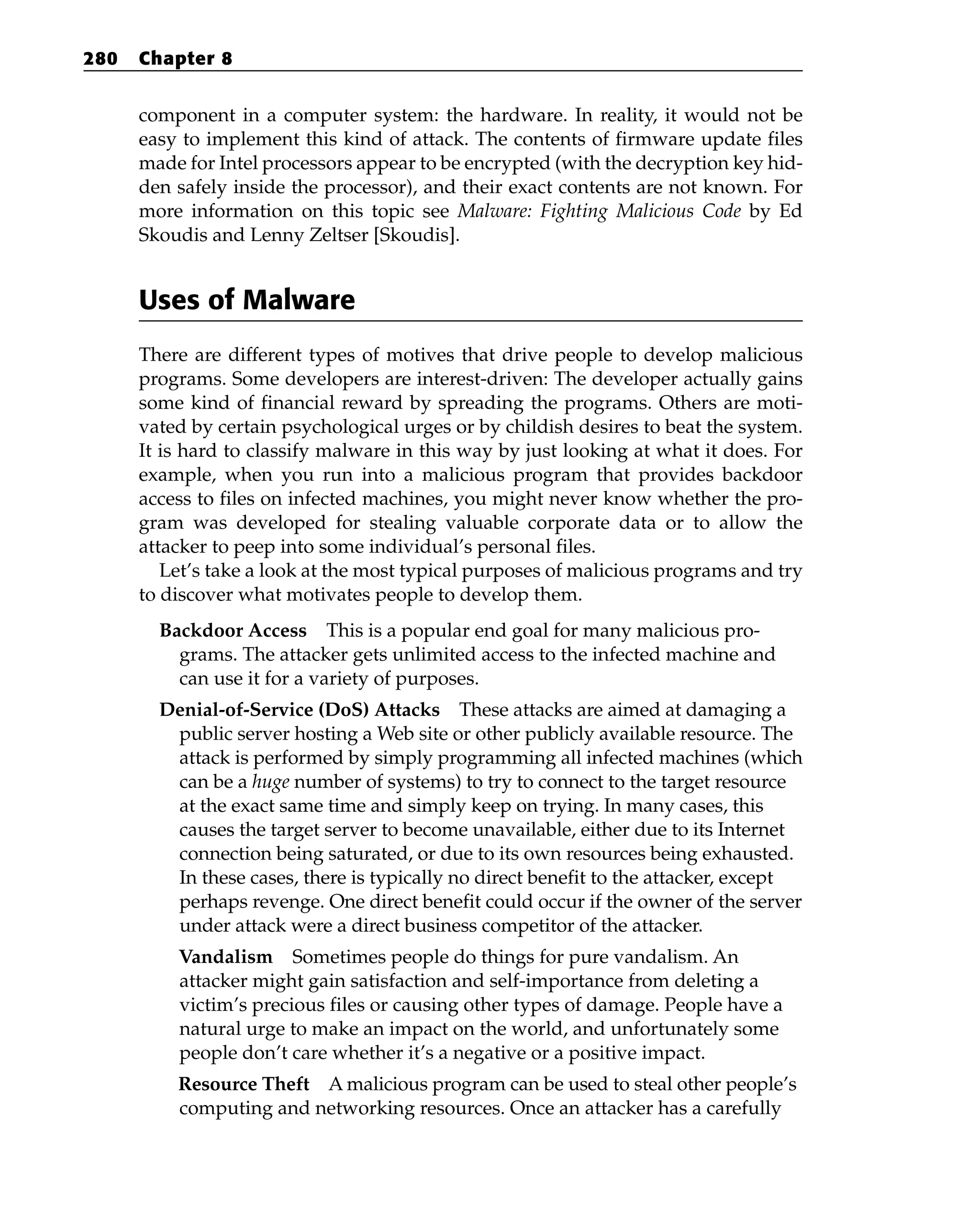 component in a computer system: the hardware. In reality, it would not be
easy to implement this kind of attack. The contents of firmware update files
made for Intel processors appear to be encrypted (with the decryption key hid-
den safely inside the processor), and their exact contents are not known. For
more information on this topic see Malware: Fighting Malicious Code by Ed
Skoudis and Lenny Zeltser [Skoudis].
Uses of Malware
There are different types of motives that drive people to develop malicious
programs. Some developers are interest-driven: The developer actually gains
some kind of financial reward by spreading the programs. Others are moti-
vated by certain psychological urges or by childish desires to beat the system.
It is hard to classify malware in this way by just looking at what it does. For
example, when you run into a malicious program that provides backdoor
access to files on infected machines, you might never know whether the pro-
gram was developed for stealing valuable corporate data or to allow the
attacker to peep into some individual’s personal files.
Let’s take a look at the most typical purposes of malicious programs and try
to discover what motivates people to develop them.
Backdoor Access This is a popular end goal for many malicious pro-
grams. The attacker gets unlimited access to the infected machine and
can use it for a variety of purposes.
Denial-of-Service (DoS) Attacks These attacks are aimed at damaging a
public server hosting a Web site or other publicly available resource. The
attack is performed by simply programming all infected machines (which
can be a huge number of systems) to try to connect to the target resource
at the exact same time and simply keep on trying. In many cases, this
causes the target server to become unavailable, either due to its Internet
connection being saturated, or due to its own resources being exhausted.
In these cases, there is typically no direct benefit to the attacker, except
perhaps revenge. One direct benefit could occur if the owner of the server
under attack were a direct business competitor of the attacker.
Vandalism Sometimes people do things for pure vandalism. An
attacker might gain satisfaction and self-importance from deleting a
victim’s precious files or causing other types of damage. People have a
natural urge to make an impact on the world, and unfortunately some
people don’t care whether it’s a negative or a positive impact.
Resource Theft A malicious program can be used to steal other people’s
computing and networking resources. Once an attacker has a carefully
280 Chapter 8
 