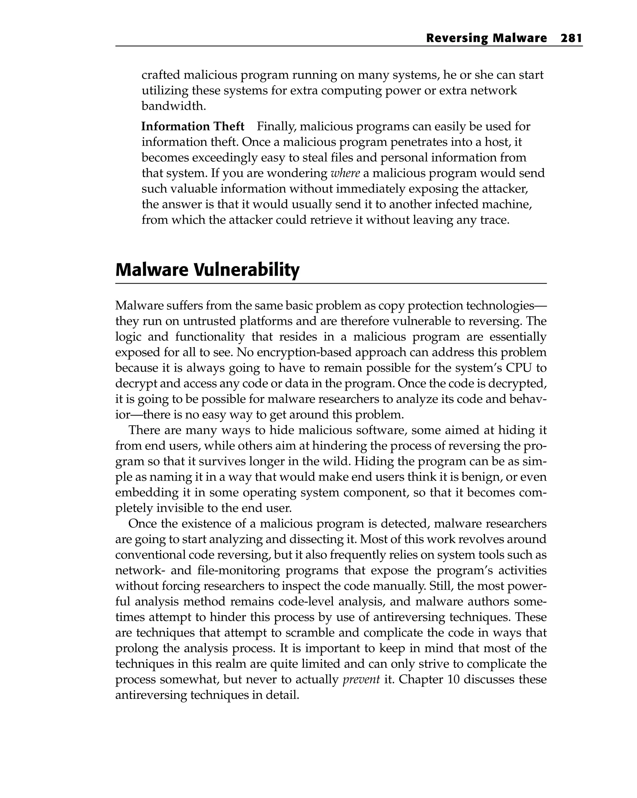 crafted malicious program running on many systems, he or she can start
utilizing these systems for extra computing power or extra network
bandwidth.
Information Theft Finally, malicious programs can easily be used for
information theft. Once a malicious program penetrates into a host, it
becomes exceedingly easy to steal files and personal information from
that system. If you are wondering where a malicious program would send
such valuable information without immediately exposing the attacker,
the answer is that it would usually send it to another infected machine,
from which the attacker could retrieve it without leaving any trace.
Malware Vulnerability
Malware suffers from the same basic problem as copy protection technologies—
they run on untrusted platforms and are therefore vulnerable to reversing. The
logic and functionality that resides in a malicious program are essentially
exposed for all to see. No encryption-based approach can address this problem
because it is always going to have to remain possible for the system’s CPU to
decrypt and access any code or data in the program. Once the code is decrypted,
it is going to be possible for malware researchers to analyze its code and behav-
ior—there is no easy way to get around this problem.
There are many ways to hide malicious software, some aimed at hiding it
from end users, while others aim at hindering the process of reversing the pro-
gram so that it survives longer in the wild. Hiding the program can be as sim-
ple as naming it in a way that would make end users think it is benign, or even
embedding it in some operating system component, so that it becomes com-
pletely invisible to the end user.
Once the existence of a malicious program is detected, malware researchers
are going to start analyzing and dissecting it. Most of this work revolves around
conventional code reversing, but it also frequently relies on system tools such as
network- and file-monitoring programs that expose the program’s activities
without forcing researchers to inspect the code manually. Still, the most power-
ful analysis method remains code-level analysis, and malware authors some-
times attempt to hinder this process by use of antireversing techniques. These
are techniques that attempt to scramble and complicate the code in ways that
prolong the analysis process. It is important to keep in mind that most of the
techniques in this realm are quite limited and can only strive to complicate the
process somewhat, but never to actually prevent it. Chapter 10 discusses these
antireversing techniques in detail.
Reversing Malware 281
 