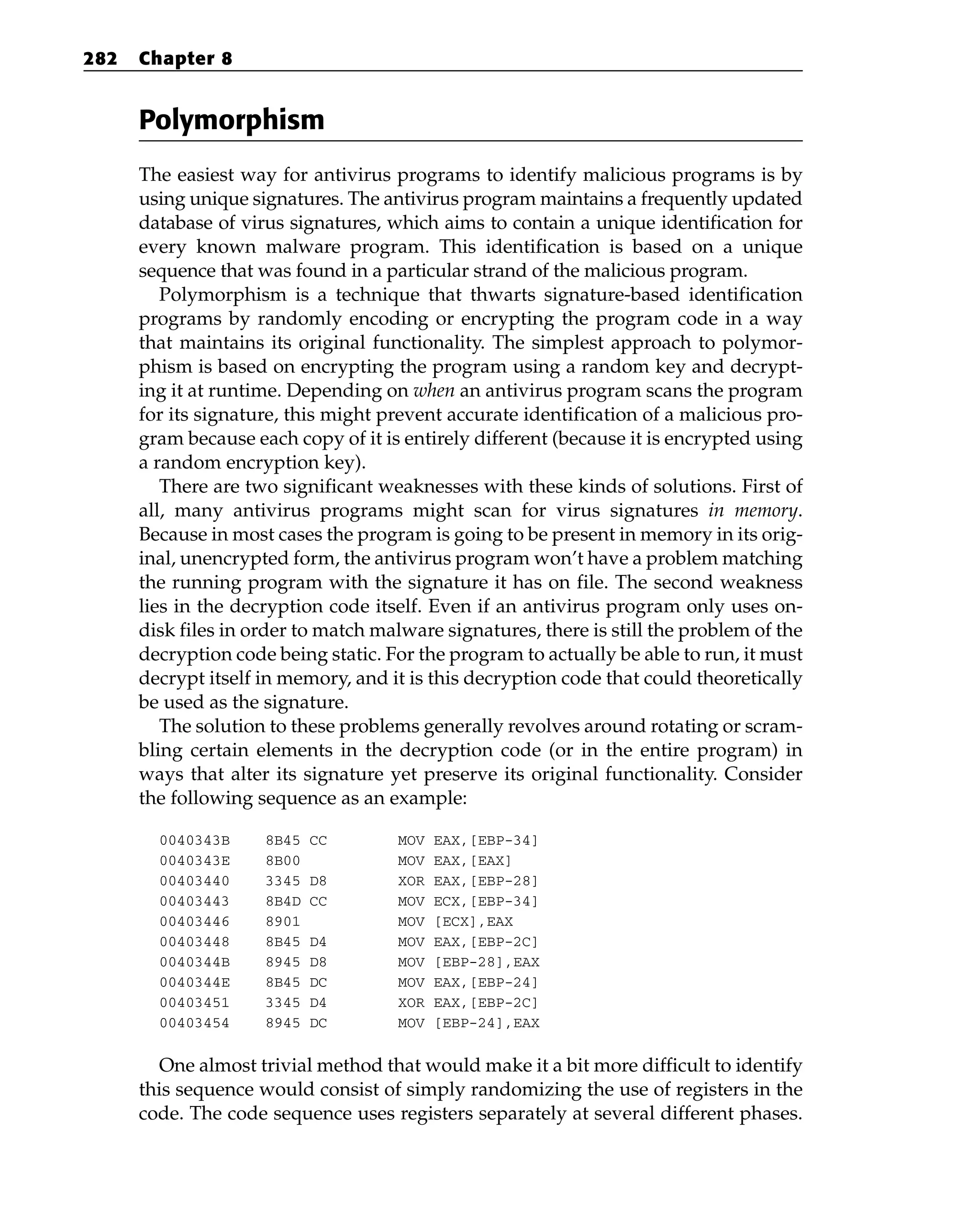 Polymorphism
The easiest way for antivirus programs to identify malicious programs is by
using unique signatures. The antivirus program maintains a frequently updated
database of virus signatures, which aims to contain a unique identification for
every known malware program. This identification is based on a unique
sequence that was found in a particular strand of the malicious program.
Polymorphism is a technique that thwarts signature-based identification
programs by randomly encoding or encrypting the program code in a way
that maintains its original functionality. The simplest approach to polymor-
phism is based on encrypting the program using a random key and decrypt-
ing it at runtime. Depending on when an antivirus program scans the program
for its signature, this might prevent accurate identification of a malicious pro-
gram because each copy of it is entirely different (because it is encrypted using
a random encryption key).
There are two significant weaknesses with these kinds of solutions. First of
all, many antivirus programs might scan for virus signatures in memory.
Because in most cases the program is going to be present in memory in its orig-
inal, unencrypted form, the antivirus program won’t have a problem matching
the running program with the signature it has on file. The second weakness
lies in the decryption code itself. Even if an antivirus program only uses on-
disk files in order to match malware signatures, there is still the problem of the
decryption code being static. For the program to actually be able to run, it must
decrypt itself in memory, and it is this decryption code that could theoretically
be used as the signature.
The solution to these problems generally revolves around rotating or scram-
bling certain elements in the decryption code (or in the entire program) in
ways that alter its signature yet preserve its original functionality. Consider
the following sequence as an example:
0040343B 8B45 CC MOV EAX,[EBP-34]
0040343E 8B00 MOV EAX,[EAX]
00403440 3345 D8 XOR EAX,[EBP-28]
00403443 8B4D CC MOV ECX,[EBP-34]
00403446 8901 MOV [ECX],EAX
00403448 8B45 D4 MOV EAX,[EBP-2C]
0040344B 8945 D8 MOV [EBP-28],EAX
0040344E 8B45 DC MOV EAX,[EBP-24]
00403451 3345 D4 XOR EAX,[EBP-2C]
00403454 8945 DC MOV [EBP-24],EAX
One almost trivial method that would make it a bit more difficult to identify
this sequence would consist of simply randomizing the use of registers in the
code. The code sequence uses registers separately at several different phases.
282 Chapter 8
 