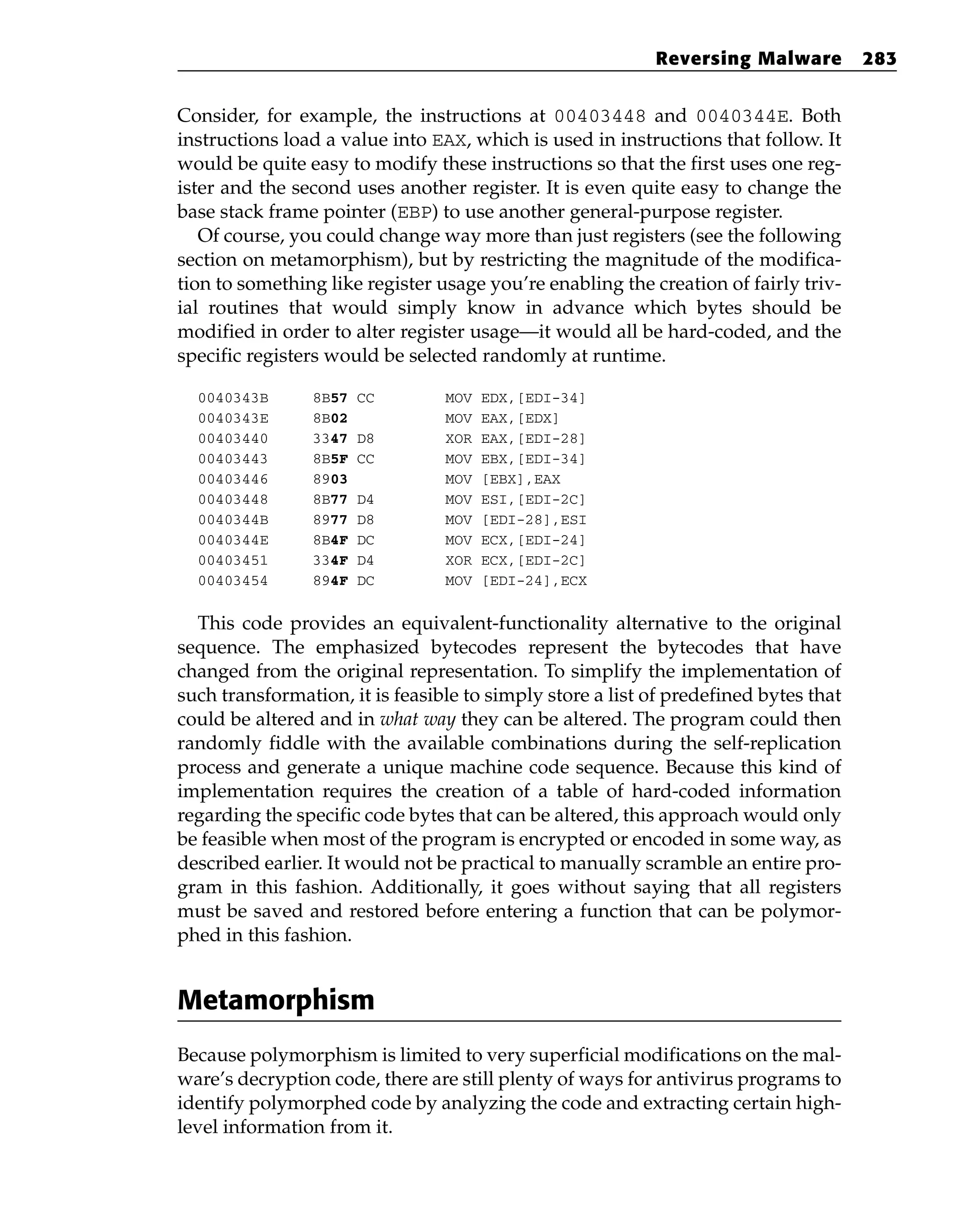 Consider, for example, the instructions at 00403448 and 0040344E. Both
instructions load a value into EAX, which is used in instructions that follow. It
would be quite easy to modify these instructions so that the first uses one reg-
ister and the second uses another register. It is even quite easy to change the
base stack frame pointer (EBP) to use another general-purpose register.
Of course, you could change way more than just registers (see the following
section on metamorphism), but by restricting the magnitude of the modifica-
tion to something like register usage you’re enabling the creation of fairly triv-
ial routines that would simply know in advance which bytes should be
modified in order to alter register usage—it would all be hard-coded, and the
specific registers would be selected randomly at runtime.
0040343B 8B57 CC MOV EDX,[EDI-34]
0040343E 8B02 MOV EAX,[EDX]
00403440 3347 D8 XOR EAX,[EDI-28]
00403443 8B5F CC MOV EBX,[EDI-34]
00403446 8903 MOV [EBX],EAX
00403448 8B77 D4 MOV ESI,[EDI-2C]
0040344B 8977 D8 MOV [EDI-28],ESI
0040344E 8B4F DC MOV ECX,[EDI-24]
00403451 334F D4 XOR ECX,[EDI-2C]
00403454 894F DC MOV [EDI-24],ECX
This code provides an equivalent-functionality alternative to the original
sequence. The emphasized bytecodes represent the bytecodes that have
changed from the original representation. To simplify the implementation of
such transformation, it is feasible to simply store a list of predefined bytes that
could be altered and in what way they can be altered. The program could then
randomly fiddle with the available combinations during the self-replication
process and generate a unique machine code sequence. Because this kind of
implementation requires the creation of a table of hard-coded information
regarding the specific code bytes that can be altered, this approach would only
be feasible when most of the program is encrypted or encoded in some way, as
described earlier. It would not be practical to manually scramble an entire pro-
gram in this fashion. Additionally, it goes without saying that all registers
must be saved and restored before entering a function that can be polymor-
phed in this fashion.
Metamorphism
Because polymorphism is limited to very superficial modifications on the mal-
ware’s decryption code, there are still plenty of ways for antivirus programs to
identify polymorphed code by analyzing the code and extracting certain high-
level information from it.
Reversing Malware 283
 