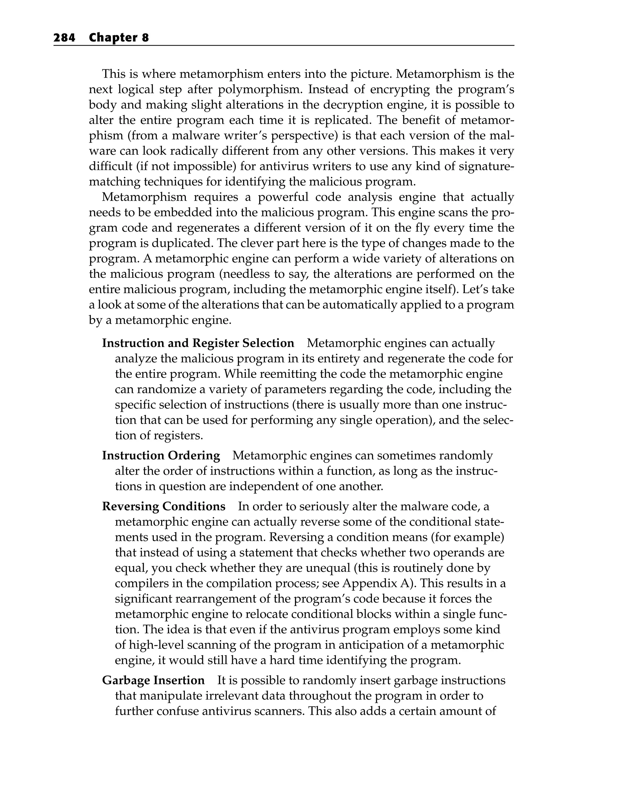 This is where metamorphism enters into the picture. Metamorphism is the
next logical step after polymorphism. Instead of encrypting the program’s
body and making slight alterations in the decryption engine, it is possible to
alter the entire program each time it is replicated. The benefit of metamor-
phism (from a malware writer’s perspective) is that each version of the mal-
ware can look radically different from any other versions. This makes it very
difficult (if not impossible) for antivirus writers to use any kind of signature-
matching techniques for identifying the malicious program.
Metamorphism requires a powerful code analysis engine that actually
needs to be embedded into the malicious program. This engine scans the pro-
gram code and regenerates a different version of it on the fly every time the
program is duplicated. The clever part here is the type of changes made to the
program. A metamorphic engine can perform a wide variety of alterations on
the malicious program (needless to say, the alterations are performed on the
entire malicious program, including the metamorphic engine itself). Let’s take
a look at some of the alterations that can be automatically applied to a program
by a metamorphic engine.
Instruction and Register Selection Metamorphic engines can actually
analyze the malicious program in its entirety and regenerate the code for
the entire program. While reemitting the code the metamorphic engine
can randomize a variety of parameters regarding the code, including the
specific selection of instructions (there is usually more than one instruc-
tion that can be used for performing any single operation), and the selec-
tion of registers.
Instruction Ordering Metamorphic engines can sometimes randomly
alter the order of instructions within a function, as long as the instruc-
tions in question are independent of one another.
Reversing Conditions In order to seriously alter the malware code, a
metamorphic engine can actually reverse some of the conditional state-
ments used in the program. Reversing a condition means (for example)
that instead of using a statement that checks whether two operands are
equal, you check whether they are unequal (this is routinely done by
compilers in the compilation process; see Appendix A). This results in a
significant rearrangement of the program’s code because it forces the
metamorphic engine to relocate conditional blocks within a single func-
tion. The idea is that even if the antivirus program employs some kind
of high-level scanning of the program in anticipation of a metamorphic
engine, it would still have a hard time identifying the program.
Garbage Insertion It is possible to randomly insert garbage instructions
that manipulate irrelevant data throughout the program in order to
further confuse antivirus scanners. This also adds a certain amount of
284 Chapter 8
 