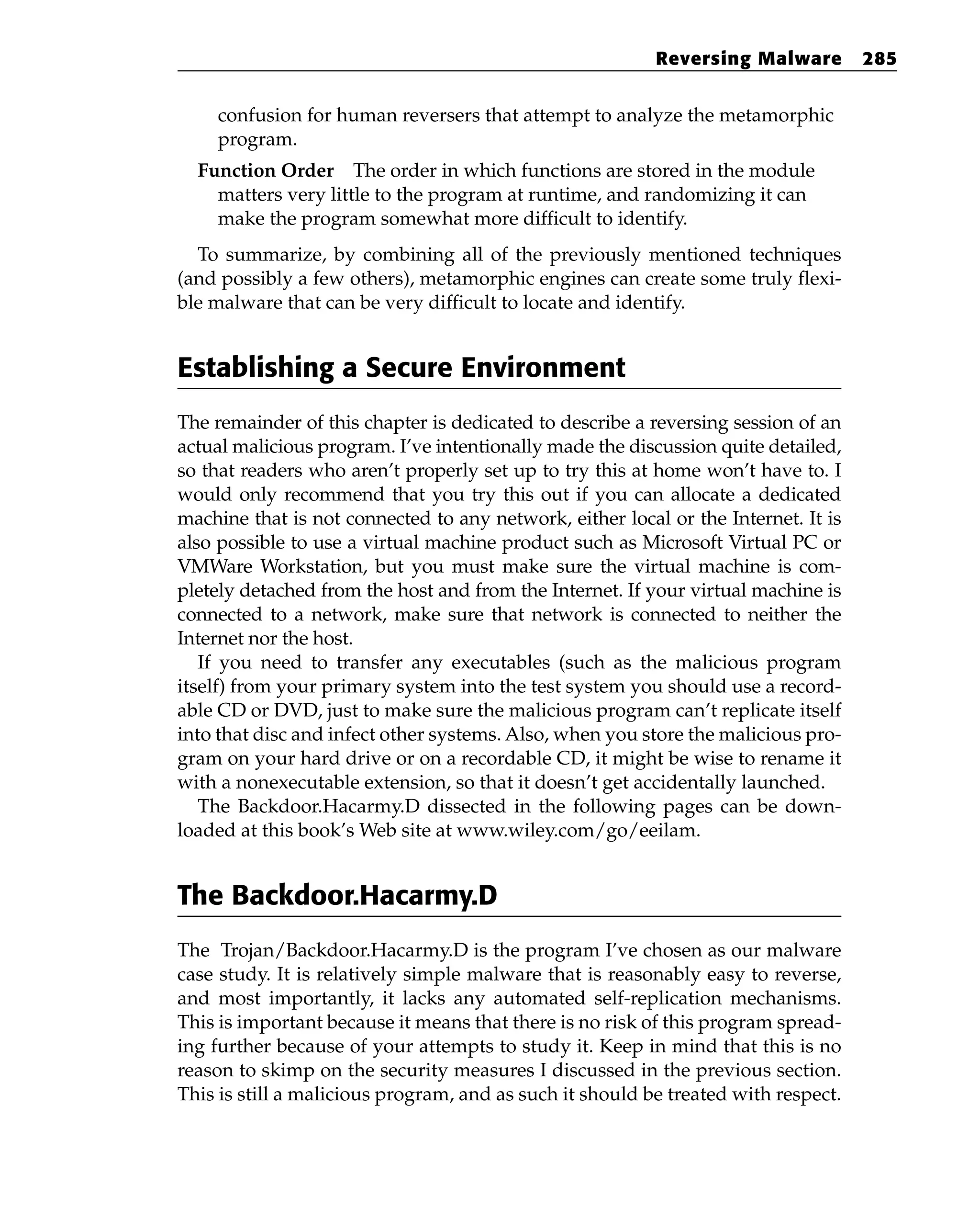 confusion for human reversers that attempt to analyze the metamorphic
program.
Function Order The order in which functions are stored in the module
matters very little to the program at runtime, and randomizing it can
make the program somewhat more difficult to identify.
To summarize, by combining all of the previously mentioned techniques
(and possibly a few others), metamorphic engines can create some truly flexi-
ble malware that can be very difficult to locate and identify.
Establishing a Secure Environment
The remainder of this chapter is dedicated to describe a reversing session of an
actual malicious program. I’ve intentionally made the discussion quite detailed,
so that readers who aren’t properly set up to try this at home won’t have to. I
would only recommend that you try this out if you can allocate a dedicated
machine that is not connected to any network, either local or the Internet. It is
also possible to use a virtual machine product such as Microsoft Virtual PC or
VMWare Workstation, but you must make sure the virtual machine is com-
pletely detached from the host and from the Internet. If your virtual machine is
connected to a network, make sure that network is connected to neither the
Internet nor the host.
If you need to transfer any executables (such as the malicious program
itself) from your primary system into the test system you should use a record-
able CD or DVD, just to make sure the malicious program can’t replicate itself
into that disc and infect other systems. Also, when you store the malicious pro-
gram on your hard drive or on a recordable CD, it might be wise to rename it
with a nonexecutable extension, so that it doesn’t get accidentally launched.
The Backdoor.Hacarmy.D dissected in the following pages can be down-
loaded at this book’s Web site at www.wiley.com/go/eeilam.
The Backdoor.Hacarmy.D
The Trojan/Backdoor.Hacarmy.D is the program I’ve chosen as our malware
case study. It is relatively simple malware that is reasonably easy to reverse,
and most importantly, it lacks any automated self-replication mechanisms.
This is important because it means that there is no risk of this program spread-
ing further because of your attempts to study it. Keep in mind that this is no
reason to skimp on the security measures I discussed in the previous section.
This is still a malicious program, and as such it should be treated with respect.
Reversing Malware 285
 