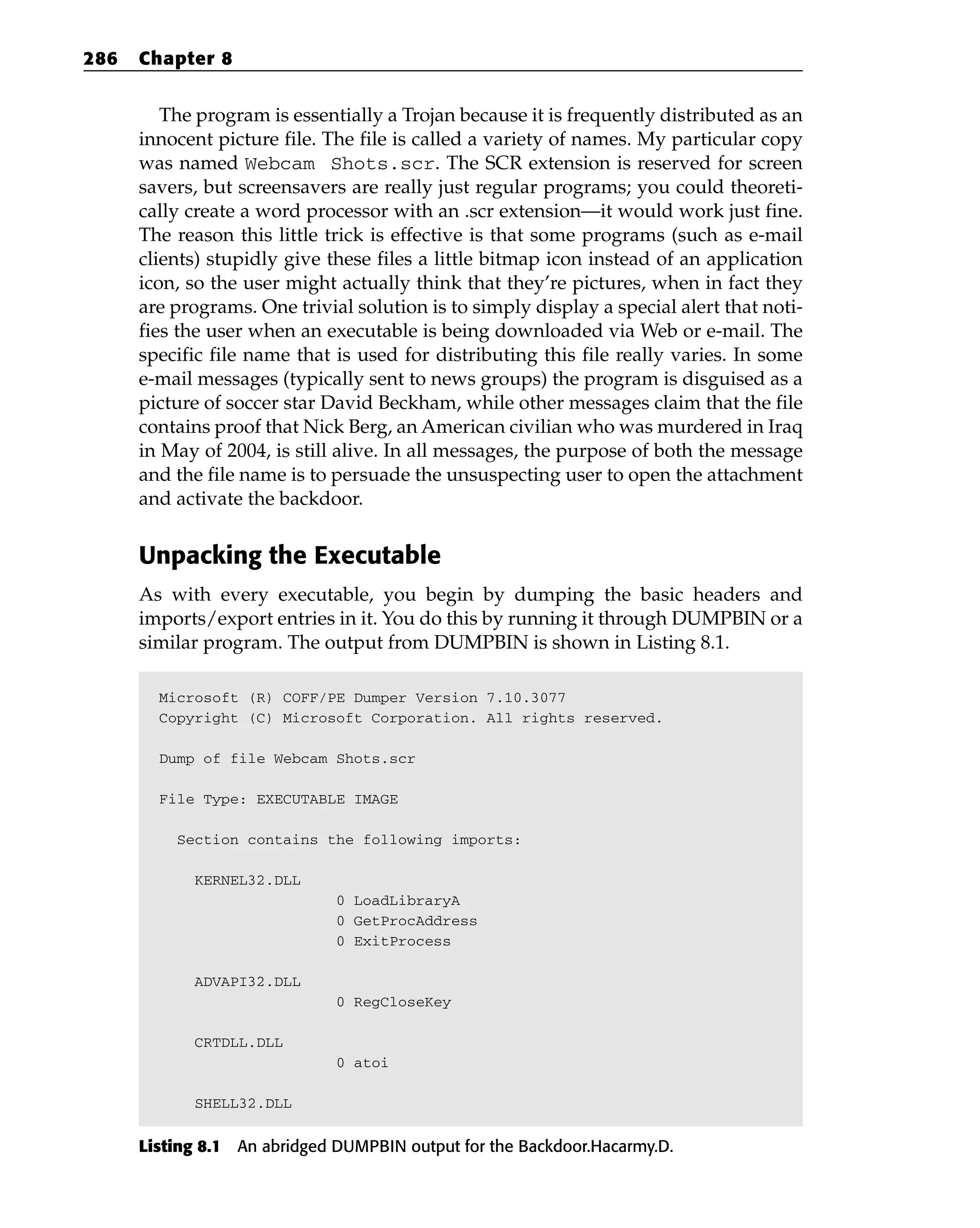 The program is essentially a Trojan because it is frequently distributed as an
innocent picture file. The file is called a variety of names. My particular copy
was named Webcam Shots.scr. The SCR extension is reserved for screen
savers, but screensavers are really just regular programs; you could theoreti-
cally create a word processor with an .scr extension—it would work just fine.
The reason this little trick is effective is that some programs (such as e-mail
clients) stupidly give these files a little bitmap icon instead of an application
icon, so the user might actually think that they’re pictures, when in fact they
are programs. One trivial solution is to simply display a special alert that noti-
fies the user when an executable is being downloaded via Web or e-mail. The
specific file name that is used for distributing this file really varies. In some
e-mail messages (typically sent to news groups) the program is disguised as a
picture of soccer star David Beckham, while other messages claim that the file
contains proof that Nick Berg, an American civilian who was murdered in Iraq
in May of 2004, is still alive. In all messages, the purpose of both the message
and the file name is to persuade the unsuspecting user to open the attachment
and activate the backdoor.
Unpacking the Executable
As with every executable, you begin by dumping the basic headers and
imports/export entries in it. You do this by running it through DUMPBIN or a
similar program. The output from DUMPBIN is shown in Listing 8.1.
Microsoft (R) COFF/PE Dumper Version 7.10.3077
Copyright (C) Microsoft Corporation. All rights reserved.
Dump of file Webcam Shots.scr
File Type: EXECUTABLE IMAGE
Section contains the following imports:
KERNEL32.DLL
0 LoadLibraryA
0 GetProcAddress
0 ExitProcess
ADVAPI32.DLL
0 RegCloseKey
CRTDLL.DLL
0 atoi
SHELL32.DLL
Listing 8.1 An abridged DUMPBIN output for the Backdoor.Hacarmy.D.
286 Chapter 8
 
