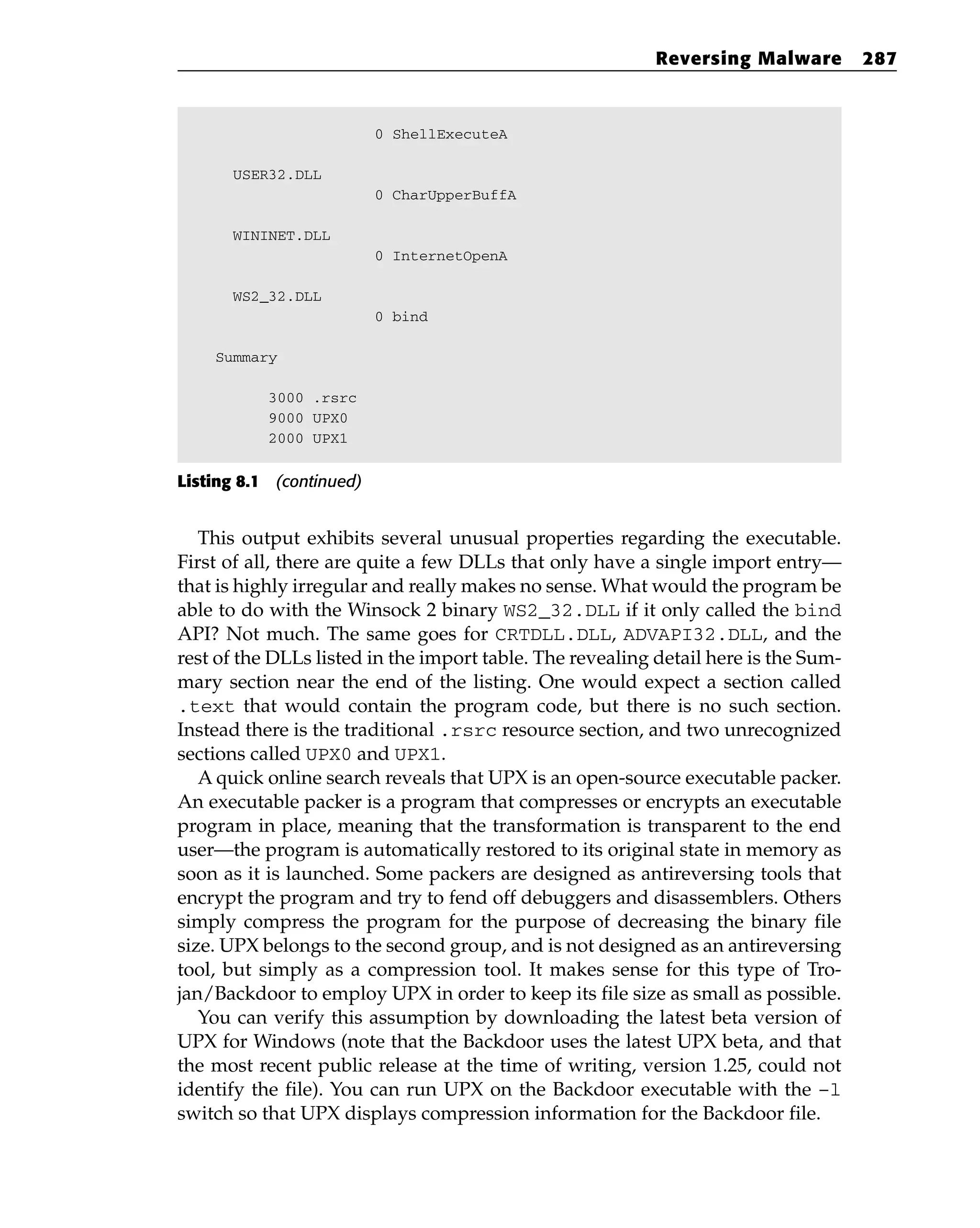 0 ShellExecuteA
USER32.DLL
0 CharUpperBuffA
WININET.DLL
0 InternetOpenA
WS2_32.DLL
0 bind
Summary
3000 .rsrc
9000 UPX0
2000 UPX1
Listing 8.1 (continued)
This output exhibits several unusual properties regarding the executable.
First of all, there are quite a few DLLs that only have a single import entry—
that is highly irregular and really makes no sense. What would the program be
able to do with the Winsock 2 binary WS2_32.DLL if it only called the bind
API? Not much. The same goes for CRTDLL.DLL, ADVAPI32.DLL, and the
rest of the DLLs listed in the import table. The revealing detail here is the Sum-
mary section near the end of the listing. One would expect a section called
.text that would contain the program code, but there is no such section.
Instead there is the traditional .rsrc resource section, and two unrecognized
sections called UPX0 and UPX1.
A quick online search reveals that UPX is an open-source executable packer.
An executable packer is a program that compresses or encrypts an executable
program in place, meaning that the transformation is transparent to the end
user—the program is automatically restored to its original state in memory as
soon as it is launched. Some packers are designed as antireversing tools that
encrypt the program and try to fend off debuggers and disassemblers. Others
simply compress the program for the purpose of decreasing the binary file
size. UPX belongs to the second group, and is not designed as an antireversing
tool, but simply as a compression tool. It makes sense for this type of Tro-
jan/Backdoor to employ UPX in order to keep its file size as small as possible.
You can verify this assumption by downloading the latest beta version of
UPX for Windows (note that the Backdoor uses the latest UPX beta, and that
the most recent public release at the time of writing, version 1.25, could not
identify the file). You can run UPX on the Backdoor executable with the –l
switch so that UPX displays compression information for the Backdoor file.
Reversing Malware 287
 