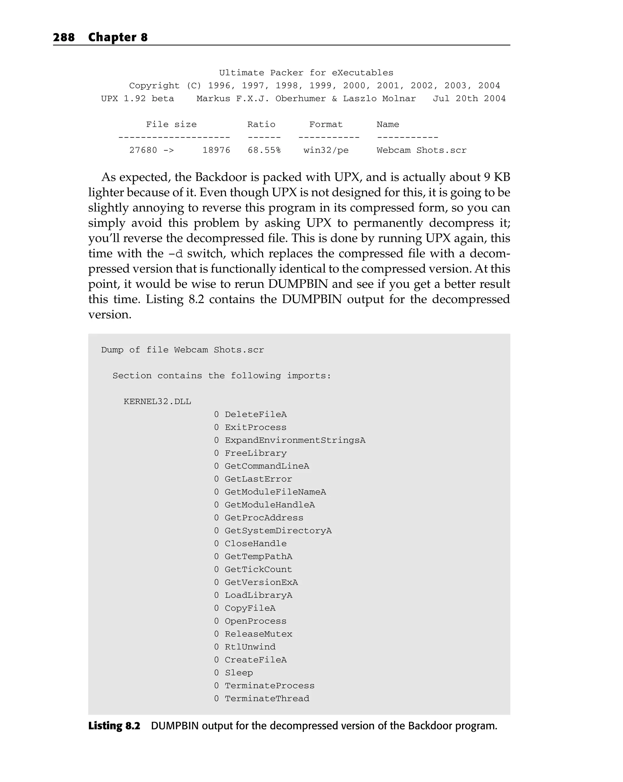 Ultimate Packer for eXecutables
Copyright (C) 1996, 1997, 1998, 1999, 2000, 2001, 2002, 2003, 2004
UPX 1.92 beta Markus F.X.J. Oberhumer & Laszlo Molnar Jul 20th 2004
File size Ratio Format Name
-------------------- ------ ----------- -----------
27680 -> 18976 68.55% win32/pe Webcam Shots.scr
As expected, the Backdoor is packed with UPX, and is actually about 9 KB
lighter because of it. Even though UPX is not designed for this, it is going to be
slightly annoying to reverse this program in its compressed form, so you can
simply avoid this problem by asking UPX to permanently decompress it;
you’ll reverse the decompressed file. This is done by running UPX again, this
time with the –d switch, which replaces the compressed file with a decom-
pressed version that is functionally identical to the compressed version. At this
point, it would be wise to rerun DUMPBIN and see if you get a better result
this time. Listing 8.2 contains the DUMPBIN output for the decompressed
version.
Dump of file Webcam Shots.scr
Section contains the following imports:
KERNEL32.DLL
0 DeleteFileA
0 ExitProcess
0 ExpandEnvironmentStringsA
0 FreeLibrary
0 GetCommandLineA
0 GetLastError
0 GetModuleFileNameA
0 GetModuleHandleA
0 GetProcAddress
0 GetSystemDirectoryA
0 CloseHandle
0 GetTempPathA
0 GetTickCount
0 GetVersionExA
0 LoadLibraryA
0 CopyFileA
0 OpenProcess
0 ReleaseMutex
0 RtlUnwind
0 CreateFileA
0 Sleep
0 TerminateProcess
0 TerminateThread
Listing 8.2 DUMPBIN output for the decompressed version of the Backdoor program.
288 Chapter 8
 