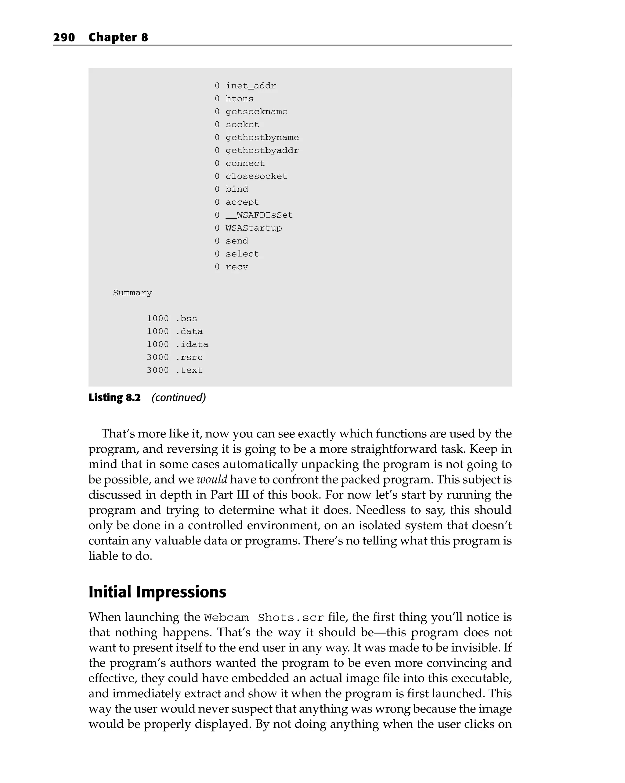 0 inet_addr
0 htons
0 getsockname
0 socket
0 gethostbyname
0 gethostbyaddr
0 connect
0 closesocket
0 bind
0 accept
0 __WSAFDIsSet
0 WSAStartup
0 send
0 select
0 recv
Summary
1000 .bss
1000 .data
1000 .idata
3000 .rsrc
3000 .text
Listing 8.2 (continued)
That’s more like it, now you can see exactly which functions are used by the
program, and reversing it is going to be a more straightforward task. Keep in
mind that in some cases automatically unpacking the program is not going to
be possible, and we would have to confront the packed program. This subject is
discussed in depth in Part III of this book. For now let’s start by running the
program and trying to determine what it does. Needless to say, this should
only be done in a controlled environment, on an isolated system that doesn’t
contain any valuable data or programs. There’s no telling what this program is
liable to do.
Initial Impressions
When launching the Webcam Shots.scr file, the first thing you’ll notice is
that nothing happens. That’s the way it should be—this program does not
want to present itself to the end user in any way. It was made to be invisible. If
the program’s authors wanted the program to be even more convincing and
effective, they could have embedded an actual image file into this executable,
and immediately extract and show it when the program is first launched. This
way the user would never suspect that anything was wrong because the image
would be properly displayed. By not doing anything when the user clicks on
290 Chapter 8
 