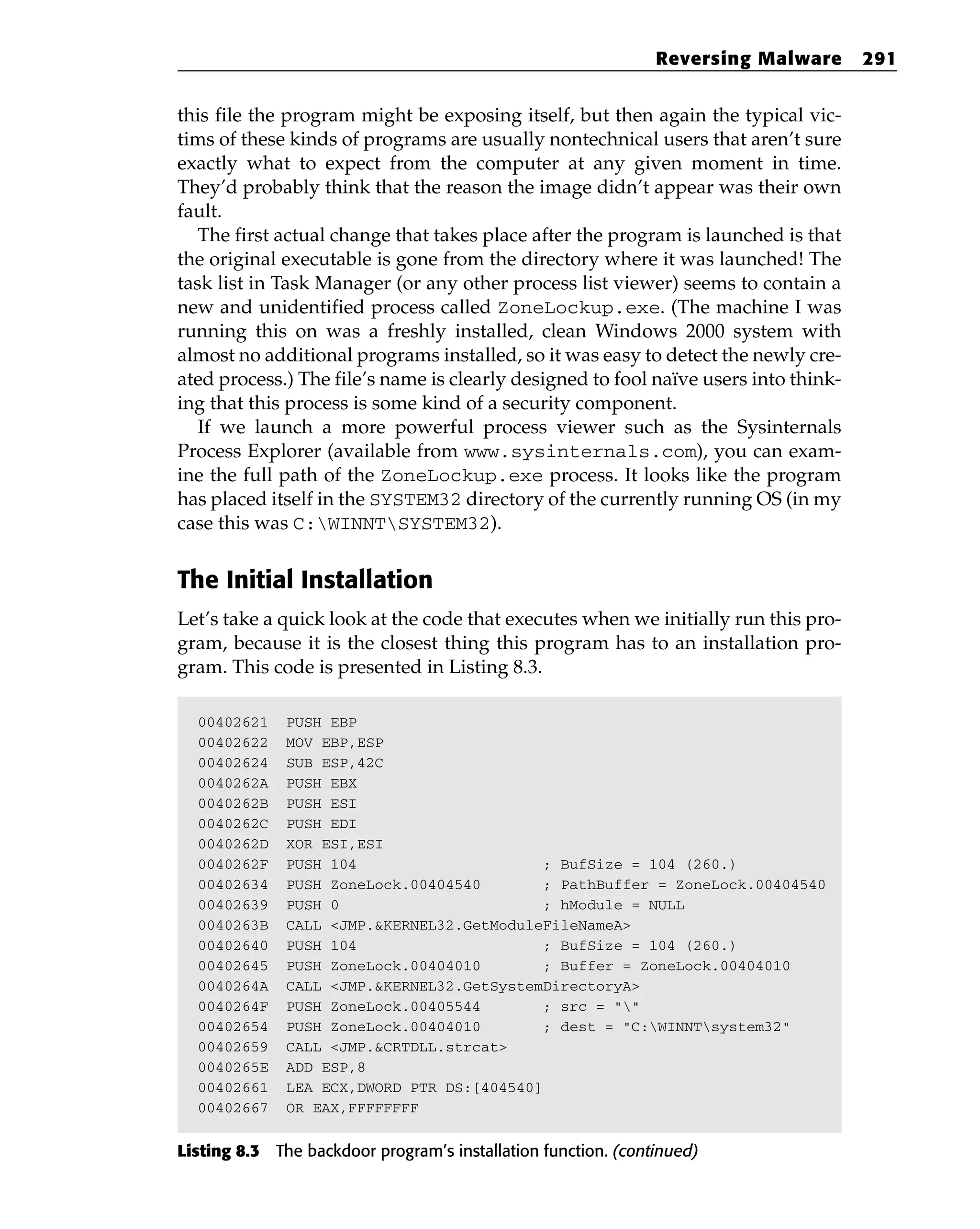 this file the program might be exposing itself, but then again the typical vic-
tims of these kinds of programs are usually nontechnical users that aren’t sure
exactly what to expect from the computer at any given moment in time.
They’d probably think that the reason the image didn’t appear was their own
fault.
The first actual change that takes place after the program is launched is that
the original executable is gone from the directory where it was launched! The
task list in Task Manager (or any other process list viewer) seems to contain a
new and unidentified process called ZoneLockup.exe. (The machine I was
running this on was a freshly installed, clean Windows 2000 system with
almost no additional programs installed, so it was easy to detect the newly cre-
ated process.) The file’s name is clearly designed to fool naïve users into think-
ing that this process is some kind of a security component.
If we launch a more powerful process viewer such as the Sysinternals
Process Explorer (available from www.sysinternals.com), you can exam-
ine the full path of the ZoneLockup.exe process. It looks like the program
has placed itself in the SYSTEM32 directory of the currently running OS (in my
case this was C:WINNTSYSTEM32).
The Initial Installation
Let’s take a quick look at the code that executes when we initially run this pro-
gram, because it is the closest thing this program has to an installation pro-
gram. This code is presented in Listing 8.3.
00402621 PUSH EBP
00402622 MOV EBP,ESP
00402624 SUB ESP,42C
0040262A PUSH EBX
0040262B PUSH ESI
0040262C PUSH EDI
0040262D XOR ESI,ESI
0040262F PUSH 104 ; BufSize = 104 (260.)
00402634 PUSH ZoneLock.00404540 ; PathBuffer = ZoneLock.00404540
00402639 PUSH 0 ; hModule = NULL
0040263B CALL <JMP.&KERNEL32.GetModuleFileNameA>
00402640 PUSH 104 ; BufSize = 104 (260.)
00402645 PUSH ZoneLock.00404010 ; Buffer = ZoneLock.00404010
0040264A CALL <JMP.&KERNEL32.GetSystemDirectoryA>
0040264F PUSH ZoneLock.00405544 ; src = “”
00402654 PUSH ZoneLock.00404010 ; dest = “C:WINNTsystem32”
00402659 CALL <JMP.&CRTDLL.strcat>
0040265E ADD ESP,8
00402661 LEA ECX,DWORD PTR DS:[404540]
00402667 OR EAX,FFFFFFFF
Listing 8.3 The backdoor program’s installation function. (continued)
Reversing Malware 291
 