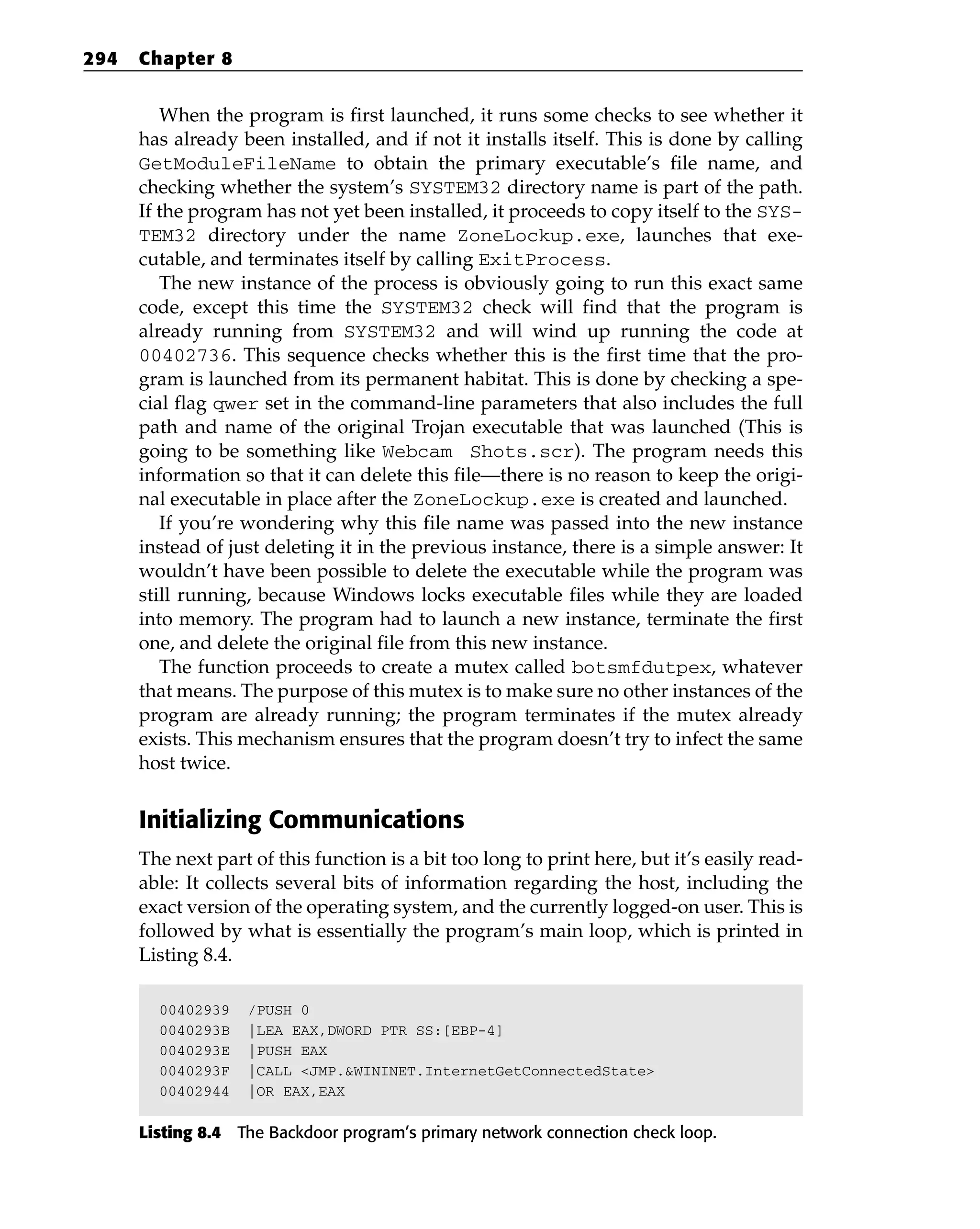 When the program is first launched, it runs some checks to see whether it
has already been installed, and if not it installs itself. This is done by calling
GetModuleFileName to obtain the primary executable’s file name, and
checking whether the system’s SYSTEM32 directory name is part of the path.
If the program has not yet been installed, it proceeds to copy itself to the SYS-
TEM32 directory under the name ZoneLockup.exe, launches that exe-
cutable, and terminates itself by calling ExitProcess.
The new instance of the process is obviously going to run this exact same
code, except this time the SYSTEM32 check will find that the program is
already running from SYSTEM32 and will wind up running the code at
00402736. This sequence checks whether this is the first time that the pro-
gram is launched from its permanent habitat. This is done by checking a spe-
cial flag qwer set in the command-line parameters that also includes the full
path and name of the original Trojan executable that was launched (This is
going to be something like Webcam Shots.scr). The program needs this
information so that it can delete this file—there is no reason to keep the origi-
nal executable in place after the ZoneLockup.exe is created and launched.
If you’re wondering why this file name was passed into the new instance
instead of just deleting it in the previous instance, there is a simple answer: It
wouldn’t have been possible to delete the executable while the program was
still running, because Windows locks executable files while they are loaded
into memory. The program had to launch a new instance, terminate the first
one, and delete the original file from this new instance.
The function proceeds to create a mutex called botsmfdutpex, whatever
that means. The purpose of this mutex is to make sure no other instances of the
program are already running; the program terminates if the mutex already
exists. This mechanism ensures that the program doesn’t try to infect the same
host twice.
Initializing Communications
The next part of this function is a bit too long to print here, but it’s easily read-
able: It collects several bits of information regarding the host, including the
exact version of the operating system, and the currently logged-on user. This is
followed by what is essentially the program’s main loop, which is printed in
Listing 8.4.
00402939 /PUSH 0
0040293B |LEA EAX,DWORD PTR SS:[EBP-4]
0040293E |PUSH EAX
0040293F |CALL <JMP.&WININET.InternetGetConnectedState>
00402944 |OR EAX,EAX
Listing 8.4 The Backdoor program’s primary network connection check loop.
294 Chapter 8
 