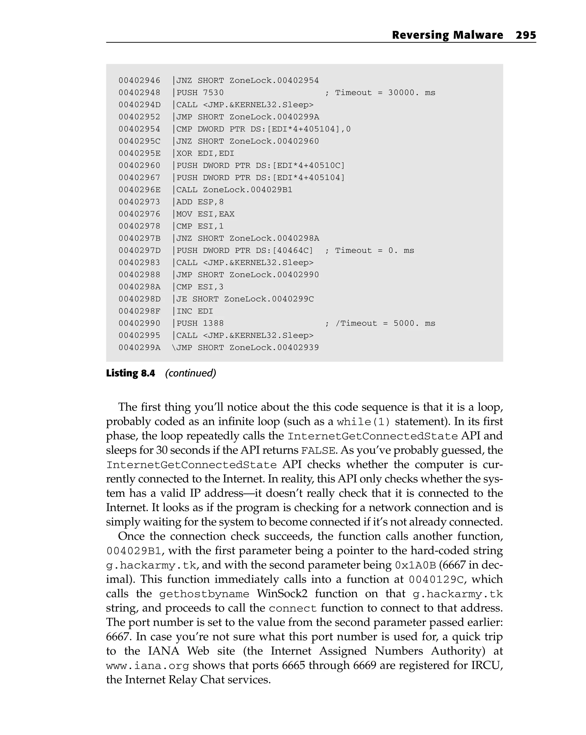 00402946 |JNZ SHORT ZoneLock.00402954
00402948 |PUSH 7530 ; Timeout = 30000. ms
0040294D |CALL <JMP.&KERNEL32.Sleep>
00402952 |JMP SHORT ZoneLock.0040299A
00402954 |CMP DWORD PTR DS:[EDI*4+405104],0
0040295C |JNZ SHORT ZoneLock.00402960
0040295E |XOR EDI,EDI
00402960 |PUSH DWORD PTR DS:[EDI*4+40510C]
00402967 |PUSH DWORD PTR DS:[EDI*4+405104]
0040296E |CALL ZoneLock.004029B1
00402973 |ADD ESP,8
00402976 |MOV ESI,EAX
00402978 |CMP ESI,1
0040297B |JNZ SHORT ZoneLock.0040298A
0040297D |PUSH DWORD PTR DS:[40464C] ; Timeout = 0. ms
00402983 |CALL <JMP.&KERNEL32.Sleep>
00402988 |JMP SHORT ZoneLock.00402990
0040298A |CMP ESI,3
0040298D |JE SHORT ZoneLock.0040299C
0040298F |INC EDI
00402990 |PUSH 1388 ; /Timeout = 5000. ms
00402995 |CALL <JMP.&KERNEL32.Sleep>
0040299A JMP SHORT ZoneLock.00402939
Listing 8.4 (continued)
The first thing you’ll notice about the this code sequence is that it is a loop,
probably coded as an infinite loop (such as a while(1) statement). In its first
phase, the loop repeatedly calls the InternetGetConnectedState API and
sleeps for 30 seconds if the API returns FALSE. As you’ve probably guessed, the
InternetGetConnectedState API checks whether the computer is cur-
rently connected to the Internet. In reality, this API only checks whether the sys-
tem has a valid IP address—it doesn’t really check that it is connected to the
Internet. It looks as if the program is checking for a network connection and is
simply waiting for the system to become connected if it’s not already connected.
Once the connection check succeeds, the function calls another function,
004029B1, with the first parameter being a pointer to the hard-coded string
g.hackarmy.tk, and with the second parameter being 0x1A0B (6667 in dec-
imal). This function immediately calls into a function at 0040129C, which
calls the gethostbyname WinSock2 function on that g.hackarmy.tk
string, and proceeds to call the connect function to connect to that address.
The port number is set to the value from the second parameter passed earlier:
6667. In case you’re not sure what this port number is used for, a quick trip
to the IANA Web site (the Internet Assigned Numbers Authority) at
www.iana.org shows that ports 6665 through 6669 are registered for IRCU,
the Internet Relay Chat services.
Reversing Malware 295
 
