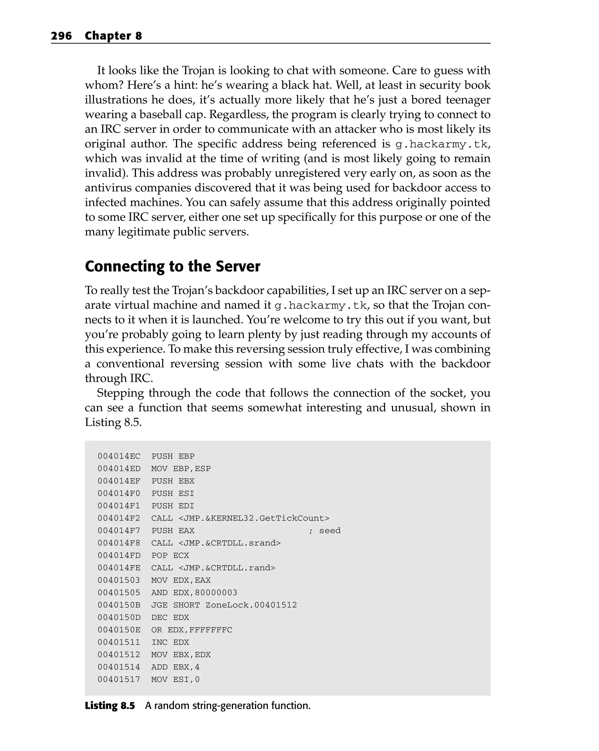 It looks like the Trojan is looking to chat with someone. Care to guess with
whom? Here’s a hint: he’s wearing a black hat. Well, at least in security book
illustrations he does, it’s actually more likely that he’s just a bored teenager
wearing a baseball cap. Regardless, the program is clearly trying to connect to
an IRC server in order to communicate with an attacker who is most likely its
original author. The specific address being referenced is g.hackarmy.tk,
which was invalid at the time of writing (and is most likely going to remain
invalid). This address was probably unregistered very early on, as soon as the
antivirus companies discovered that it was being used for backdoor access to
infected machines. You can safely assume that this address originally pointed
to some IRC server, either one set up specifically for this purpose or one of the
many legitimate public servers.
Connecting to the Server
To really test the Trojan’s backdoor capabilities, I set up an IRC server on a sep-
arate virtual machine and named it g.hackarmy.tk, so that the Trojan con-
nects to it when it is launched. You’re welcome to try this out if you want, but
you’re probably going to learn plenty by just reading through my accounts of
this experience. To make this reversing session truly effective, I was combining
a conventional reversing session with some live chats with the backdoor
through IRC.
Stepping through the code that follows the connection of the socket, you
can see a function that seems somewhat interesting and unusual, shown in
Listing 8.5.
004014EC PUSH EBP
004014ED MOV EBP,ESP
004014EF PUSH EBX
004014F0 PUSH ESI
004014F1 PUSH EDI
004014F2 CALL <JMP.&KERNEL32.GetTickCount>
004014F7 PUSH EAX ; seed
004014F8 CALL <JMP.&CRTDLL.srand>
004014FD POP ECX
004014FE CALL <JMP.&CRTDLL.rand>
00401503 MOV EDX,EAX
00401505 AND EDX,80000003
0040150B JGE SHORT ZoneLock.00401512
0040150D DEC EDX
0040150E OR EDX,FFFFFFFC
00401511 INC EDX
00401512 MOV EBX,EDX
00401514 ADD EBX,4
00401517 MOV ESI,0
Listing 8.5 A random string-generation function.
296 Chapter 8
 