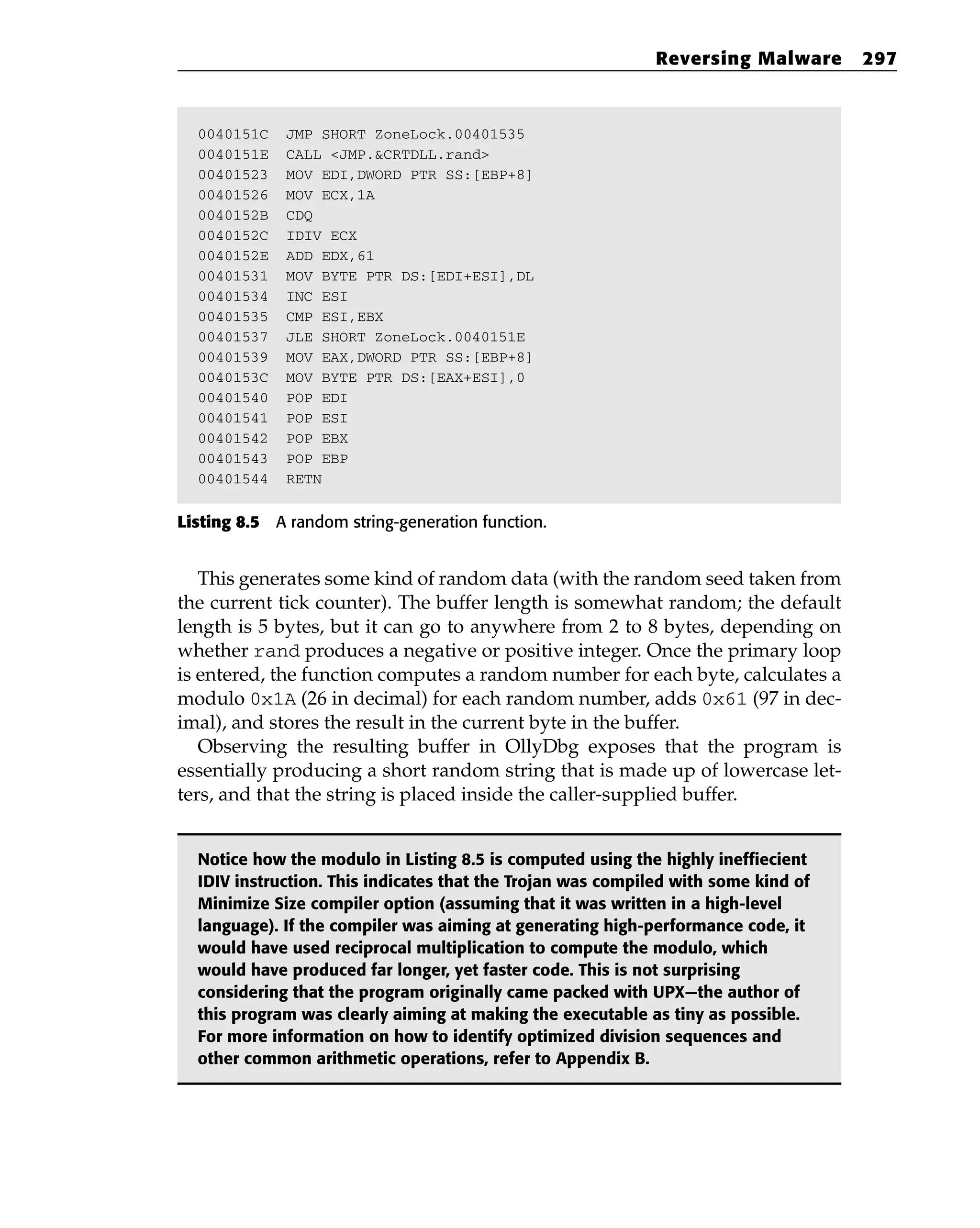 0040151C JMP SHORT ZoneLock.00401535
0040151E CALL <JMP.&CRTDLL.rand>
00401523 MOV EDI,DWORD PTR SS:[EBP+8]
00401526 MOV ECX,1A
0040152B CDQ
0040152C IDIV ECX
0040152E ADD EDX,61
00401531 MOV BYTE PTR DS:[EDI+ESI],DL
00401534 INC ESI
00401535 CMP ESI,EBX
00401537 JLE SHORT ZoneLock.0040151E
00401539 MOV EAX,DWORD PTR SS:[EBP+8]
0040153C MOV BYTE PTR DS:[EAX+ESI],0
00401540 POP EDI
00401541 POP ESI
00401542 POP EBX
00401543 POP EBP
00401544 RETN
Listing 8.5 A random string-generation function.
This generates some kind of random data (with the random seed taken from
the current tick counter). The buffer length is somewhat random; the default
length is 5 bytes, but it can go to anywhere from 2 to 8 bytes, depending on
whether rand produces a negative or positive integer. Once the primary loop
is entered, the function computes a random number for each byte, calculates a
modulo 0x1A (26 in decimal) for each random number, adds 0x61 (97 in dec-
imal), and stores the result in the current byte in the buffer.
Observing the resulting buffer in OllyDbg exposes that the program is
essentially producing a short random string that is made up of lowercase let-
ters, and that the string is placed inside the caller-supplied buffer.
Notice how the modulo in Listing 8.5 is computed using the highly ineffiecient
IDIV instruction. This indicates that the Trojan was compiled with some kind of
Minimize Size compiler option (assuming that it was written in a high-level
language). If the compiler was aiming at generating high-performance code, it
would have used reciprocal multiplication to compute the modulo, which
would have produced far longer, yet faster code. This is not surprising
considering that the program originally came packed with UPX—the author of
this program was clearly aiming at making the executable as tiny as possible.
For more information on how to identify optimized division sequences and
other common arithmetic operations, refer to Appendix B.
Reversing Malware 297
 