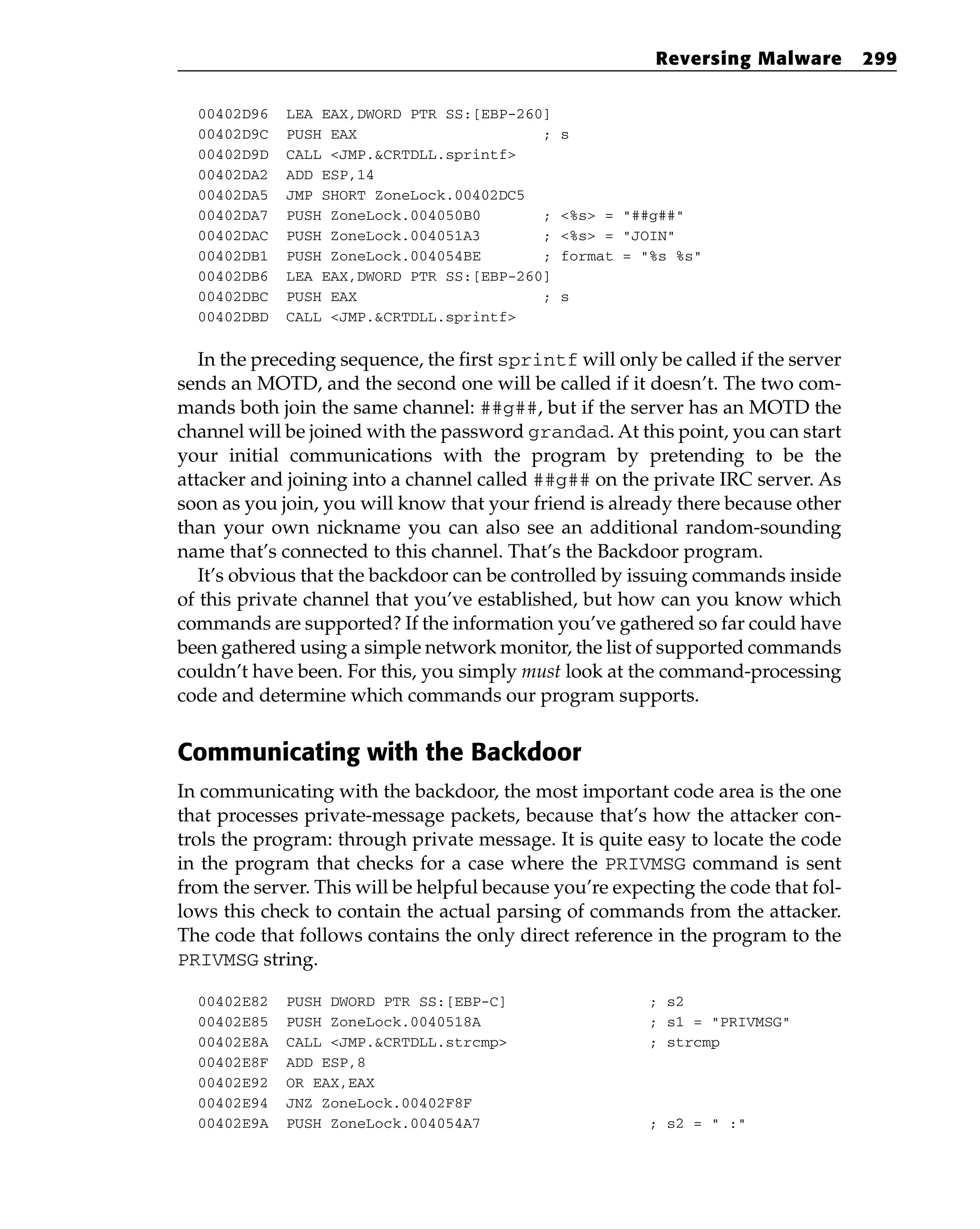 00402D96 LEA EAX,DWORD PTR SS:[EBP-260]
00402D9C PUSH EAX ; s
00402D9D CALL <JMP.&CRTDLL.sprintf>
00402DA2 ADD ESP,14
00402DA5 JMP SHORT ZoneLock.00402DC5
00402DA7 PUSH ZoneLock.004050B0 ; <%s> = “##g##”
00402DAC PUSH ZoneLock.004051A3 ; <%s> = “JOIN”
00402DB1 PUSH ZoneLock.004054BE ; format = “%s %s”
00402DB6 LEA EAX,DWORD PTR SS:[EBP-260]
00402DBC PUSH EAX ; s
00402DBD CALL <JMP.&CRTDLL.sprintf>
In the preceding sequence, the first sprintf will only be called if the server
sends an MOTD, and the second one will be called if it doesn’t. The two com-
mands both join the same channel: ##g##, but if the server has an MOTD the
channel will be joined with the password grandad. At this point, you can start
your initial communications with the program by pretending to be the
attacker and joining into a channel called ##g## on the private IRC server. As
soon as you join, you will know that your friend is already there because other
than your own nickname you can also see an additional random-sounding
name that’s connected to this channel. That’s the Backdoor program.
It’s obvious that the backdoor can be controlled by issuing commands inside
of this private channel that you’ve established, but how can you know which
commands are supported? If the information you’ve gathered so far could have
been gathered using a simple network monitor, the list of supported commands
couldn’t have been. For this, you simply must look at the command-processing
code and determine which commands our program supports.
Communicating with the Backdoor
In communicating with the backdoor, the most important code area is the one
that processes private-message packets, because that’s how the attacker con-
trols the program: through private message. It is quite easy to locate the code
in the program that checks for a case where the PRIVMSG command is sent
from the server. This will be helpful because you’re expecting the code that fol-
lows this check to contain the actual parsing of commands from the attacker.
The code that follows contains the only direct reference in the program to the
PRIVMSG string.
00402E82 PUSH DWORD PTR SS:[EBP-C] ; s2
00402E85 PUSH ZoneLock.0040518A ; s1 = “PRIVMSG”
00402E8A CALL <JMP.&CRTDLL.strcmp> ; strcmp
00402E8F ADD ESP,8
00402E92 OR EAX,EAX
00402E94 JNZ ZoneLock.00402F8F
00402E9A PUSH ZoneLock.004054A7 ; s2 = “ :”
Reversing Malware 299
 