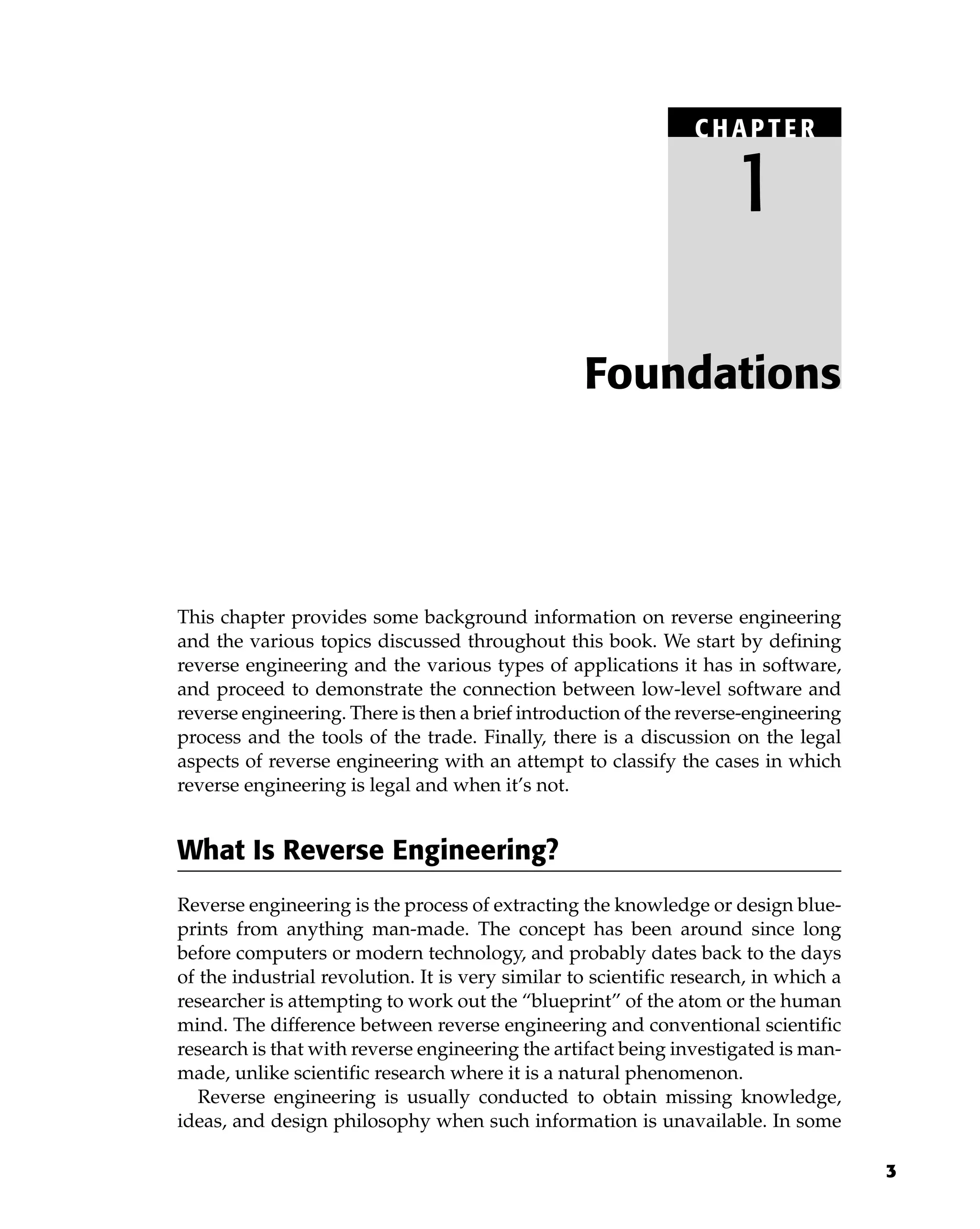 3
This chapter provides some background information on reverse engineering
and the various topics discussed throughout this book. We start by defining
reverse engineering and the various types of applications it has in software,
and proceed to demonstrate the connection between low-level software and
reverse engineering. There is then a brief introduction of the reverse-engineering
process and the tools of the trade. Finally, there is a discussion on the legal
aspects of reverse engineering with an attempt to classify the cases in which
reverse engineering is legal and when it’s not.
What Is Reverse Engineering?
Reverse engineering is the process of extracting the knowledge or design blue-
prints from anything man-made. The concept has been around since long
before computers or modern technology, and probably dates back to the days
of the industrial revolution. It is very similar to scientific research, in which a
researcher is attempting to work out the “blueprint” of the atom or the human
mind. The difference between reverse engineering and conventional scientific
research is that with reverse engineering the artifact being investigated is man-
made, unlike scientific research where it is a natural phenomenon.
Reverse engineering is usually conducted to obtain missing knowledge,
ideas, and design philosophy when such information is unavailable. In some
Foundations
C HAPTE R
1
 