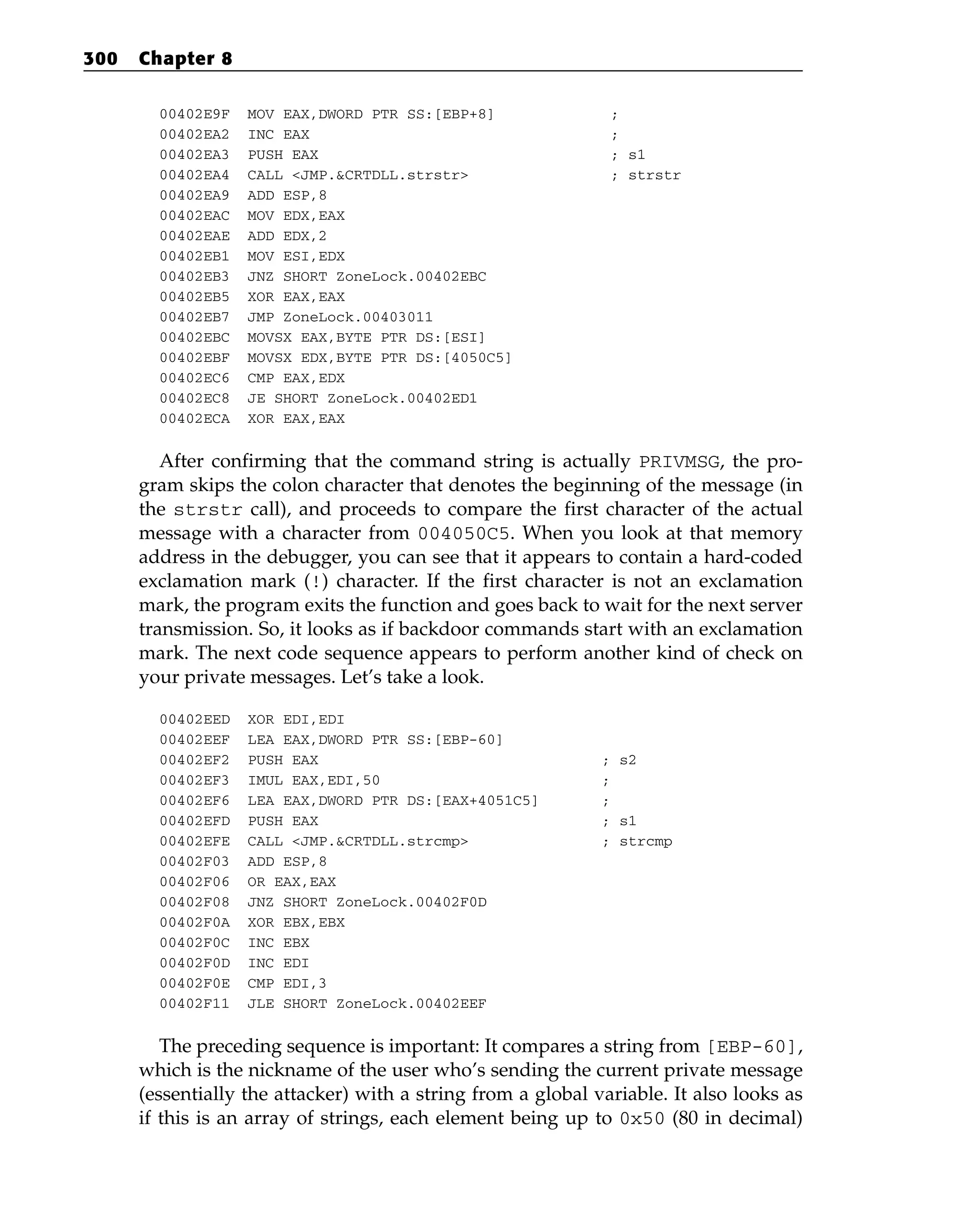 00402E9F MOV EAX,DWORD PTR SS:[EBP+8] ;
00402EA2 INC EAX ;
00402EA3 PUSH EAX ; s1
00402EA4 CALL <JMP.&CRTDLL.strstr> ; strstr
00402EA9 ADD ESP,8
00402EAC MOV EDX,EAX
00402EAE ADD EDX,2
00402EB1 MOV ESI,EDX
00402EB3 JNZ SHORT ZoneLock.00402EBC
00402EB5 XOR EAX,EAX
00402EB7 JMP ZoneLock.00403011
00402EBC MOVSX EAX,BYTE PTR DS:[ESI]
00402EBF MOVSX EDX,BYTE PTR DS:[4050C5]
00402EC6 CMP EAX,EDX
00402EC8 JE SHORT ZoneLock.00402ED1
00402ECA XOR EAX,EAX
After confirming that the command string is actually PRIVMSG, the pro-
gram skips the colon character that denotes the beginning of the message (in
the strstr call), and proceeds to compare the first character of the actual
message with a character from 004050C5. When you look at that memory
address in the debugger, you can see that it appears to contain a hard-coded
exclamation mark (!) character. If the first character is not an exclamation
mark, the program exits the function and goes back to wait for the next server
transmission. So, it looks as if backdoor commands start with an exclamation
mark. The next code sequence appears to perform another kind of check on
your private messages. Let’s take a look.
00402EED XOR EDI,EDI
00402EEF LEA EAX,DWORD PTR SS:[EBP-60]
00402EF2 PUSH EAX ; s2
00402EF3 IMUL EAX,EDI,50 ;
00402EF6 LEA EAX,DWORD PTR DS:[EAX+4051C5] ;
00402EFD PUSH EAX ; s1
00402EFE CALL <JMP.&CRTDLL.strcmp> ; strcmp
00402F03 ADD ESP,8
00402F06 OR EAX,EAX
00402F08 JNZ SHORT ZoneLock.00402F0D
00402F0A XOR EBX,EBX
00402F0C INC EBX
00402F0D INC EDI
00402F0E CMP EDI,3
00402F11 JLE SHORT ZoneLock.00402EEF
The preceding sequence is important: It compares a string from [EBP-60],
which is the nickname of the user who’s sending the current private message
(essentially the attacker) with a string from a global variable. It also looks as
if this is an array of strings, each element being up to 0x50 (80 in decimal)
300 Chapter 8
 