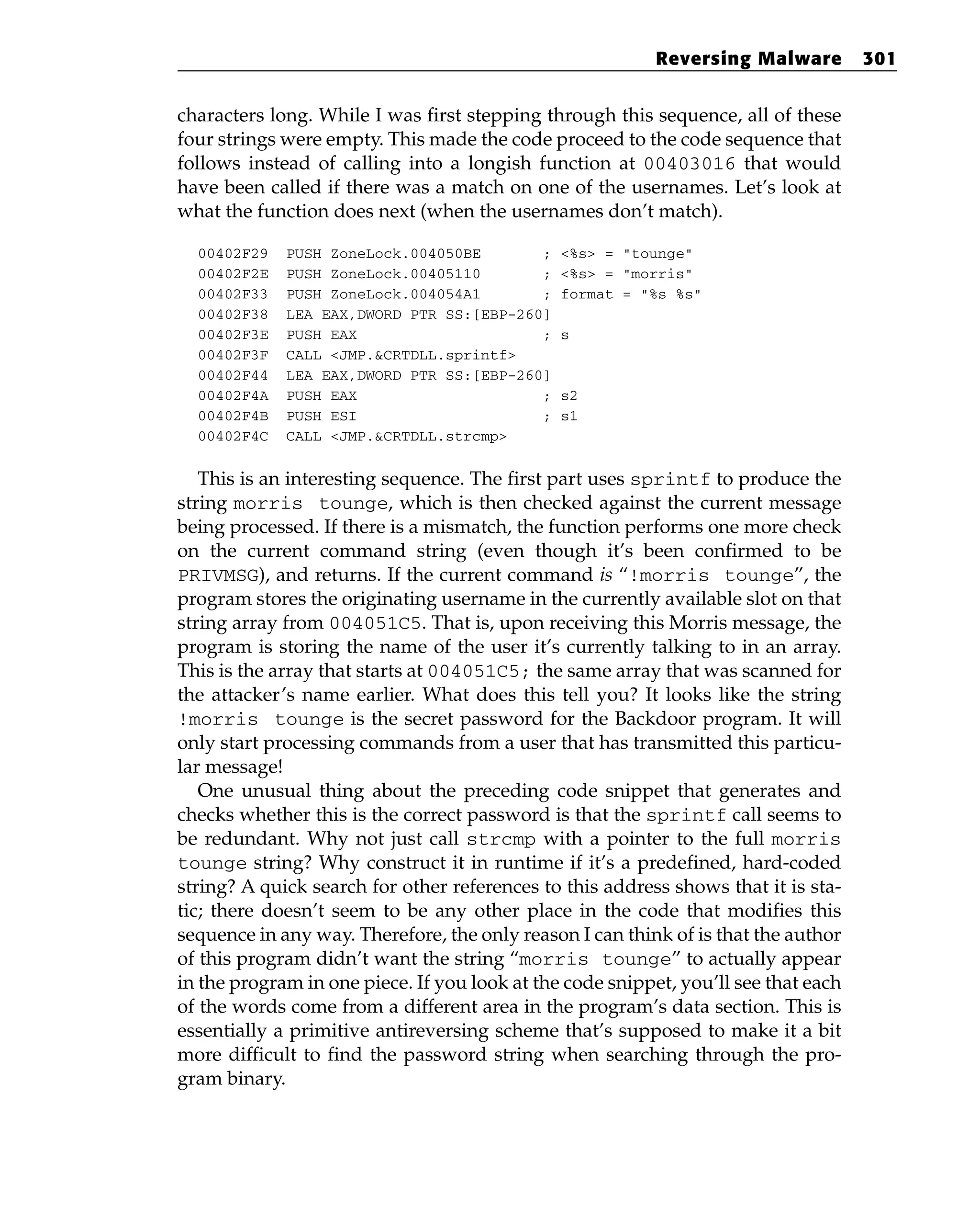 characters long. While I was first stepping through this sequence, all of these
four strings were empty. This made the code proceed to the code sequence that
follows instead of calling into a longish function at 00403016 that would
have been called if there was a match on one of the usernames. Let’s look at
what the function does next (when the usernames don’t match).
00402F29 PUSH ZoneLock.004050BE ; <%s> = “tounge”
00402F2E PUSH ZoneLock.00405110 ; <%s> = “morris”
00402F33 PUSH ZoneLock.004054A1 ; format = “%s %s”
00402F38 LEA EAX,DWORD PTR SS:[EBP-260]
00402F3E PUSH EAX ; s
00402F3F CALL <JMP.&CRTDLL.sprintf>
00402F44 LEA EAX,DWORD PTR SS:[EBP-260]
00402F4A PUSH EAX ; s2
00402F4B PUSH ESI ; s1
00402F4C CALL <JMP.&CRTDLL.strcmp>
This is an interesting sequence. The first part uses sprintf to produce the
string morris tounge, which is then checked against the current message
being processed. If there is a mismatch, the function performs one more check
on the current command string (even though it’s been confirmed to be
PRIVMSG), and returns. If the current command is “!morris tounge”, the
program stores the originating username in the currently available slot on that
string array from 004051C5. That is, upon receiving this Morris message, the
program is storing the name of the user it’s currently talking to in an array.
This is the array that starts at 004051C5; the same array that was scanned for
the attacker’s name earlier. What does this tell you? It looks like the string
!morris tounge is the secret password for the Backdoor program. It will
only start processing commands from a user that has transmitted this particu-
lar message!
One unusual thing about the preceding code snippet that generates and
checks whether this is the correct password is that the sprintf call seems to
be redundant. Why not just call strcmp with a pointer to the full morris
tounge string? Why construct it in runtime if it’s a predefined, hard-coded
string? A quick search for other references to this address shows that it is sta-
tic; there doesn’t seem to be any other place in the code that modifies this
sequence in any way. Therefore, the only reason I can think of is that the author
of this program didn’t want the string “morris tounge” to actually appear
in the program in one piece. If you look at the code snippet, you’ll see that each
of the words come from a different area in the program’s data section. This is
essentially a primitive antireversing scheme that’s supposed to make it a bit
more difficult to find the password string when searching through the pro-
gram binary.
Reversing Malware 301
 