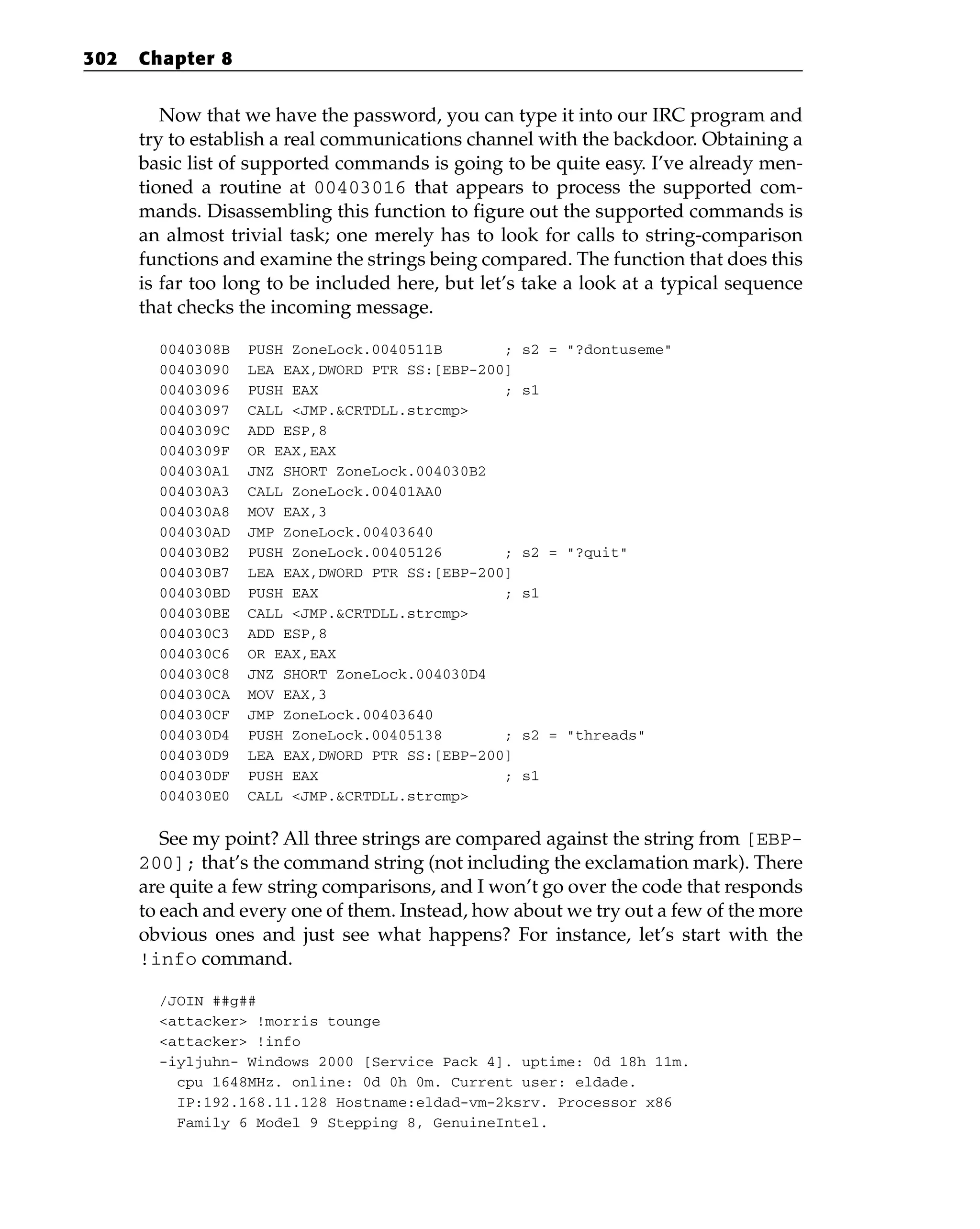 Now that we have the password, you can type it into our IRC program and
try to establish a real communications channel with the backdoor. Obtaining a
basic list of supported commands is going to be quite easy. I’ve already men-
tioned a routine at 00403016 that appears to process the supported com-
mands. Disassembling this function to figure out the supported commands is
an almost trivial task; one merely has to look for calls to string-comparison
functions and examine the strings being compared. The function that does this
is far too long to be included here, but let’s take a look at a typical sequence
that checks the incoming message.
0040308B PUSH ZoneLock.0040511B ; s2 = “?dontuseme”
00403090 LEA EAX,DWORD PTR SS:[EBP-200]
00403096 PUSH EAX ; s1
00403097 CALL <JMP.&CRTDLL.strcmp>
0040309C ADD ESP,8
0040309F OR EAX,EAX
004030A1 JNZ SHORT ZoneLock.004030B2
004030A3 CALL ZoneLock.00401AA0
004030A8 MOV EAX,3
004030AD JMP ZoneLock.00403640
004030B2 PUSH ZoneLock.00405126 ; s2 = “?quit”
004030B7 LEA EAX,DWORD PTR SS:[EBP-200]
004030BD PUSH EAX ; s1
004030BE CALL <JMP.&CRTDLL.strcmp>
004030C3 ADD ESP,8
004030C6 OR EAX,EAX
004030C8 JNZ SHORT ZoneLock.004030D4
004030CA MOV EAX,3
004030CF JMP ZoneLock.00403640
004030D4 PUSH ZoneLock.00405138 ; s2 = “threads”
004030D9 LEA EAX,DWORD PTR SS:[EBP-200]
004030DF PUSH EAX ; s1
004030E0 CALL <JMP.&CRTDLL.strcmp>
See my point? All three strings are compared against the string from [EBP-
200]; that’s the command string (not including the exclamation mark). There
are quite a few string comparisons, and I won’t go over the code that responds
to each and every one of them. Instead, how about we try out a few of the more
obvious ones and just see what happens? For instance, let’s start with the
!info command.
/JOIN ##g##
<attacker> !morris tounge
<attacker> !info
-iyljuhn- Windows 2000 [Service Pack 4]. uptime: 0d 18h 11m.
cpu 1648MHz. online: 0d 0h 0m. Current user: eldade.
IP:192.168.11.128 Hostname:eldad-vm-2ksrv. Processor x86
Family 6 Model 9 Stepping 8, GenuineIntel.
302 Chapter 8
 