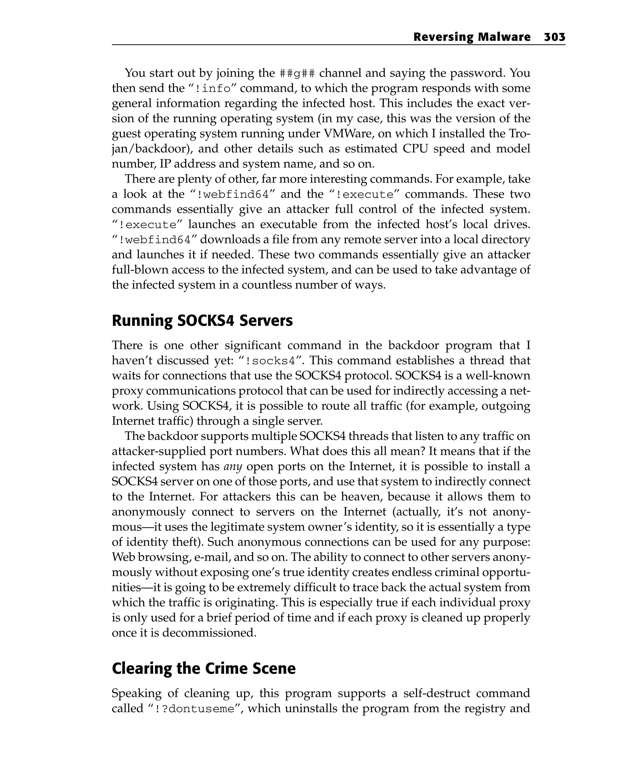 You start out by joining the ##g## channel and saying the password. You
then send the “!info” command, to which the program responds with some
general information regarding the infected host. This includes the exact ver-
sion of the running operating system (in my case, this was the version of the
guest operating system running under VMWare, on which I installed the Tro-
jan/backdoor), and other details such as estimated CPU speed and model
number, IP address and system name, and so on.
There are plenty of other, far more interesting commands. For example, take
a look at the “!webfind64” and the “!execute” commands. These two
commands essentially give an attacker full control of the infected system.
“!execute” launches an executable from the infected host’s local drives.
“!webfind64” downloads a file from any remote server into a local directory
and launches it if needed. These two commands essentially give an attacker
full-blown access to the infected system, and can be used to take advantage of
the infected system in a countless number of ways.
Running SOCKS4 Servers
There is one other significant command in the backdoor program that I
haven’t discussed yet: “!socks4”. This command establishes a thread that
waits for connections that use the SOCKS4 protocol. SOCKS4 is a well-known
proxy communications protocol that can be used for indirectly accessing a net-
work. Using SOCKS4, it is possible to route all traffic (for example, outgoing
Internet traffic) through a single server.
The backdoor supports multiple SOCKS4 threads that listen to any traffic on
attacker-supplied port numbers. What does this all mean? It means that if the
infected system has any open ports on the Internet, it is possible to install a
SOCKS4 server on one of those ports, and use that system to indirectly connect
to the Internet. For attackers this can be heaven, because it allows them to
anonymously connect to servers on the Internet (actually, it’s not anony-
mous—it uses the legitimate system owner’s identity, so it is essentially a type
of identity theft). Such anonymous connections can be used for any purpose:
Web browsing, e-mail, and so on. The ability to connect to other servers anony-
mously without exposing one’s true identity creates endless criminal opportu-
nities—it is going to be extremely difficult to trace back the actual system from
which the traffic is originating. This is especially true if each individual proxy
is only used for a brief period of time and if each proxy is cleaned up properly
once it is decommissioned.
Clearing the Crime Scene
Speaking of cleaning up, this program supports a self-destruct command
called “!?dontuseme”, which uninstalls the program from the registry and
Reversing Malware 303
 