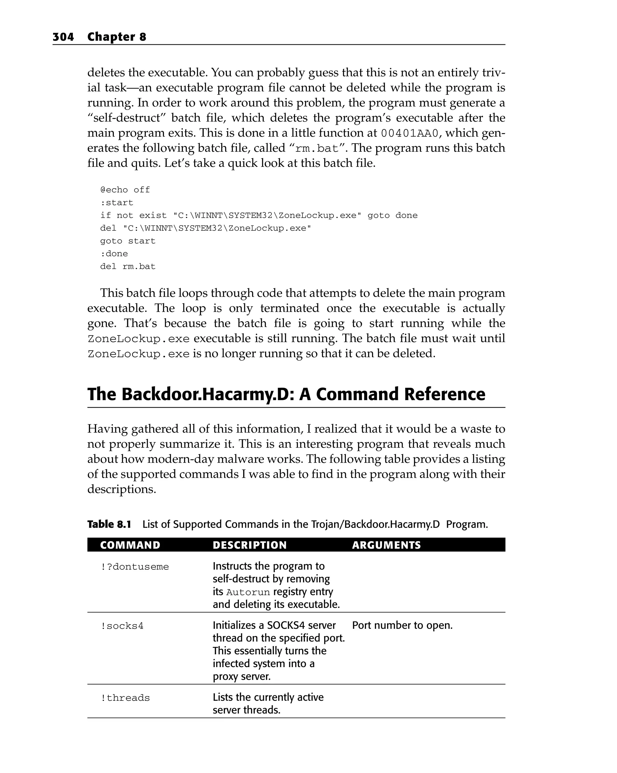 deletes the executable. You can probably guess that this is not an entirely triv-
ial task—an executable program file cannot be deleted while the program is
running. In order to work around this problem, the program must generate a
“self-destruct” batch file, which deletes the program’s executable after the
main program exits. This is done in a little function at 00401AA0, which gen-
erates the following batch file, called “rm.bat”. The program runs this batch
file and quits. Let’s take a quick look at this batch file.
@echo off
:start
if not exist “C:WINNTSYSTEM32ZoneLockup.exe” goto done
del “C:WINNTSYSTEM32ZoneLockup.exe”
goto start
:done
del rm.bat
This batch file loops through code that attempts to delete the main program
executable. The loop is only terminated once the executable is actually
gone. That’s because the batch file is going to start running while the
ZoneLockup.exe executable is still running. The batch file must wait until
ZoneLockup.exe is no longer running so that it can be deleted.
The Backdoor.Hacarmy.D: A Command Reference
Having gathered all of this information, I realized that it would be a waste to
not properly summarize it. This is an interesting program that reveals much
about how modern-day malware works. The following table provides a listing
of the supported commands I was able to find in the program along with their
descriptions.
Table 8.1 List of Supported Commands in the Trojan/Backdoor.Hacarmy.D Program.
COMMAND DESCRIPTION ARGUMENTS
!?dontuseme Instructs the program to
self-destruct by removing
its Autorun registry entry
and deleting its executable.
!socks4 Initializes a SOCKS4 server Port number to open.
thread on the specified port.
This essentially turns the
infected system into a
proxy server.
!threads Lists the currently active
server threads.
304 Chapter 8
 