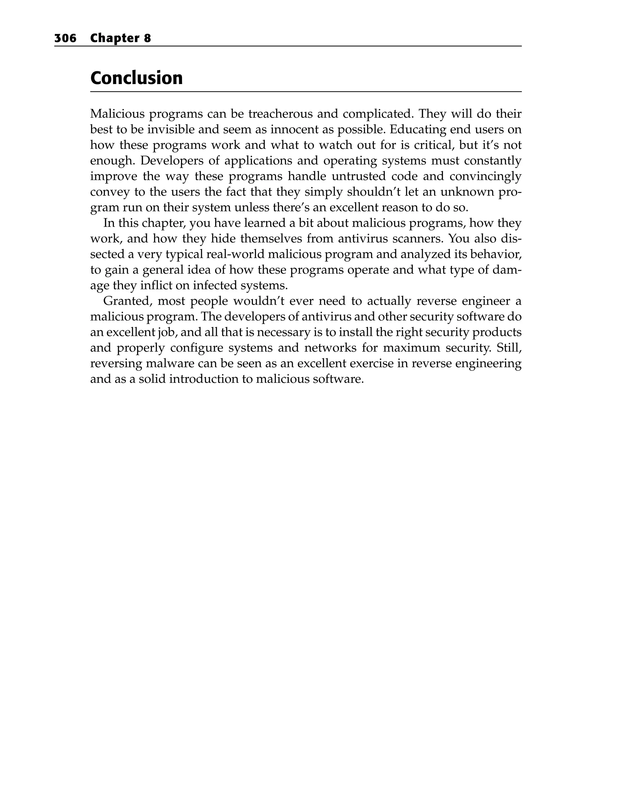 Conclusion
Malicious programs can be treacherous and complicated. They will do their
best to be invisible and seem as innocent as possible. Educating end users on
how these programs work and what to watch out for is critical, but it’s not
enough. Developers of applications and operating systems must constantly
improve the way these programs handle untrusted code and convincingly
convey to the users the fact that they simply shouldn’t let an unknown pro-
gram run on their system unless there’s an excellent reason to do so.
In this chapter, you have learned a bit about malicious programs, how they
work, and how they hide themselves from antivirus scanners. You also dis-
sected a very typical real-world malicious program and analyzed its behavior,
to gain a general idea of how these programs operate and what type of dam-
age they inflict on infected systems.
Granted, most people wouldn’t ever need to actually reverse engineer a
malicious program. The developers of antivirus and other security software do
an excellent job, and all that is necessary is to install the right security products
and properly configure systems and networks for maximum security. Still,
reversing malware can be seen as an excellent exercise in reverse engineering
and as a solid introduction to malicious software.
306 Chapter 8
 