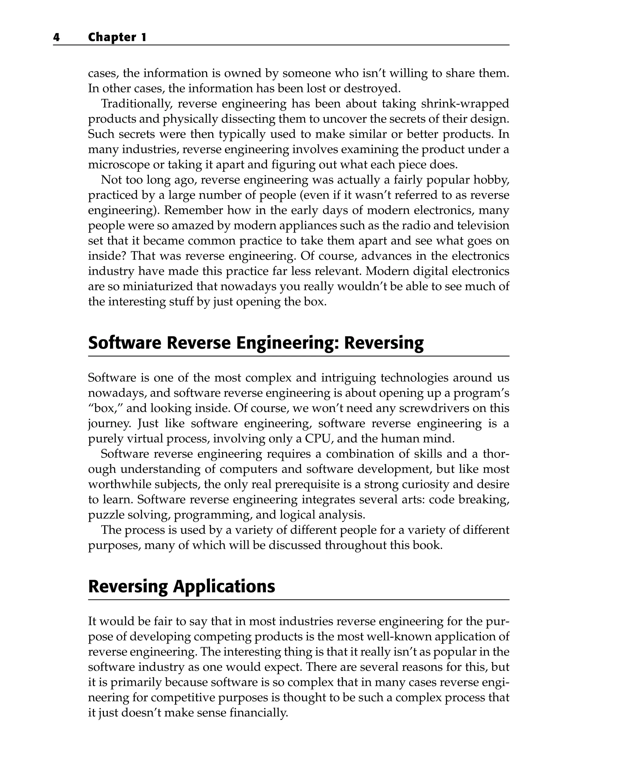 cases, the information is owned by someone who isn’t willing to share them.
In other cases, the information has been lost or destroyed.
Traditionally, reverse engineering has been about taking shrink-wrapped
products and physically dissecting them to uncover the secrets of their design.
Such secrets were then typically used to make similar or better products. In
many industries, reverse engineering involves examining the product under a
microscope or taking it apart and figuring out what each piece does.
Not too long ago, reverse engineering was actually a fairly popular hobby,
practiced by a large number of people (even if it wasn’t referred to as reverse
engineering). Remember how in the early days of modern electronics, many
people were so amazed by modern appliances such as the radio and television
set that it became common practice to take them apart and see what goes on
inside? That was reverse engineering. Of course, advances in the electronics
industry have made this practice far less relevant. Modern digital electronics
are so miniaturized that nowadays you really wouldn’t be able to see much of
the interesting stuff by just opening the box.
Software Reverse Engineering: Reversing
Software is one of the most complex and intriguing technologies around us
nowadays, and software reverse engineering is about opening up a program’s
“box,” and looking inside. Of course, we won’t need any screwdrivers on this
journey. Just like software engineering, software reverse engineering is a
purely virtual process, involving only a CPU, and the human mind.
Software reverse engineering requires a combination of skills and a thor-
ough understanding of computers and software development, but like most
worthwhile subjects, the only real prerequisite is a strong curiosity and desire
to learn. Software reverse engineering integrates several arts: code breaking,
puzzle solving, programming, and logical analysis.
The process is used by a variety of different people for a variety of different
purposes, many of which will be discussed throughout this book.
Reversing Applications
It would be fair to say that in most industries reverse engineering for the pur-
pose of developing competing products is the most well-known application of
reverse engineering. The interesting thing is that it really isn’t as popular in the
software industry as one would expect. There are several reasons for this, but
it is primarily because software is so complex that in many cases reverse engi-
neering for competitive purposes is thought to be such a complex process that
it just doesn’t make sense financially.
4 Chapter 1
 
