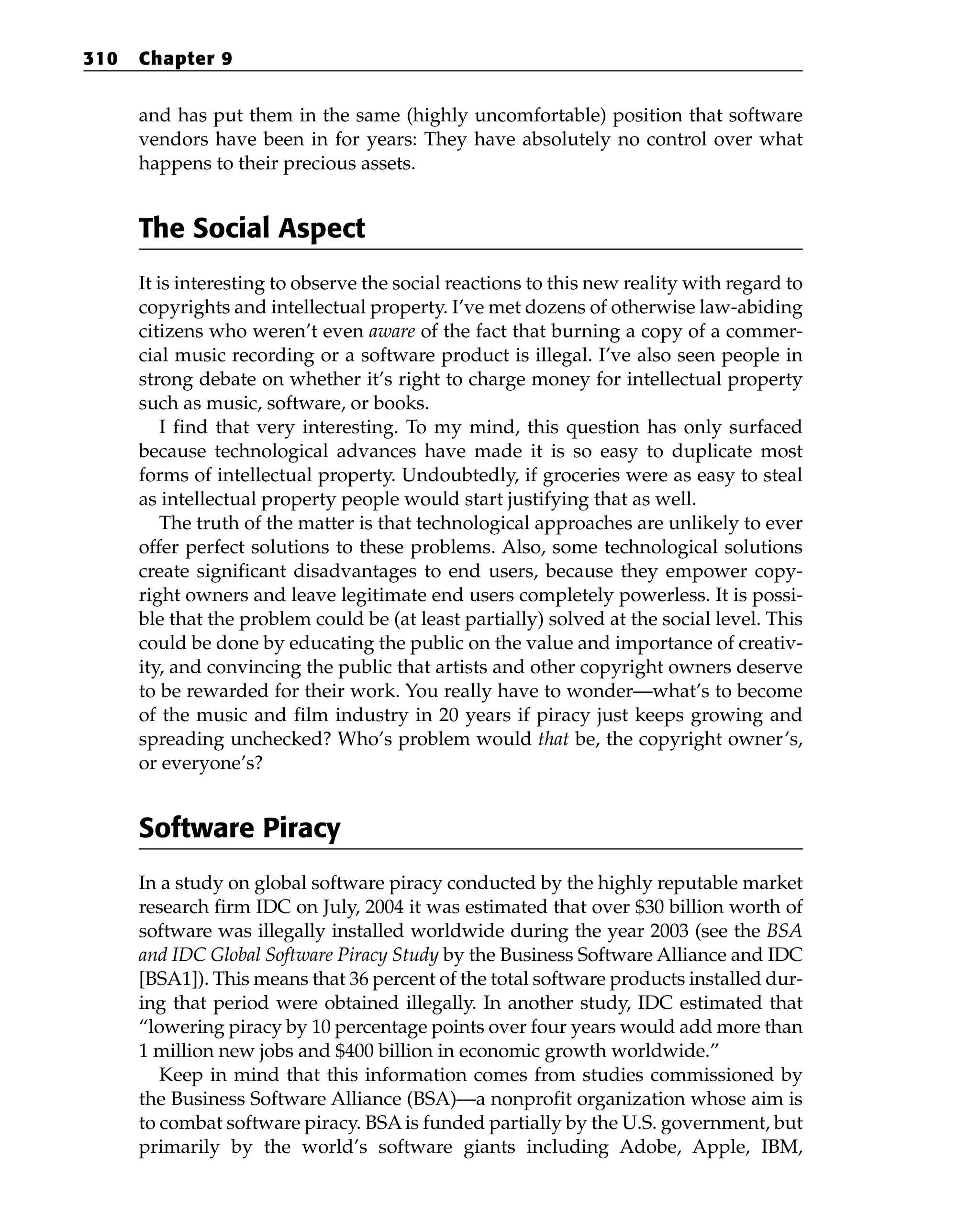 and has put them in the same (highly uncomfortable) position that software
vendors have been in for years: They have absolutely no control over what
happens to their precious assets.
The Social Aspect
It is interesting to observe the social reactions to this new reality with regard to
copyrights and intellectual property. I’ve met dozens of otherwise law-abiding
citizens who weren’t even aware of the fact that burning a copy of a commer-
cial music recording or a software product is illegal. I’ve also seen people in
strong debate on whether it’s right to charge money for intellectual property
such as music, software, or books.
I find that very interesting. To my mind, this question has only surfaced
because technological advances have made it is so easy to duplicate most
forms of intellectual property. Undoubtedly, if groceries were as easy to steal
as intellectual property people would start justifying that as well.
The truth of the matter is that technological approaches are unlikely to ever
offer perfect solutions to these problems. Also, some technological solutions
create significant disadvantages to end users, because they empower copy-
right owners and leave legitimate end users completely powerless. It is possi-
ble that the problem could be (at least partially) solved at the social level. This
could be done by educating the public on the value and importance of creativ-
ity, and convincing the public that artists and other copyright owners deserve
to be rewarded for their work. You really have to wonder—what’s to become
of the music and film industry in 20 years if piracy just keeps growing and
spreading unchecked? Who’s problem would that be, the copyright owner’s,
or everyone’s?
Software Piracy
In a study on global software piracy conducted by the highly reputable market
research firm IDC on July, 2004 it was estimated that over $30 billion worth of
software was illegally installed worldwide during the year 2003 (see the BSA
and IDC Global Software Piracy Study by the Business Software Alliance and IDC
[BSA1]). This means that 36 percent of the total software products installed dur-
ing that period were obtained illegally. In another study, IDC estimated that
“lowering piracy by 10 percentage points over four years would add more than
1 million new jobs and $400 billion in economic growth worldwide.”
Keep in mind that this information comes from studies commissioned by
the Business Software Alliance (BSA)—a nonprofit organization whose aim is
to combat software piracy. BSAis funded partially by the U.S. government, but
primarily by the world’s software giants including Adobe, Apple, IBM,
310 Chapter 9
 