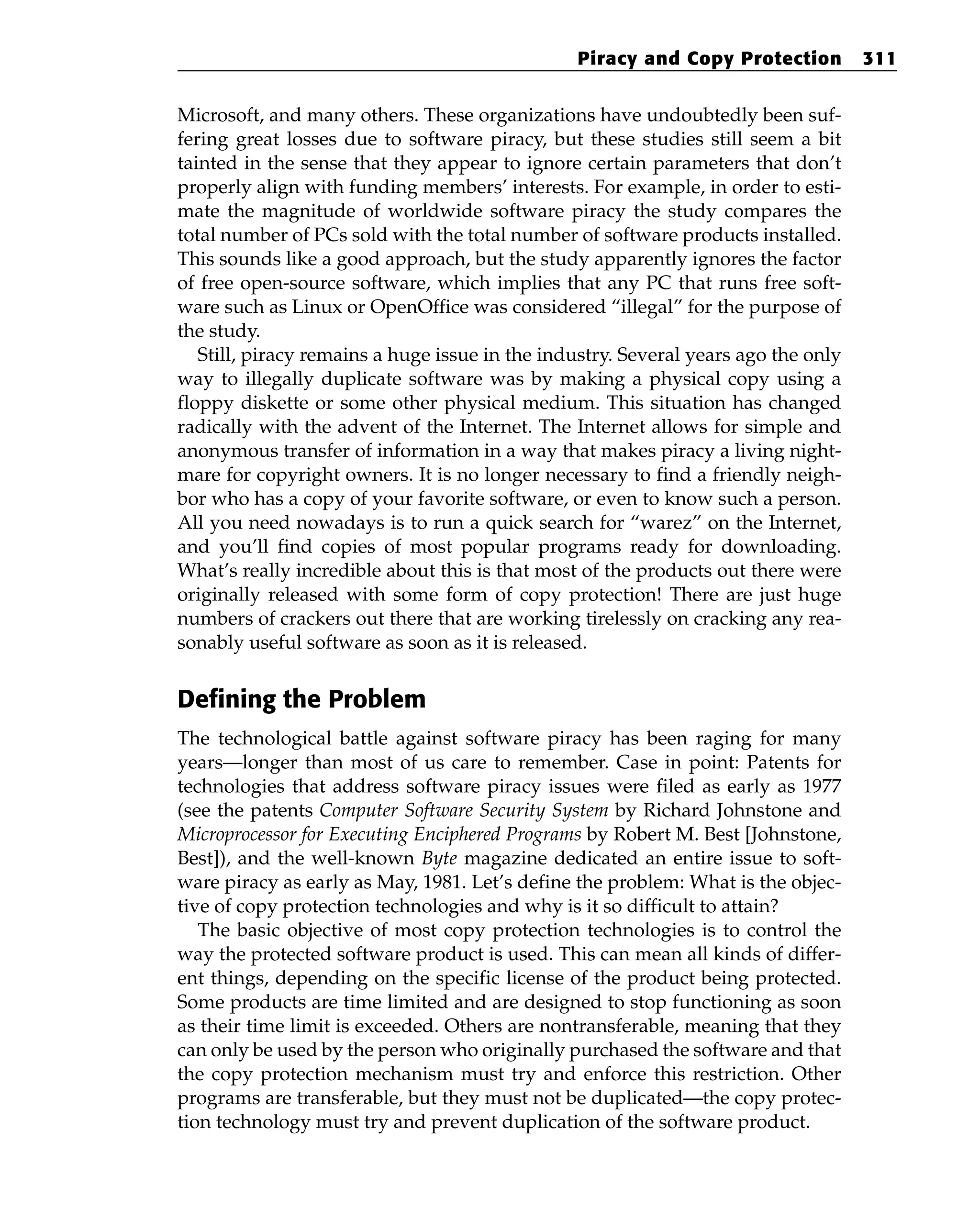 Microsoft, and many others. These organizations have undoubtedly been suf-
fering great losses due to software piracy, but these studies still seem a bit
tainted in the sense that they appear to ignore certain parameters that don’t
properly align with funding members’ interests. For example, in order to esti-
mate the magnitude of worldwide software piracy the study compares the
total number of PCs sold with the total number of software products installed.
This sounds like a good approach, but the study apparently ignores the factor
of free open-source software, which implies that any PC that runs free soft-
ware such as Linux or OpenOffice was considered “illegal” for the purpose of
the study.
Still, piracy remains a huge issue in the industry. Several years ago the only
way to illegally duplicate software was by making a physical copy using a
floppy diskette or some other physical medium. This situation has changed
radically with the advent of the Internet. The Internet allows for simple and
anonymous transfer of information in a way that makes piracy a living night-
mare for copyright owners. It is no longer necessary to find a friendly neigh-
bor who has a copy of your favorite software, or even to know such a person.
All you need nowadays is to run a quick search for “warez” on the Internet,
and you’ll find copies of most popular programs ready for downloading.
What’s really incredible about this is that most of the products out there were
originally released with some form of copy protection! There are just huge
numbers of crackers out there that are working tirelessly on cracking any rea-
sonably useful software as soon as it is released.
Defining the Problem
The technological battle against software piracy has been raging for many
years—longer than most of us care to remember. Case in point: Patents for
technologies that address software piracy issues were filed as early as 1977
(see the patents Computer Software Security System by Richard Johnstone and
Microprocessor for Executing Enciphered Programs by Robert M. Best [Johnstone,
Best]), and the well-known Byte magazine dedicated an entire issue to soft-
ware piracy as early as May, 1981. Let’s define the problem: What is the objec-
tive of copy protection technologies and why is it so difficult to attain?
The basic objective of most copy protection technologies is to control the
way the protected software product is used. This can mean all kinds of differ-
ent things, depending on the specific license of the product being protected.
Some products are time limited and are designed to stop functioning as soon
as their time limit is exceeded. Others are nontransferable, meaning that they
can only be used by the person who originally purchased the software and that
the copy protection mechanism must try and enforce this restriction. Other
programs are transferable, but they must not be duplicated—the copy protec-
tion technology must try and prevent duplication of the software product.
Piracy and Copy Protection 311
 