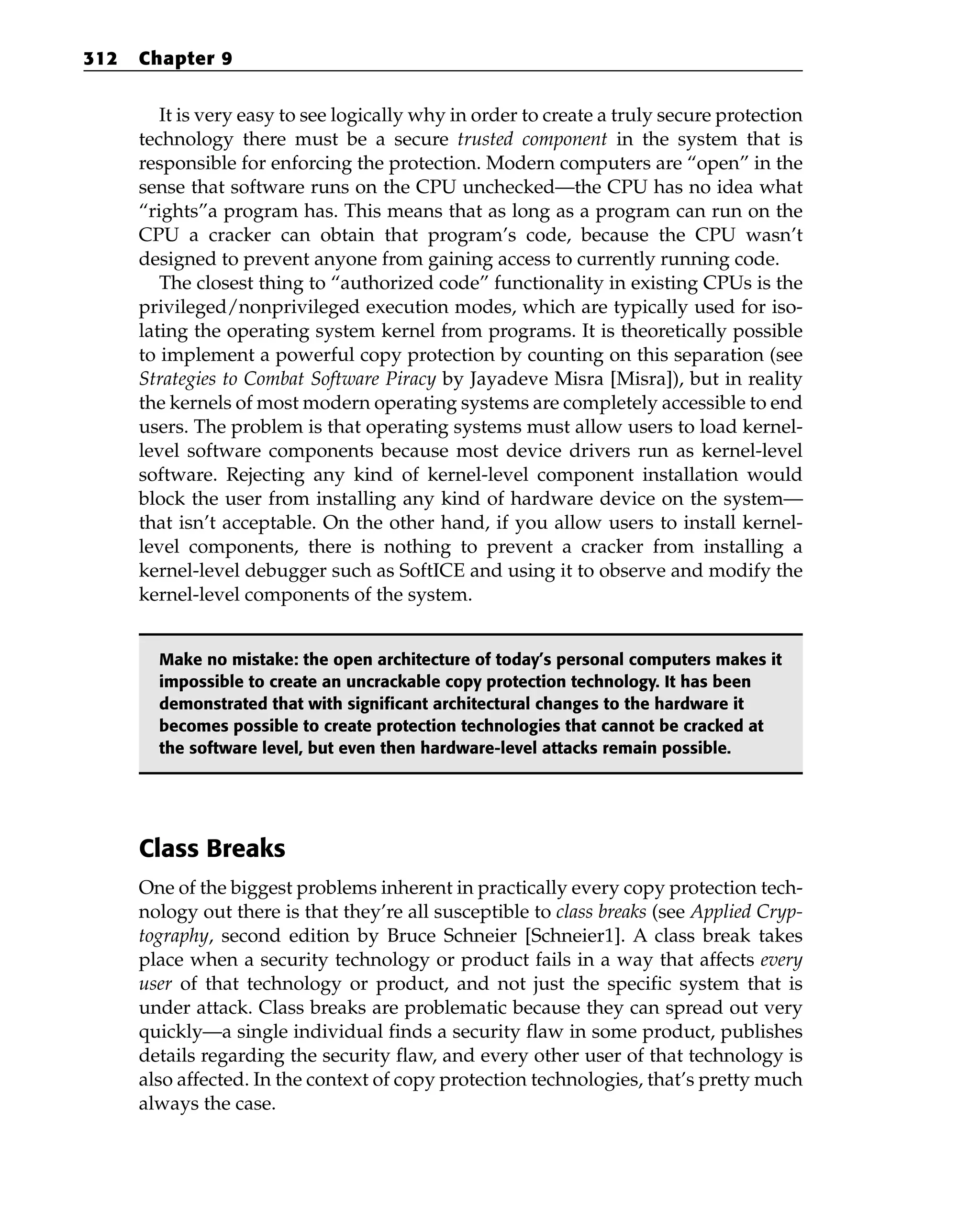 It is very easy to see logically why in order to create a truly secure protection
technology there must be a secure trusted component in the system that is
responsible for enforcing the protection. Modern computers are “open” in the
sense that software runs on the CPU unchecked—the CPU has no idea what
“rights”a program has. This means that as long as a program can run on the
CPU a cracker can obtain that program’s code, because the CPU wasn’t
designed to prevent anyone from gaining access to currently running code.
The closest thing to “authorized code” functionality in existing CPUs is the
privileged/nonprivileged execution modes, which are typically used for iso-
lating the operating system kernel from programs. It is theoretically possible
to implement a powerful copy protection by counting on this separation (see
Strategies to Combat Software Piracy by Jayadeve Misra [Misra]), but in reality
the kernels of most modern operating systems are completely accessible to end
users. The problem is that operating systems must allow users to load kernel-
level software components because most device drivers run as kernel-level
software. Rejecting any kind of kernel-level component installation would
block the user from installing any kind of hardware device on the system—
that isn’t acceptable. On the other hand, if you allow users to install kernel-
level components, there is nothing to prevent a cracker from installing a
kernel-level debugger such as SoftICE and using it to observe and modify the
kernel-level components of the system.
Make no mistake: the open architecture of today’s personal computers makes it
impossible to create an uncrackable copy protection technology. It has been
demonstrated that with significant architectural changes to the hardware it
becomes possible to create protection technologies that cannot be cracked at
the software level, but even then hardware-level attacks remain possible.
Class Breaks
One of the biggest problems inherent in practically every copy protection tech-
nology out there is that they’re all susceptible to class breaks (see Applied Cryp-
tography, second edition by Bruce Schneier [Schneier1]. A class break takes
place when a security technology or product fails in a way that affects every
user of that technology or product, and not just the specific system that is
under attack. Class breaks are problematic because they can spread out very
quickly—a single individual finds a security flaw in some product, publishes
details regarding the security flaw, and every other user of that technology is
also affected. In the context of copy protection technologies, that’s pretty much
always the case.
312 Chapter 9
 