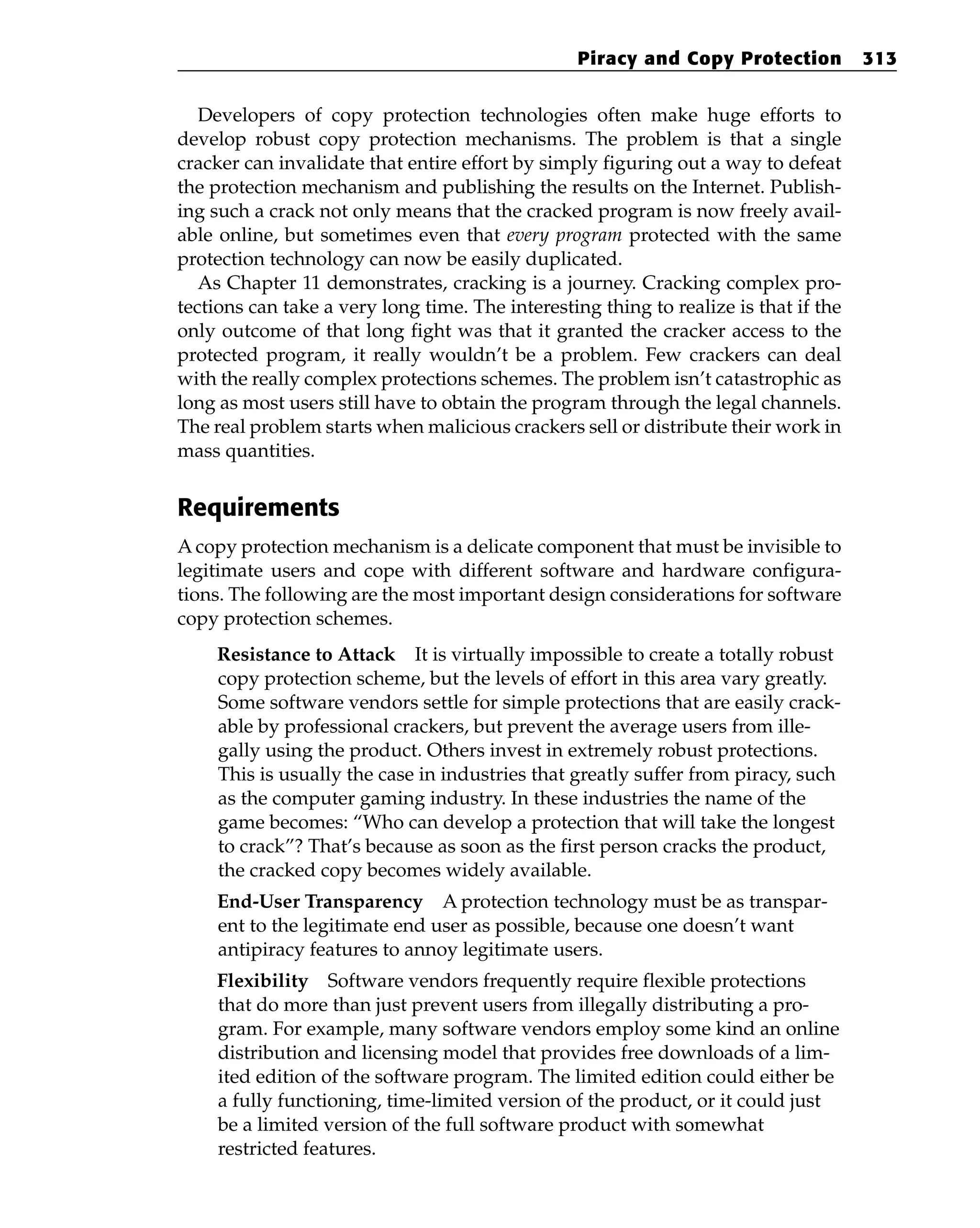 Developers of copy protection technologies often make huge efforts to
develop robust copy protection mechanisms. The problem is that a single
cracker can invalidate that entire effort by simply figuring out a way to defeat
the protection mechanism and publishing the results on the Internet. Publish-
ing such a crack not only means that the cracked program is now freely avail-
able online, but sometimes even that every program protected with the same
protection technology can now be easily duplicated.
As Chapter 11 demonstrates, cracking is a journey. Cracking complex pro-
tections can take a very long time. The interesting thing to realize is that if the
only outcome of that long fight was that it granted the cracker access to the
protected program, it really wouldn’t be a problem. Few crackers can deal
with the really complex protections schemes. The problem isn’t catastrophic as
long as most users still have to obtain the program through the legal channels.
The real problem starts when malicious crackers sell or distribute their work in
mass quantities.
Requirements
A copy protection mechanism is a delicate component that must be invisible to
legitimate users and cope with different software and hardware configura-
tions. The following are the most important design considerations for software
copy protection schemes.
Resistance to Attack It is virtually impossible to create a totally robust
copy protection scheme, but the levels of effort in this area vary greatly.
Some software vendors settle for simple protections that are easily crack-
able by professional crackers, but prevent the average users from ille-
gally using the product. Others invest in extremely robust protections.
This is usually the case in industries that greatly suffer from piracy, such
as the computer gaming industry. In these industries the name of the
game becomes: “Who can develop a protection that will take the longest
to crack”? That’s because as soon as the first person cracks the product,
the cracked copy becomes widely available.
End-User Transparency A protection technology must be as transpar-
ent to the legitimate end user as possible, because one doesn’t want
antipiracy features to annoy legitimate users.
Flexibility Software vendors frequently require flexible protections
that do more than just prevent users from illegally distributing a pro-
gram. For example, many software vendors employ some kind an online
distribution and licensing model that provides free downloads of a lim-
ited edition of the software program. The limited edition could either be
a fully functioning, time-limited version of the product, or it could just
be a limited version of the full software product with somewhat
restricted features.
Piracy and Copy Protection 313
 
