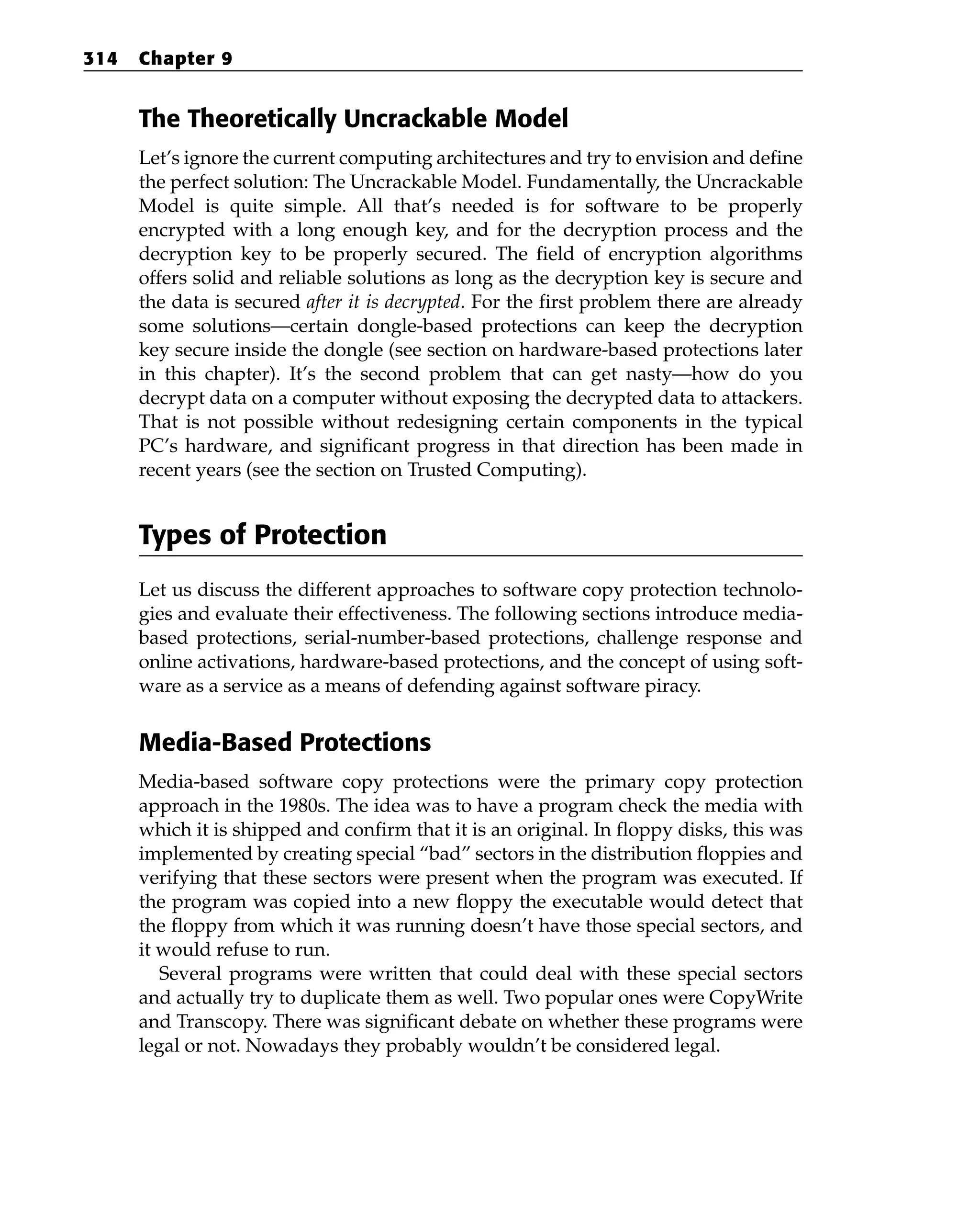 The Theoretically Uncrackable Model
Let’s ignore the current computing architectures and try to envision and define
the perfect solution: The Uncrackable Model. Fundamentally, the Uncrackable
Model is quite simple. All that’s needed is for software to be properly
encrypted with a long enough key, and for the decryption process and the
decryption key to be properly secured. The field of encryption algorithms
offers solid and reliable solutions as long as the decryption key is secure and
the data is secured after it is decrypted. For the first problem there are already
some solutions—certain dongle-based protections can keep the decryption
key secure inside the dongle (see section on hardware-based protections later
in this chapter). It’s the second problem that can get nasty—how do you
decrypt data on a computer without exposing the decrypted data to attackers.
That is not possible without redesigning certain components in the typical
PC’s hardware, and significant progress in that direction has been made in
recent years (see the section on Trusted Computing).
Types of Protection
Let us discuss the different approaches to software copy protection technolo-
gies and evaluate their effectiveness. The following sections introduce media-
based protections, serial-number-based protections, challenge response and
online activations, hardware-based protections, and the concept of using soft-
ware as a service as a means of defending against software piracy.
Media-Based Protections
Media-based software copy protections were the primary copy protection
approach in the 1980s. The idea was to have a program check the media with
which it is shipped and confirm that it is an original. In floppy disks, this was
implemented by creating special “bad” sectors in the distribution floppies and
verifying that these sectors were present when the program was executed. If
the program was copied into a new floppy the executable would detect that
the floppy from which it was running doesn’t have those special sectors, and
it would refuse to run.
Several programs were written that could deal with these special sectors
and actually try to duplicate them as well. Two popular ones were CopyWrite
and Transcopy. There was significant debate on whether these programs were
legal or not. Nowadays they probably wouldn’t be considered legal.
314 Chapter 9
 
