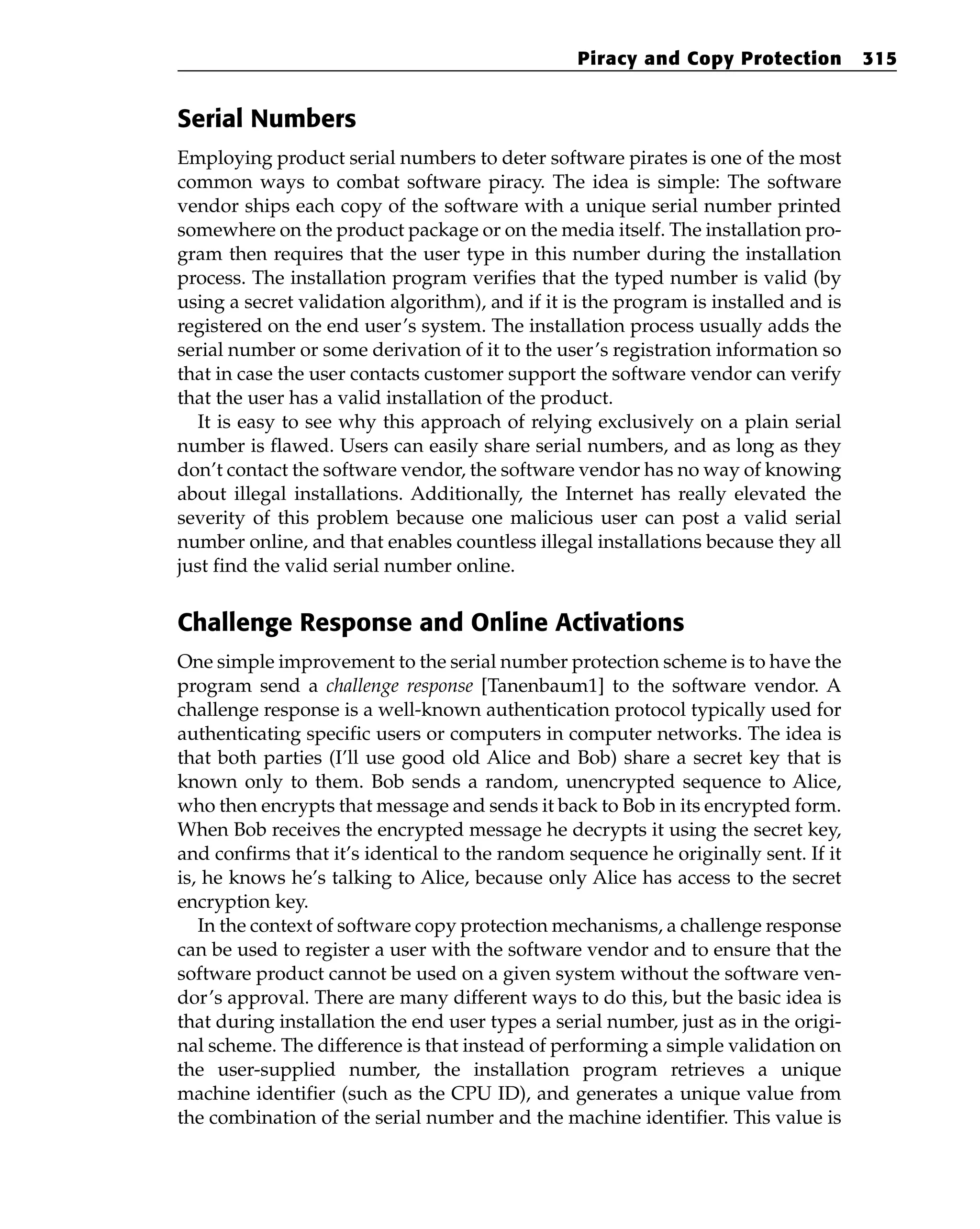 Serial Numbers
Employing product serial numbers to deter software pirates is one of the most
common ways to combat software piracy. The idea is simple: The software
vendor ships each copy of the software with a unique serial number printed
somewhere on the product package or on the media itself. The installation pro-
gram then requires that the user type in this number during the installation
process. The installation program verifies that the typed number is valid (by
using a secret validation algorithm), and if it is the program is installed and is
registered on the end user’s system. The installation process usually adds the
serial number or some derivation of it to the user’s registration information so
that in case the user contacts customer support the software vendor can verify
that the user has a valid installation of the product.
It is easy to see why this approach of relying exclusively on a plain serial
number is flawed. Users can easily share serial numbers, and as long as they
don’t contact the software vendor, the software vendor has no way of knowing
about illegal installations. Additionally, the Internet has really elevated the
severity of this problem because one malicious user can post a valid serial
number online, and that enables countless illegal installations because they all
just find the valid serial number online.
Challenge Response and Online Activations
One simple improvement to the serial number protection scheme is to have the
program send a challenge response [Tanenbaum1] to the software vendor. A
challenge response is a well-known authentication protocol typically used for
authenticating specific users or computers in computer networks. The idea is
that both parties (I’ll use good old Alice and Bob) share a secret key that is
known only to them. Bob sends a random, unencrypted sequence to Alice,
who then encrypts that message and sends it back to Bob in its encrypted form.
When Bob receives the encrypted message he decrypts it using the secret key,
and confirms that it’s identical to the random sequence he originally sent. If it
is, he knows he’s talking to Alice, because only Alice has access to the secret
encryption key.
In the context of software copy protection mechanisms, a challenge response
can be used to register a user with the software vendor and to ensure that the
software product cannot be used on a given system without the software ven-
dor’s approval. There are many different ways to do this, but the basic idea is
that during installation the end user types a serial number, just as in the origi-
nal scheme. The difference is that instead of performing a simple validation on
the user-supplied number, the installation program retrieves a unique
machine identifier (such as the CPU ID), and generates a unique value from
the combination of the serial number and the machine identifier. This value is
Piracy and Copy Protection 315
 