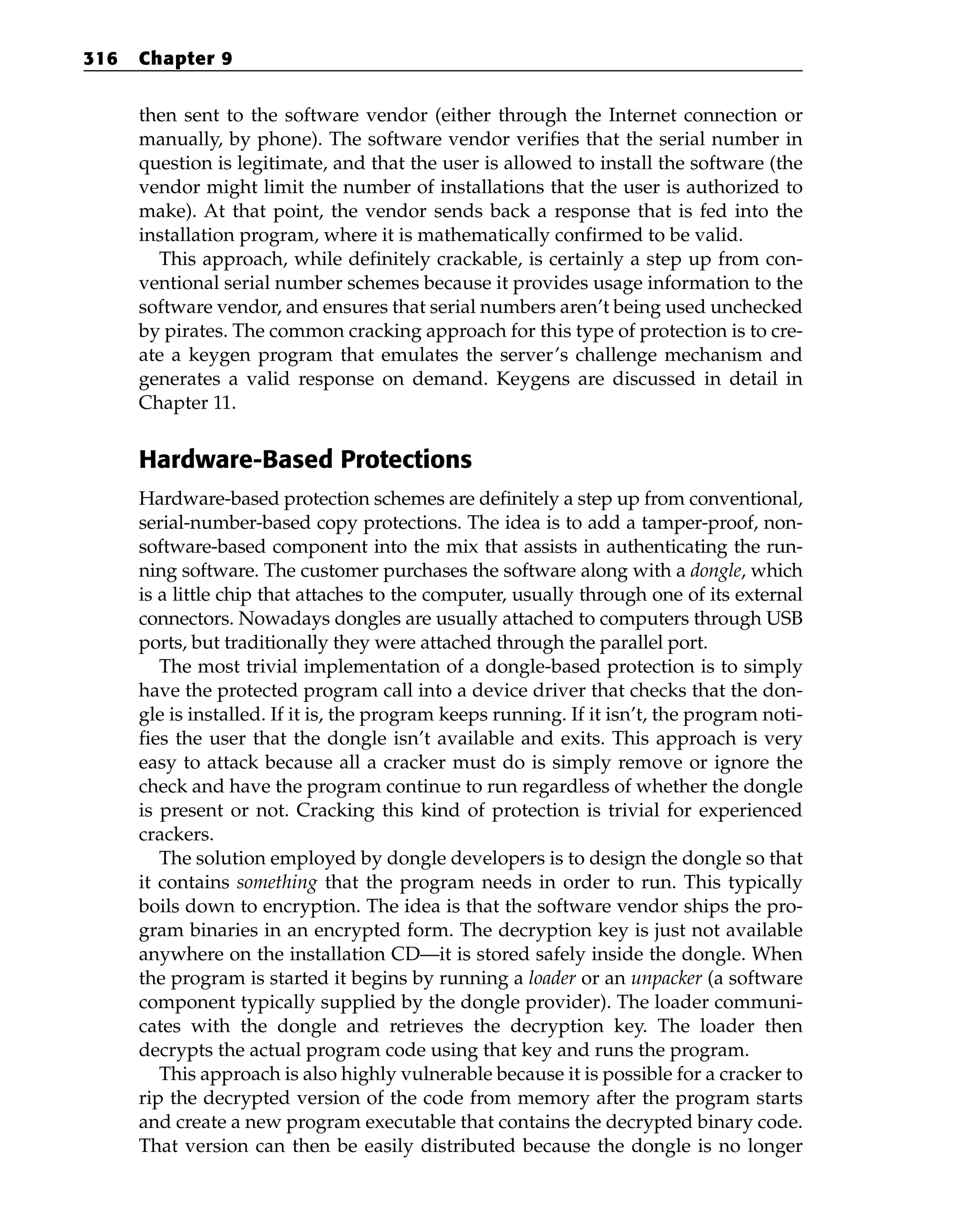 then sent to the software vendor (either through the Internet connection or
manually, by phone). The software vendor verifies that the serial number in
question is legitimate, and that the user is allowed to install the software (the
vendor might limit the number of installations that the user is authorized to
make). At that point, the vendor sends back a response that is fed into the
installation program, where it is mathematically confirmed to be valid.
This approach, while definitely crackable, is certainly a step up from con-
ventional serial number schemes because it provides usage information to the
software vendor, and ensures that serial numbers aren’t being used unchecked
by pirates. The common cracking approach for this type of protection is to cre-
ate a keygen program that emulates the server’s challenge mechanism and
generates a valid response on demand. Keygens are discussed in detail in
Chapter 11.
Hardware-Based Protections
Hardware-based protection schemes are definitely a step up from conventional,
serial-number-based copy protections. The idea is to add a tamper-proof, non-
software-based component into the mix that assists in authenticating the run-
ning software. The customer purchases the software along with a dongle, which
is a little chip that attaches to the computer, usually through one of its external
connectors. Nowadays dongles are usually attached to computers through USB
ports, but traditionally they were attached through the parallel port.
The most trivial implementation of a dongle-based protection is to simply
have the protected program call into a device driver that checks that the don-
gle is installed. If it is, the program keeps running. If it isn’t, the program noti-
fies the user that the dongle isn’t available and exits. This approach is very
easy to attack because all a cracker must do is simply remove or ignore the
check and have the program continue to run regardless of whether the dongle
is present or not. Cracking this kind of protection is trivial for experienced
crackers.
The solution employed by dongle developers is to design the dongle so that
it contains something that the program needs in order to run. This typically
boils down to encryption. The idea is that the software vendor ships the pro-
gram binaries in an encrypted form. The decryption key is just not available
anywhere on the installation CD—it is stored safely inside the dongle. When
the program is started it begins by running a loader or an unpacker (a software
component typically supplied by the dongle provider). The loader communi-
cates with the dongle and retrieves the decryption key. The loader then
decrypts the actual program code using that key and runs the program.
This approach is also highly vulnerable because it is possible for a cracker to
rip the decrypted version of the code from memory after the program starts
and create a new program executable that contains the decrypted binary code.
That version can then be easily distributed because the dongle is no longer
316 Chapter 9
 