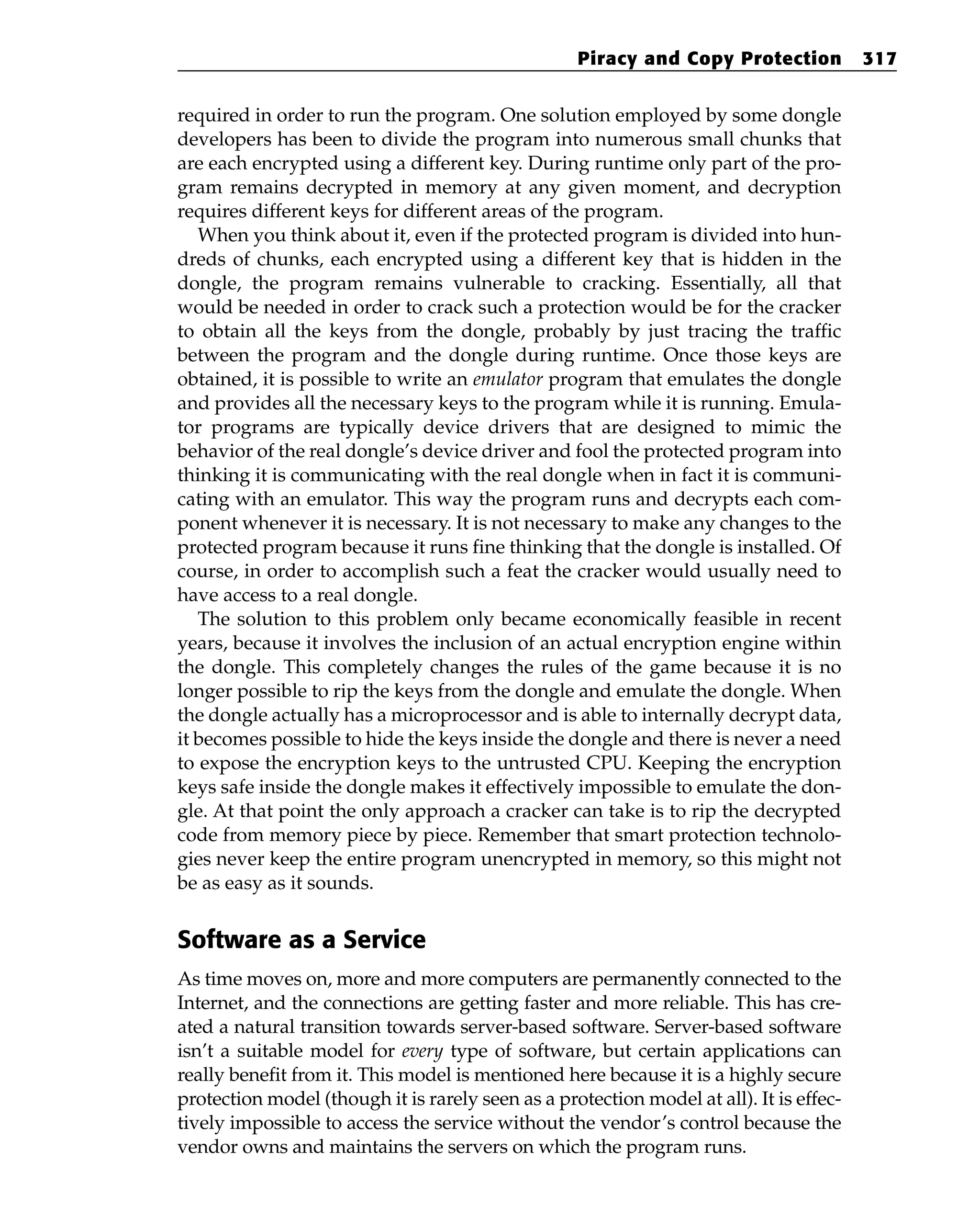 required in order to run the program. One solution employed by some dongle
developers has been to divide the program into numerous small chunks that
are each encrypted using a different key. During runtime only part of the pro-
gram remains decrypted in memory at any given moment, and decryption
requires different keys for different areas of the program.
When you think about it, even if the protected program is divided into hun-
dreds of chunks, each encrypted using a different key that is hidden in the
dongle, the program remains vulnerable to cracking. Essentially, all that
would be needed in order to crack such a protection would be for the cracker
to obtain all the keys from the dongle, probably by just tracing the traffic
between the program and the dongle during runtime. Once those keys are
obtained, it is possible to write an emulator program that emulates the dongle
and provides all the necessary keys to the program while it is running. Emula-
tor programs are typically device drivers that are designed to mimic the
behavior of the real dongle’s device driver and fool the protected program into
thinking it is communicating with the real dongle when in fact it is communi-
cating with an emulator. This way the program runs and decrypts each com-
ponent whenever it is necessary. It is not necessary to make any changes to the
protected program because it runs fine thinking that the dongle is installed. Of
course, in order to accomplish such a feat the cracker would usually need to
have access to a real dongle.
The solution to this problem only became economically feasible in recent
years, because it involves the inclusion of an actual encryption engine within
the dongle. This completely changes the rules of the game because it is no
longer possible to rip the keys from the dongle and emulate the dongle. When
the dongle actually has a microprocessor and is able to internally decrypt data,
it becomes possible to hide the keys inside the dongle and there is never a need
to expose the encryption keys to the untrusted CPU. Keeping the encryption
keys safe inside the dongle makes it effectively impossible to emulate the don-
gle. At that point the only approach a cracker can take is to rip the decrypted
code from memory piece by piece. Remember that smart protection technolo-
gies never keep the entire program unencrypted in memory, so this might not
be as easy as it sounds.
Software as a Service
As time moves on, more and more computers are permanently connected to the
Internet, and the connections are getting faster and more reliable. This has cre-
ated a natural transition towards server-based software. Server-based software
isn’t a suitable model for every type of software, but certain applications can
really benefit from it. This model is mentioned here because it is a highly secure
protection model (though it is rarely seen as a protection model at all). It is effec-
tively impossible to access the service without the vendor’s control because the
vendor owns and maintains the servers on which the program runs.
Piracy and Copy Protection 317
 