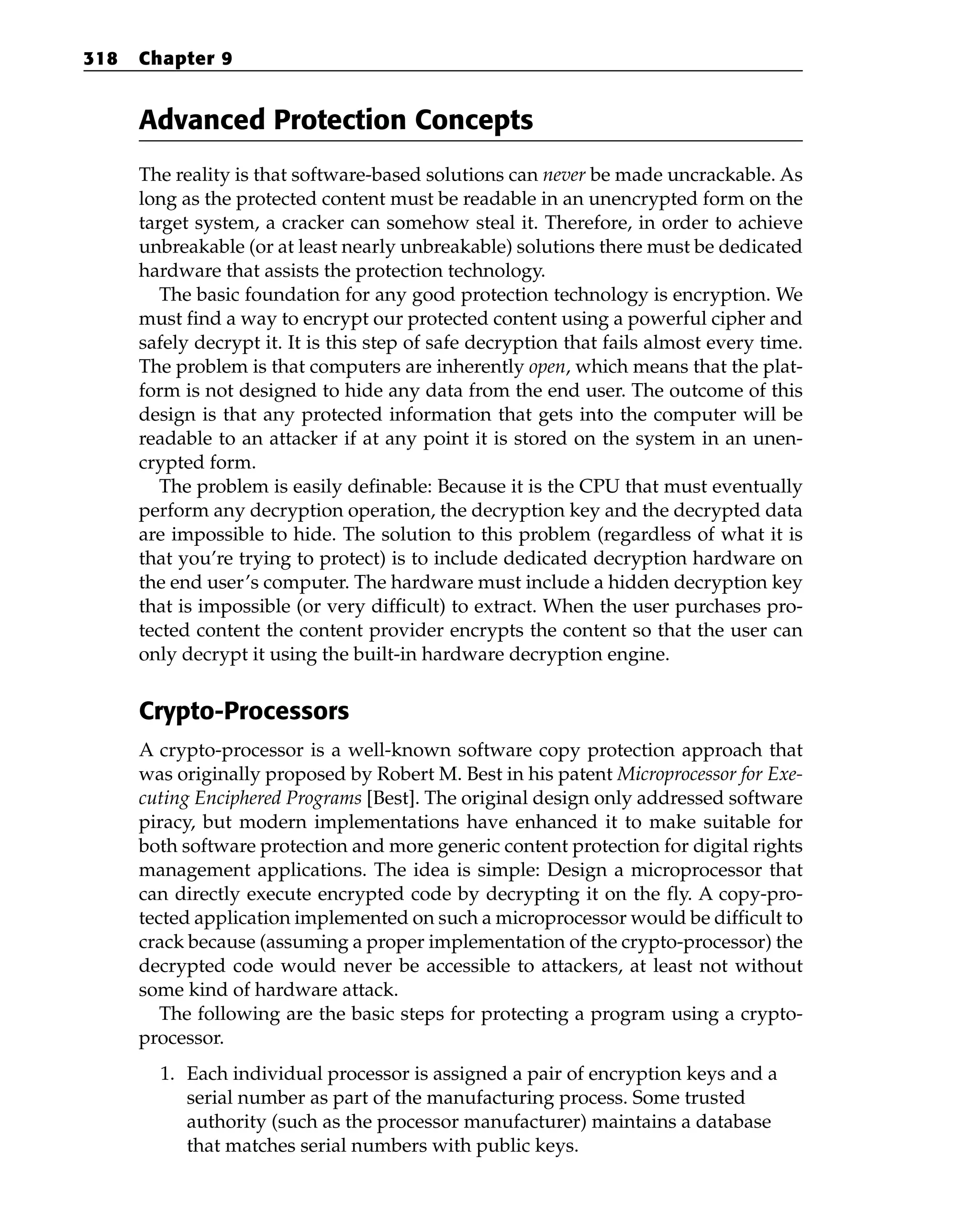 Advanced Protection Concepts
The reality is that software-based solutions can never be made uncrackable. As
long as the protected content must be readable in an unencrypted form on the
target system, a cracker can somehow steal it. Therefore, in order to achieve
unbreakable (or at least nearly unbreakable) solutions there must be dedicated
hardware that assists the protection technology.
The basic foundation for any good protection technology is encryption. We
must find a way to encrypt our protected content using a powerful cipher and
safely decrypt it. It is this step of safe decryption that fails almost every time.
The problem is that computers are inherently open, which means that the plat-
form is not designed to hide any data from the end user. The outcome of this
design is that any protected information that gets into the computer will be
readable to an attacker if at any point it is stored on the system in an unen-
crypted form.
The problem is easily definable: Because it is the CPU that must eventually
perform any decryption operation, the decryption key and the decrypted data
are impossible to hide. The solution to this problem (regardless of what it is
that you’re trying to protect) is to include dedicated decryption hardware on
the end user’s computer. The hardware must include a hidden decryption key
that is impossible (or very difficult) to extract. When the user purchases pro-
tected content the content provider encrypts the content so that the user can
only decrypt it using the built-in hardware decryption engine.
Crypto-Processors
A crypto-processor is a well-known software copy protection approach that
was originally proposed by Robert M. Best in his patent Microprocessor for Exe-
cuting Enciphered Programs [Best]. The original design only addressed software
piracy, but modern implementations have enhanced it to make suitable for
both software protection and more generic content protection for digital rights
management applications. The idea is simple: Design a microprocessor that
can directly execute encrypted code by decrypting it on the fly. A copy-pro-
tected application implemented on such a microprocessor would be difficult to
crack because (assuming a proper implementation of the crypto-processor) the
decrypted code would never be accessible to attackers, at least not without
some kind of hardware attack.
The following are the basic steps for protecting a program using a crypto-
processor.
1. Each individual processor is assigned a pair of encryption keys and a
serial number as part of the manufacturing process. Some trusted
authority (such as the processor manufacturer) maintains a database
that matches serial numbers with public keys.
318 Chapter 9
 