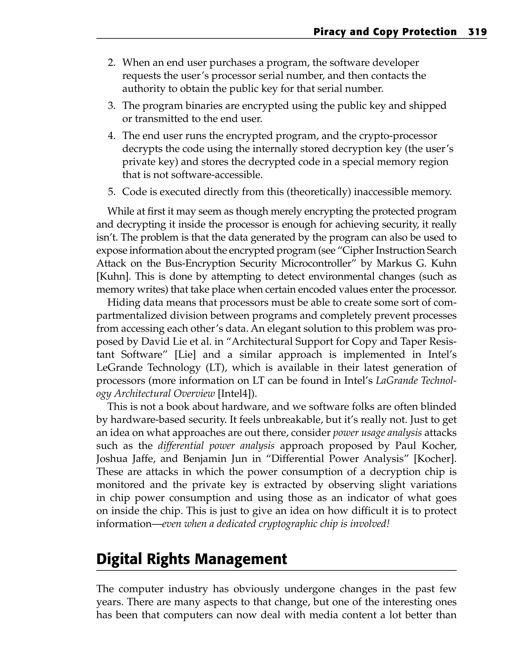 2. When an end user purchases a program, the software developer
requests the user’s processor serial number, and then contacts the
authority to obtain the public key for that serial number.
3. The program binaries are encrypted using the public key and shipped
or transmitted to the end user.
4. The end user runs the encrypted program, and the crypto-processor
decrypts the code using the internally stored decryption key (the user’s
private key) and stores the decrypted code in a special memory region
that is not software-accessible.
5. Code is executed directly from this (theoretically) inaccessible memory.
While at first it may seem as though merely encrypting the protected program
and decrypting it inside the processor is enough for achieving security, it really
isn’t. The problem is that the data generated by the program can also be used to
expose information about the encrypted program (see “Cipher Instruction Search
Attack on the Bus-Encryption Security Microcontroller” by Markus G. Kuhn
[Kuhn]. This is done by attempting to detect environmental changes (such as
memory writes) that take place when certain encoded values enter the processor.
Hiding data means that processors must be able to create some sort of com-
partmentalized division between programs and completely prevent processes
from accessing each other’s data. An elegant solution to this problem was pro-
posed by David Lie et al. in “Architectural Support for Copy and Taper Resis-
tant Software” [Lie] and a similar approach is implemented in Intel’s
LeGrande Technology (LT), which is available in their latest generation of
processors (more information on LT can be found in Intel’s LaGrande Technol-
ogy Architectural Overview [Intel4]).
This is not a book about hardware, and we software folks are often blinded
by hardware-based security. It feels unbreakable, but it’s really not. Just to get
an idea on what approaches are out there, consider power usage analysis attacks
such as the differential power analysis approach proposed by Paul Kocher,
Joshua Jaffe, and Benjamin Jun in “Differential Power Analysis” [Kocher].
These are attacks in which the power consumption of a decryption chip is
monitored and the private key is extracted by observing slight variations
in chip power consumption and using those as an indicator of what goes
on inside the chip. This is just to give an idea on how difficult it is to protect
information—even when a dedicated cryptographic chip is involved!
Digital Rights Management
The computer industry has obviously undergone changes in the past few
years. There are many aspects to that change, but one of the interesting ones
has been that computers can now deal with media content a lot better than
Piracy and Copy Protection 319
 