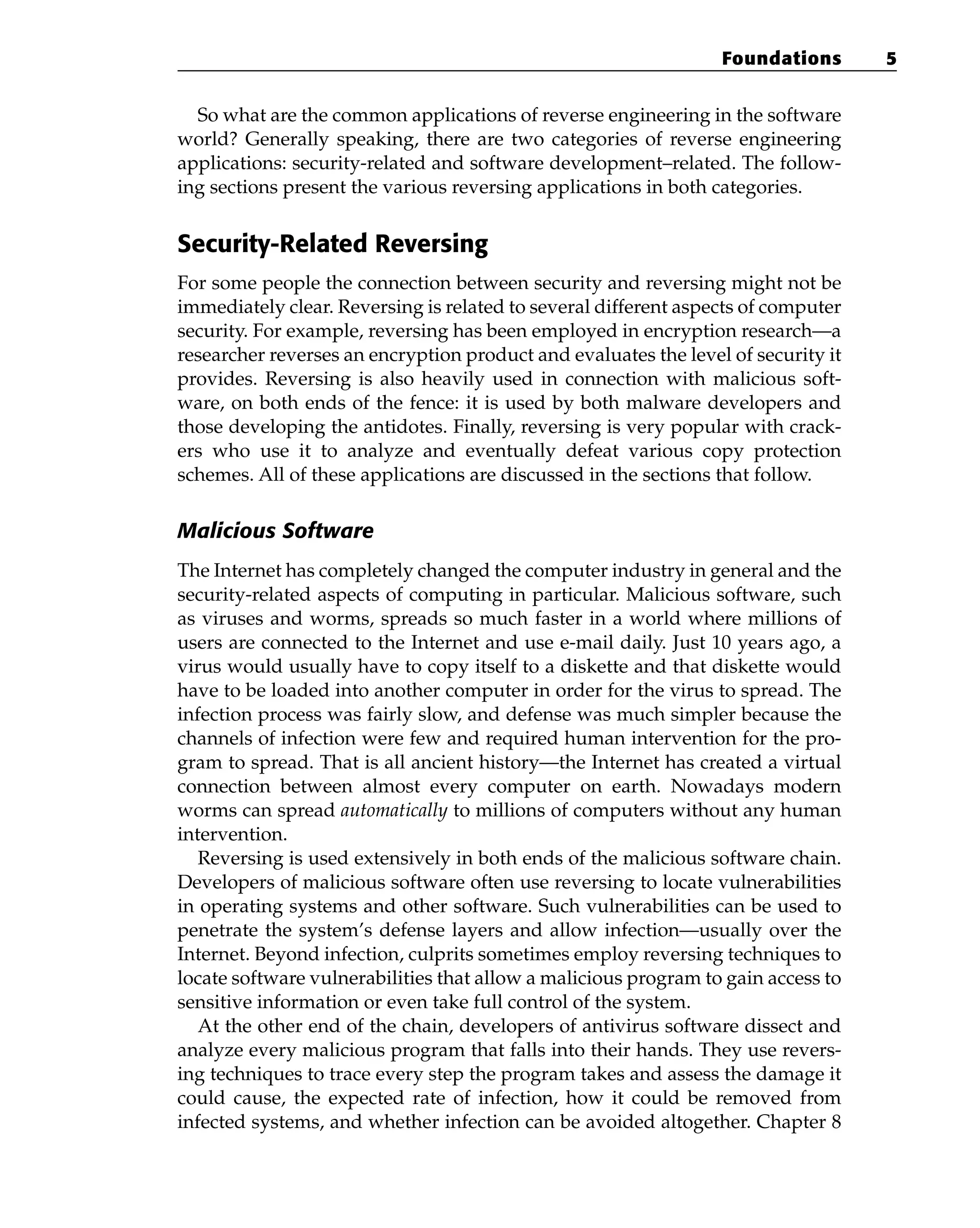 So what are the common applications of reverse engineering in the software
world? Generally speaking, there are two categories of reverse engineering
applications: security-related and software development–related. The follow-
ing sections present the various reversing applications in both categories.
Security-Related Reversing
For some people the connection between security and reversing might not be
immediately clear. Reversing is related to several different aspects of computer
security. For example, reversing has been employed in encryption research—a
researcher reverses an encryption product and evaluates the level of security it
provides. Reversing is also heavily used in connection with malicious soft-
ware, on both ends of the fence: it is used by both malware developers and
those developing the antidotes. Finally, reversing is very popular with crack-
ers who use it to analyze and eventually defeat various copy protection
schemes. All of these applications are discussed in the sections that follow.
Malicious Software
The Internet has completely changed the computer industry in general and the
security-related aspects of computing in particular. Malicious software, such
as viruses and worms, spreads so much faster in a world where millions of
users are connected to the Internet and use e-mail daily. Just 10 years ago, a
virus would usually have to copy itself to a diskette and that diskette would
have to be loaded into another computer in order for the virus to spread. The
infection process was fairly slow, and defense was much simpler because the
channels of infection were few and required human intervention for the pro-
gram to spread. That is all ancient history—the Internet has created a virtual
connection between almost every computer on earth. Nowadays modern
worms can spread automatically to millions of computers without any human
intervention.
Reversing is used extensively in both ends of the malicious software chain.
Developers of malicious software often use reversing to locate vulnerabilities
in operating systems and other software. Such vulnerabilities can be used to
penetrate the system’s defense layers and allow infection—usually over the
Internet. Beyond infection, culprits sometimes employ reversing techniques to
locate software vulnerabilities that allow a malicious program to gain access to
sensitive information or even take full control of the system.
At the other end of the chain, developers of antivirus software dissect and
analyze every malicious program that falls into their hands. They use revers-
ing techniques to trace every step the program takes and assess the damage it
could cause, the expected rate of infection, how it could be removed from
infected systems, and whether infection can be avoided altogether. Chapter 8
Foundations 5
 